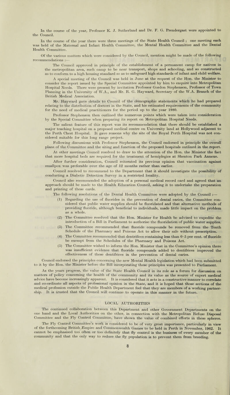 In the course of the year, Professor K. J. Sutherland and Dr. F. G. Prendergast were appointed to the Council. In the course of the year there were three meetings of the State Health Council ; one meeting each was held of the Maternal and Infant Health Committee, the Mental Health Committee and the Dental Health Committee. Of the various matters which were considered by the Council, mention might be made of the following recommendations :— The Council approved in principle of the establishment of a permanent camp for natives in the metropolitan area, such camp to be near transport, shops and schooling, and so constructed as to conform to a high housing standard so as to safeguard high standards of infant and child welfare. A special meeting of the Council was held in June at the request of the Hon. the Minister to consider the report issued by the Special Committee appointed by him to enquire into Metropolitan Plospital Needs. There were present by invitation Professor Gordon Stephenson, Professor of Town Planning in the University of W.A., and Mr. R. G. Hayward, Secretary of the W.A. Branch of the British Medical Association. Mr. Hayward gave details to Council of the demographic statements which he had prepared relating to the distribution of doctors in the State, and his estimated requirements of the community for the need of medical practitioners for the period up to the year 1980. Professor Stephenson then outlined the numerous points which were taken into consideration by the Special Committee when preparing its report on Metropolitan Hospital Needs. The salient feature of this report was its recommendation that there should be established a major teaching hospital on a proposed medical centre on University land at Hollywood adjacent to the Perth Chest Hospital. It gave reasons why the site of the Royal Perth Hospital was not con¬ sidered suitable for this long range project. Following discussions with Professor Stephenson, the Council endorsed in principle the overall plans of the Committee and the siting and function of the proposed hospitals outlined in the report. At other meetings Council resolved to draw to the attention of the Hon. the Minister the fact that more hospital beds are required for the treatment of hemiplegics at Shenton Park Annexe. After further consideration, Council reiterated its previous opinion that vaccination against smallpox was preferable over the age of 12 months rather than earlier. Council resolved to recommend to the Department that it should investigate the possibility of conducting a Diabetic Detection Survey in a restricted locality. Council also recommended the adoption of a personal medical record card and agreed that an approach should be made to the Health Education Council, asking it to undertake the preparation and printing of these cards. The following resolutions of the Dental Health Committee were adopted by the Council :—- (1) Regarding the use of fluorides in the prevention of dental caries, the Committee con¬ sidered that public water supplies should be fluoridated and that alternative methods of providing fluoride, although beneficial to individuals, made little impact on the problem as a whole. (2) The Committee resolved that the Hon. Minister for Health be advised to expedite the introduction of a Bill in Parliament to authorise the fluoridation of public water supplies. (3) The Committee recommended that fluoride compounds be removed from the Tenth Schedule of the Pharmacy and Poisons Act to allow their sale without prescription. (4) The Committee recommended that dentrifices containing less than 0-5 per cent, of fluoride be exempt from the Schedules of the Pharmacy and Poisons Act. (5) The Committee wished to inform the Hon. Minister that in the Committee’s opinion there was insufficient evidence that fluoride compounds added to dentifrices improved the effectiveness of these dentifrices in the prevention of dental caries. Council endorsed the principles concerning the new Mental Health legislation which had been submitted to it by the Hon. the Minister before the Bill incorporating these principles was presented to Parliament. As the years progress, the value of the State Health Council in its role as a forum for discussion on matters of policy concerning the health of the community and its value as the source of expert medical advice have become increasingly apparent. It is considered that it acts in a constructive manner to correlate and co-ordinate all aspects of professional opinion in the State, and it is hoped that those sections of the medical profession outside the Public Health Department feel that they are members of a working partner¬ ship. It is trusted that the Council will continue to operate in this manner in the future. LOCAL AUTHORITIES The continued collaboration between this Department and other Government Departments on the one hand and the Local Authorities on the other, in connection with the Metropolitan Refuse Disposal Committee and the Fly Control Committee, have shown the value of combined efforts in these spheres. The Fly Control Committee’s work is considered to be of very great importance, particularly in view of the forthcoming British Empire and Commonwealth Games to be held in Perth in November, 1962. It cannot be emphasised too often or too definitely that fly control is the business of every member of the community and that the only way to reduce the fly population is to prevent them from breeding.