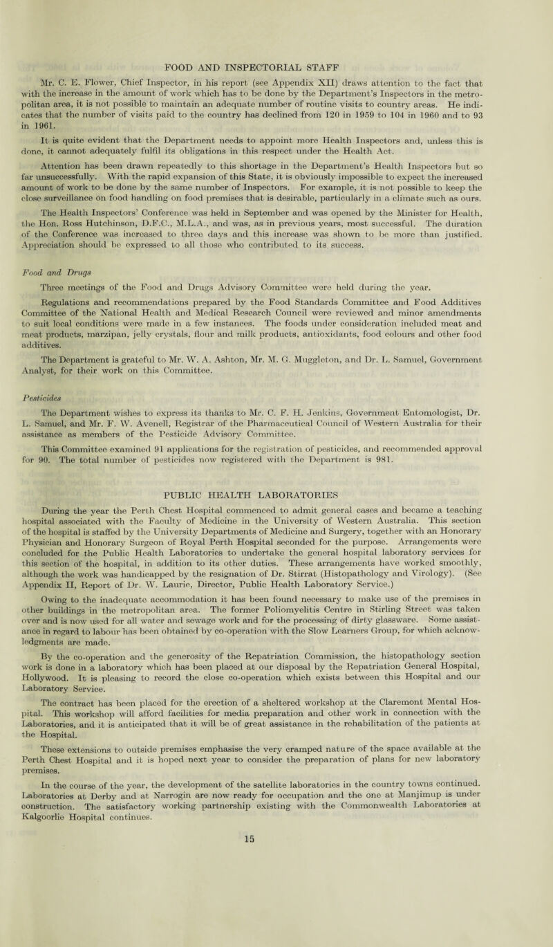 FOOD AND INSPECTORIAL STAFF Mr. C. E. Flower, Chief Inspector, in his report (see Appendix XII) draws attention to the fact that with the increase in the amount of work which has to be done by the Department’s Inspectors in the metro¬ politan area, it is not possible to maintain an adequate number of routine visits to country areas. He indi¬ cates that the number of visits paid to the country has declined from 120 in 1959 to 104 in 1960 and to 93 in 1961. It is quite evident that the Department needs to appoint more Health Inspectors and, unless this is done, it cannot adequately fulfil its obligations in this respect under the Health Act. Attention has been drawn repeatedly to this shortage in the Department’s Health Inspectors but so far unsuccessfully. With the rapid expansion of this State, it is obviously impossible to expect the increased amount of work to be done by the same number of Inspectors. For example, it is not possible to keep the close surveillance on food handling on food premises that is desirable, particularly in a climate such as ours. The Health Inspectors’ Conference was held in September and was opened by the Minister for Health, the Hon. Ross Hutchinson, D.F.C., M.L.A., and was, as in previous years, most successful. The duration of the Conference was increased to three days and this increase was shown to be more than justified. Appreciation should be expressed to all those who contributed to its success. Food and Drugs Three meetings of the Food and Drugs Advisory Committee were held during the year. Regulations and recommendations prepared by the Food Standards Committee and Food Additives Committee of the National Health and Medical Research Council were reviewed and minor amendments to suit local conditions were made in a few instances. The foods under consideration included meat and meat products, marzipan, jelly crystals, flour and milk products, antioxidants, food colours and other food additives. The Department is grateful to Mr. W. A. Ashton, Mr. M. G. Muggleton, and Dr. L. Samuel, Government Analyst, for their work on this Committee. Pesticides The Department wishes to express its thanks to Mr. C. F. H. Jenkins, Government Entomologist, Dr. L. Samuel, and Mr. F. W. Avenell, Registrar of the Pharmaceutical Council of Western Australia for their assistance as members of the Pesticide Advisory Committee. This Committee examined 91 applications for the registration of pesticides, and recommended approval for 90. The total number of pesticides now registered with the Department is 981. PUBLIC HEALTH LABORATORIES During the year the Perth Chest Hospital commenced to admit general cases and became a teaching hospital associated with the Faculty of Medicine in the University of Western Australia. This section of the hospital is staffed by the University Departments of Medicine and Surgery, together with an Honorary Physician and Honorary Surgeon of Royal Perth Hospital seconded for the purpose. Arrangements were concluded for the Public Health Laboratories to undertake the general hospital laboratory services for this section of the hospital, in addition to its other duties. These arrangements have worked smoothly, although the work was handicapped by the resignation of Dr. Stirrat (Histopathology and Virology). (See Appendix II, Report of Dr. W. Laurie, Director, Public Health Laboratory Service.) Owing to the inadequate accommodation it has been found necessary to make use of the premises in other buildings in the metropolitan area. The former Poliomyelitis Centre in Stirling Street was taken over and is now used for all water and sewage work and for the processing of dirty glassware. Some assist¬ ance in regard to labour has been obtained by co-operation with the Slow Learners Group, for which acknow¬ ledgments are made. By the co-operation and the generosity of the Repatriation Commission, the histopathology section work is done in a laboratory which has been placed at our disposal by the Repatriation General Hospital, Hollywood. It is pleasing to record the close co-operation which exists between this Hospital and our Laboratory Service. The contract has been placed for the erection of a sheltered workshop at the Claremont Mental Hos¬ pital. This workshop will afford facilities for media preparation and other work in connection with the Laboratories, and it is anticipated that it will be of great assistance in the rehabilitation of the patients at the Hospital. These extensions to outside premises emphasise the very cramped nature of the space available at the Perth Chest Hospital and it is hoped next year to consider the preparation of plans for new laboratory premises. In the course of the year, the development of the satellite laboratories in the country towns continued. Laboratories at Derby and at Narrogin are now ready for occupation and the one at Manjimup is under construction. The satisfactory working partnership existing with the Commonwealth Laboratories at Kalgoorlie Hospital continues.
