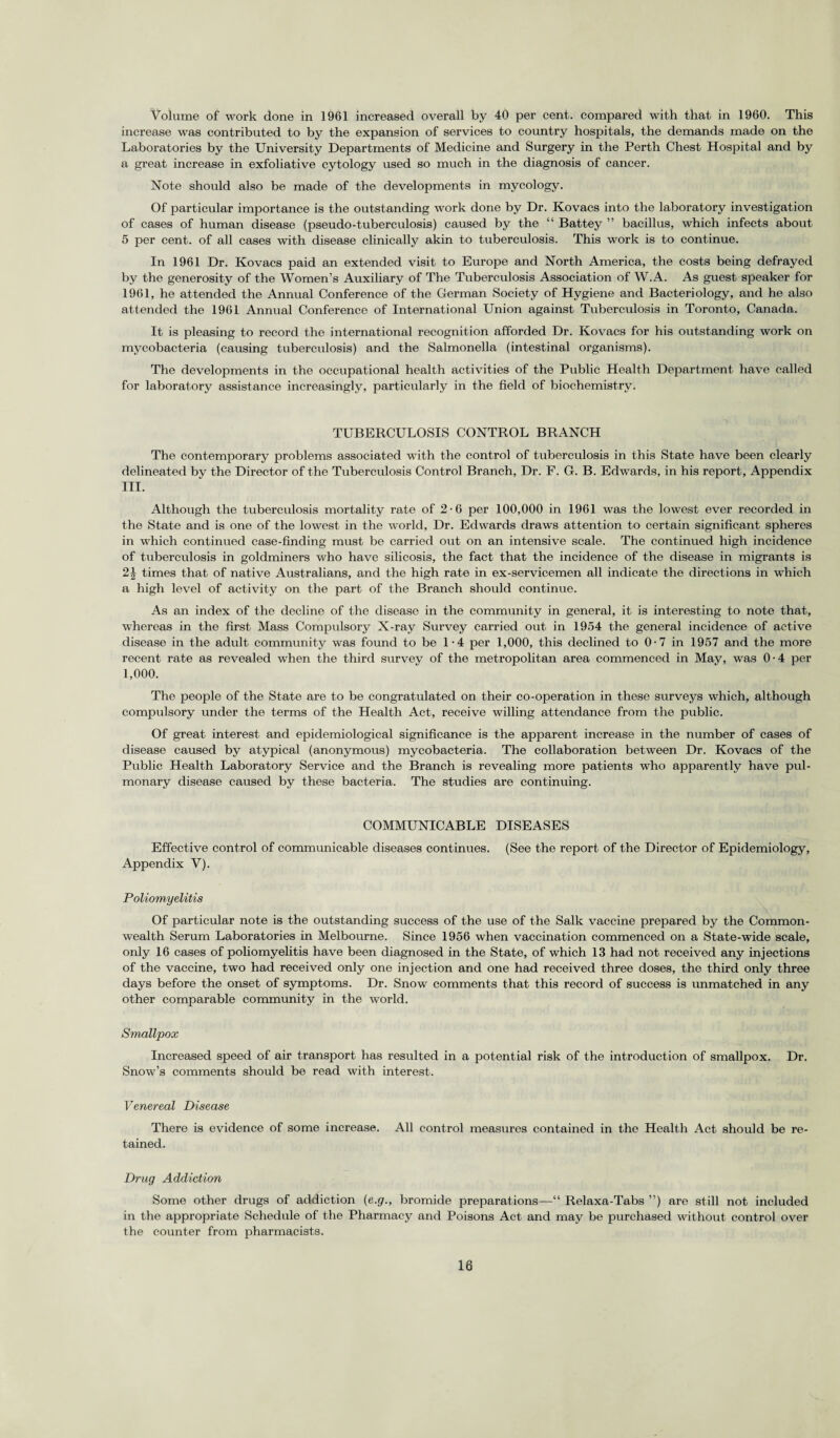 Volume of work done in 1961 increased overall by 40 per cent, compared with that in 1960. This increase was contributed to by the expansion of services to country hospitals, the demands made on the Laboratories by the University Departments of Medicine and Surgery in the Perth Chest Hospital and by a great increase in exfoliative cytology used so much in the diagnosis of cancer. Note should also be made of the developments in mycology. Of particular importance is the outstanding work done by Dr. Kovacs into the laboratory investigation of cases of human disease (pseudo-tuberculosis) caused by the “ Battey ” bacillus, which infects about 5 per cent, of all cases with disease clinically akin to tuberculosis. This work is to continue. In 1961 Dr. Kovacs paid an extended visit to Europe and North America, the costs being defrayed by the generosity of the Women’s Auxiliary of The Tuberculosis Association of W.A. As guest speaker for 1961, he attended the Annual Conference of the German Society of Hygiene and Bacteriology, and he also attended the 1961 Annual Conference of International Union against Tuberculosis in Toronto, Canada. It is pleasing to record the international recognition afforded Dr. Kovacs for his outstanding work on mycobacteria (causing tuberculosis) and the Salmonella (intestinal organisms). The developments in the occupational health activities of the Public Health Department have called for laboratory assistance increasingly, particularly in the field of biochemistry. TUBERCULOSIS CONTROL BRANCH The contemporary problems associated with the control of tuberculosis in this State have been clearly delineated by the Director of the Tuberculosis Control Branch, Dr. F. G. B. Edwards, in his report, Appendix III. Although the tuberculosis mortality rate of 2-6 per 100,000 in 1961 was the lowest ever recorded in the State and is one of the lowest in the world, Dr. Edwards draws attention to certain significant spheres in which continued case-finding must be carried out on an intensive scale. The continued high incidence of tuberculosis in goldminers who have silicosis, the fact that the incidence of the disease in migrants is 21 times that of native Australians, and the high rate in ex-servicemen all indicate the directions in which a high level of activity on the part of the Branch should continue. As an index of the decline of the disease in the community in general, it is interesting to note that, whereas in the first Mass Compulsory X-ray Survey carried out in 1954 the general incidence of active disease in the adult community was found to be 1-4 per 1,000, this declined to 0-7 in 1957 and the more recent rate as revealed when the third survey of the metropolitan area commenced in May, was 0 • 4 per 1,000. The people of the State are to be congratulated on their co-operation in these surveys which, although compulsory under the terms of the Health Act, receive willing attendance from the public. Of great interest and epidemiological significance is the apparent increase in the number of cases of disease caused by atypical (anonymous) mycobacteria. The collaboration between Dr. Kovacs of the Public Health Laboratory Service and the Branch is revealing more patients who apparently have pul¬ monary disease caused by these bacteria. The studies are continuing. COMMUNICABLE DISEASES Effective control of communicable diseases continues. (See the report of the Director of Epidemiology, Appendix V). Poliomyelitis Of particular note is the outstanding success of the use of the Salk vaccine prepared by the Common¬ wealth Serum Laboratories in Melbourne. Since 1956 when vaccination commenced on a State-wide scale, only 16 cases of poliomyelitis have been diagnosed in the State, of which 13 had not received any injections of the vaccine, two had received only one injection and one had received three doses, the third only three days before the onset of symptoms. Dr. Snow comments that this record of success is unmatched in any other comparable community in the world. Smallpox Increased speed of air transport has resulted in a potential risk of the introduction of smallpox. Dr. Snow’s comments should be read with interest. Venereal Disease There is evidence of some increase. All control measures contained in the Health Act should be re¬ tained. Drug Addiction Some other drugs of addiction (e.g., bromide preparations—“ Relaxa-Tabs ”) are still not included in the appropriate Schedule of the Pharmacy and Poisons Act and may be purchased without control over the counter from pharmacists.