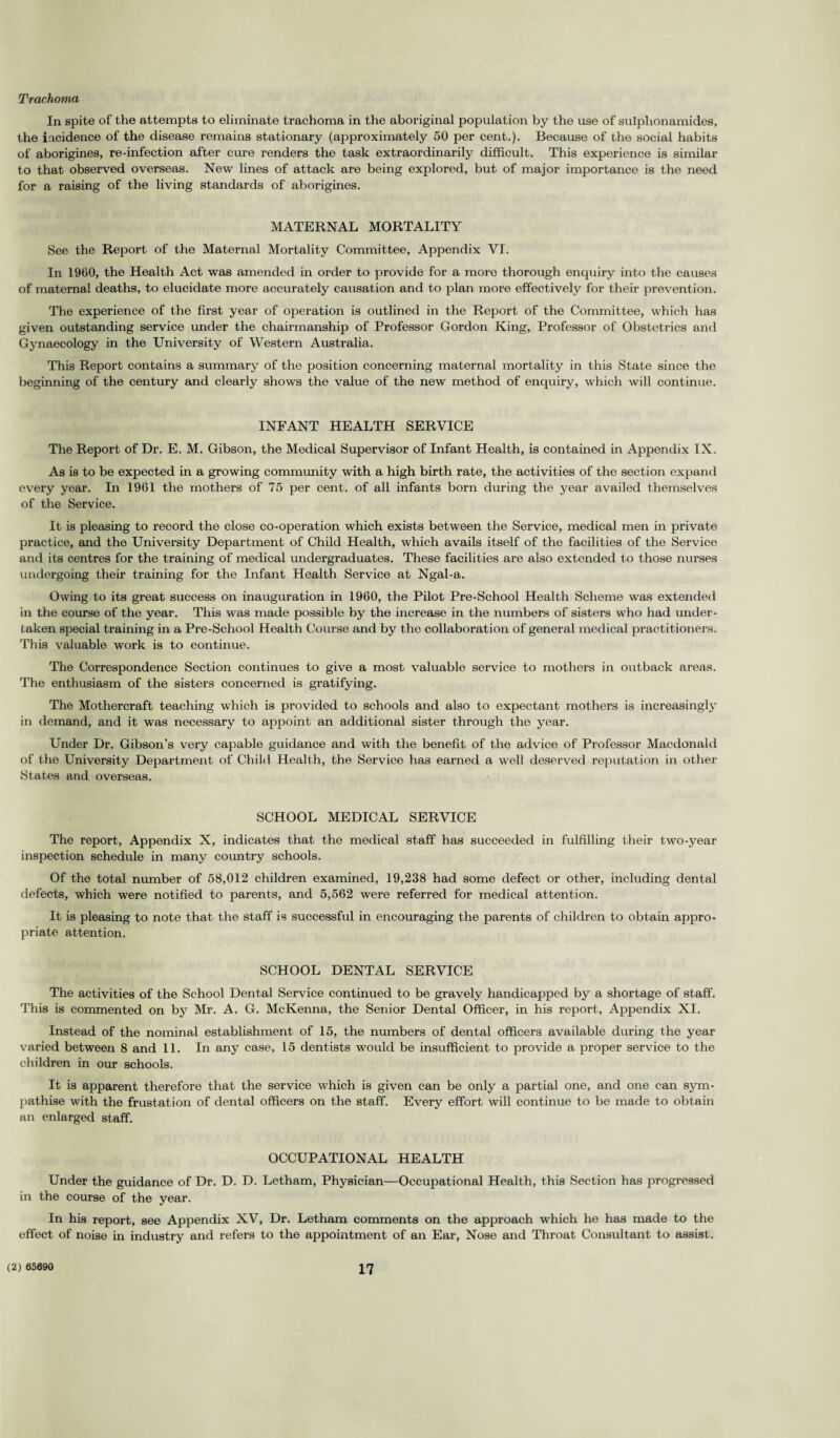 Trachoma In spite of the attempts to eliminate trachoma in the aboriginal population by the use of sulplionamides, the incidence of the disease remains stationary (approximately 50 per cent.). Because of the social habits of aborigines, re-infection after cure renders the task extraordinarily difficult. This experience is similar to that observed overseas. New lines of attack are being explored, but of major importance is the need for a raising of the living standards of aborigines. MATERNAL MORTALITY See the Report of the Maternal Mortality Committee, Appendix VI. In 1960, the Health Act was amended in order to provide for a more thorough enquiry into the causes of maternal deaths, to elucidate more accurately causation and to plan more effectively for their prevention. The experience of the first year of operation is outlined in the Report of the Committee, which has given outstanding service under the chairmanship of Professor Gordon King, Professor of Obstetrics and Gynaecology in the University of Western Australia. This Report contains a summary of the position concerning maternal mortality in this State since the beginning of the century and clearly shows the value of the new method of enquiry, which will continue. INFANT HEALTH SERVICE The Report of Dr. E. M. Gibson, the Medical Supervisor of Infant Health, is contained in Appendix IX. As is to be expected in a growing community with a high birth rate, the activities of the section expand every year. In 1961 the mothers of 75 per cent, of all infants born during the year availed themselves of the Service. It is pleasing to record the close co-operation which exists between the Service, medical men in private practice, and the University Department of Child Health, which avails itself of the facilities of the Service and its centres for the training of medical undergraduates. These facilities are also extended to those nurses undergoing their training for the Infant Health Service at Ngal-a. Owing to its great success on inauguration in 1960, the Pilot Pre-School Health Scheme was extended in the course of the year. This was made possible by the increase in the numbers of sisters who had under¬ taken special training in a Pre-School Health Course and by the collaboration of general medical practitioners. This valuable work is to continue. The Correspondence Section continues to give a most valuable service to mothers in outback areas. The enthusiasm of the sisters concerned is gratifying. The Mothercraft teaching which is provided to schools and also to expectant mothers is increasingly in demand, and it was necessary to appoint an additional sister through the year. Under Dr. Gibson’s very capable guidance and with the benefit of the advice of Professor Macdonald of the University Department of Child Health, the Service has earned a well deserved reputation in other States and overseas. SCHOOL MEDICAL SERVICE The report, Appendix X, indicates that the medical staff has succeeded in fulfilling their two-year inspection schedule in many country schools. Of the total number of 58,012 children examined, 19,238 had some defect or other, including dental defects, which were notified to parents, and 5,562 were referred for medical attention. It is pleasing to note that the staff is successful in encouraging the parents of children to obtain appro¬ priate attention. SCHOOL DENTAL SERVICE The activities of the School Dental Service continued to be gravely handicapped by a shortage of staff. This is commented on by Mr. A. G. McKenna, the Senior Dental Officer, in his report, Appendix XI. Instead of the nominal establishment of 15, the numbers of dental officers available during the year varied between 8 and 11. In any case, 15 dentists would be insufficient to provide a proper service to the children in our schools. It is apparent therefore that the service which is given can be only a partial one, and one can sym¬ pathise with the frustation of dental officers on the staff. Every effort will continue to be made to obtain an enlarged staff. OCCUPATIONAL HEALTH Under the guidance of Dr. D. D. Letham, Physician—Occupational Health, this Section has progressed in the course of the year. In his report, see Appendix XV, Dr. Letham comments on the approach which he has made to the effect of noise in industry and refers to the appointment of an Ear, Nose and Throat Consultant to assist.