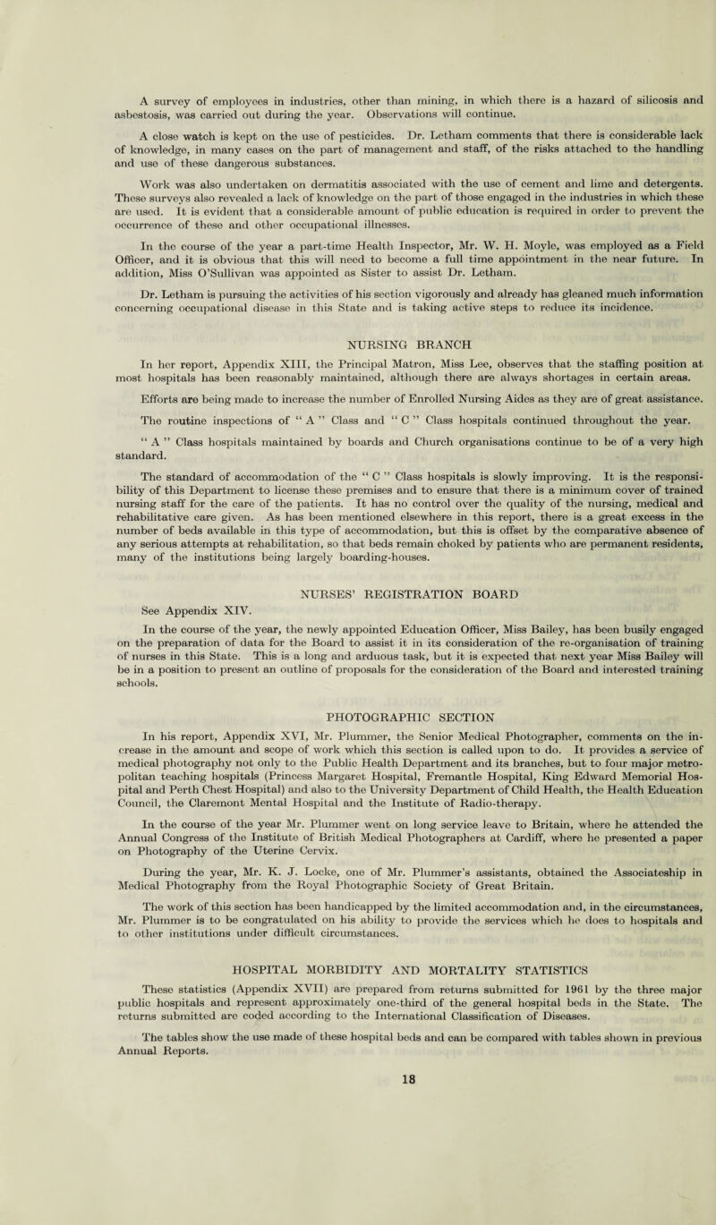 A survey of employees in industries, other than mining, in which there is a hazard of silicosis and asbestosis, was carried out during the year. Observations will continue. A close watch is kept on the use of pesticides. Dr. Letham comments that there is considerable lack of knowledge, in many cases on the part of management and staff, of the risks attached to the handling and use of these dangerous substances. Work was also undertaken on dermatitis associated with the use of cement and lime and detergents. These surveys also revealed a lack of knowledge on the part of those engaged in the industries in which these are used. It is evident that a considerable amount of public education is required in order to prevent the occurrence of these and other occupational illnesses. In the course of the year a part-time Health Inspector, Mr. W. H. Moyle, was employed as a Field Officer, and it is obvious that this will need to become a full time appointment in the near future. In addition, Miss O’Sullivan was appointed as Sister to assist Dr. Letham. Dr. Letham is pursuing the activities of his section vigorously and already has gleaned much information concerning occupational disease in this State and is taking active steps to reduce its incidence. NURSING BRANCH In her report, Appendix XIII, the Principal Matron, Miss Lee, observes that the staffing position at most hospitals has been reasonably maintained, although there are always shortages in certain areas. Efforts are being made to increase the number of Enrolled Nursing Aides as they are of great assistance. The routine inspections of “ A ” Class and “ C ” Class hospitals continued throughout the year. “ A ” Class hospitals maintained by boards and Church organisations continue to be of a very high standard. The standard of accommodation of the “ C ” Class hospitals is slowly improving. It is the responsi¬ bility of this Department to license these premises and to ensure that there is a minimum cover of trained nursing staff for the care of the patients. It has no control over the quality of the nursing, medical and rehabilitative care given. As has been mentioned elsewhere in this report, there is a great excess in the number of beds available in this type of accommodation, but this is offset by the comparative absence of any serious attempts at rehabilitation, so that beds remain choked by patients who are permanent residents, many of the institutions being largely boarding-houses. NURSES’ REGISTRATION BOARD See Appendix XIV. In the course of the year, the newly appointed Education Officer, Miss Bailey, has been busily engaged on the preparation of data for the Board to assist it in its consideration of the re-organisation of training of nurses in this State. This is a long and arduous task, but it is expected that next year Miss Bailey will be in a position to present an outline of proposals for the consideration of the Board and interested training schools. PHOTOGRAPHIC SECTION In his report, Appendix XVI, Mr. Plummer, the Senior Medical Photographer, comments on the in¬ crease in the amount and scope of work which this section is called upon to do. It provides a service of medical photography not only to the Public Health Department and its branches, but to four major metro¬ politan teaching hospitals (Princess Margaret Hospital, Fremantle Hospital, King Edward Memorial Hos¬ pital and Perth Chest Hospital) and also to the University Department of Child Health, the Health Education Council, the Claremont Mental Hospital and the Institute of Radio-therapy. In the course of the year Mr. Plummer went on long service leave to Britain, where he attended the Annual Congress of the Institute of British Medical Photographers at Cardiff, where he presented a paper on Photography of the Uterine Cervix. During the year, Mr. K. J. Locke, one of Mr. Plummer’s assistants, obtained the Associateship in Medical Photography from the Royal Photographic Society of Great Britain. The work of this section has been handicapped by the limited accommodation and, in the circumstances, Mr. Plummer is to be congratulated on his ability to provide the services which he does to hospitals and to other institutions under difficult circumstances. HOSPITAL MORBIDITY AND MORTALITY STATISTICS These statistics (Appendix XVII) are prepared from returns submitted for 1961 by the three major public hospitals and represent approximately one-third of the general hospital beds in the State. The returns submitted are coded according to the International Classification of Diseases. The tables show the use made of these hospital beds and can be compared with tables shown in previous Annual Reports.