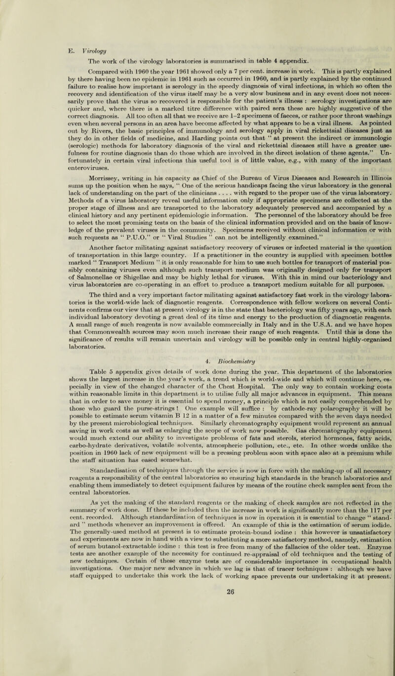 E. Virology The work of the virology laboratories is summarised in table 4 appendix. Compared with 1960 the year 1961 showed only a 7 per cent, increase in work. This is partly explained by there having been no epidemic in 1961 such as occurred in 1960, and is partly explained by the continued failure to realise how important is serology in the speedy diagnosis of viral infections, in which so often the recovery and identification of the virus itself may be a very slow business and in any event does not neces¬ sarily prove that the virus so recovered is responsible for the patient’s illness : serology investigations are quicker and, where there is a marked titre difference with paired sera these are highly suggestive of the correct diagnosis. All too often all that we receive are 1-2 specimens of faeces, or rather poor throat washings even when several persons in an area have become affected by what appears to be a viral illness. As pointed out by Rivers, the basic principles of immunology and serology apply in viral rickettsial diseases just as they do in other fields of medicine, and Harding points out that “ at present the indirect or immunologic (serologic) methods for laboratory diagnosis of the viral and rickettsial diseases still have a greater use¬ fulness for routine diagnosis than do those which are involved in the direct isolation of these agents.” Un¬ fortunately in certain viral infections this useful tool is of little value, e.g., with many of the important enteroviruses. Morrissey, writing in his capacity as Chief of the Bureau of Virus Diseases and Research in Illinois sums up the position when he says, “ One of the serious handicaps facing the virus laboratory is the general lack of understanding on the part of the clinicians .... with regard to the proper use of the virus laboratory. Methods of a virus laboratory reveal useful information only if appropriate specimens are collected at the proper stage of illness and are transported to the laboratory adequately preserved and accompanied by a clinical history and any pertinent epidemiologic information. The personnel of the laboratory should be free to select the most promising tests on the basis of the clinical information provided and on the basis of know¬ ledge of the prevalent viruses in the community. Specimens received without clinical information or with such requests as “ P.U.O.” or “ Viral Studies ” can not be intelligently examined.” Another factor militating against satisfactory recovery of viruses or infected material is the question of transportation in this large country. If a practitioner in the country is supplied with specimen bottles marked “ Transport Medium ” it is only reasonable for him to use such bottles for transport of material pos¬ sibly containing viruses even although such transport medium was originally designed only for transport of Salmonellae or Shigellae and may be highly lethal for viruses. With this in mind our bacteriology and virus laboratories are co-operating in an effort to produce a transport medium suitable for all purposes. The third and a very important factor militating against satisfactory fast work in the virology labora¬ tories is the world-wide lack of diagnostic reagents. Correspondence with fellow workers on several Conti¬ nents confirms our view that at present virology is in the state that bacteriology was fifty years ago, with each individual laboratory devoting a great deal of its time and energy to the production of diagnostic reagents. A small range of such reagents is now available commercially in Italy and in the U.S.A. and we have hopes that Commonwealth sources may soon much increase their range of such reagents. Until this is done the significance of results will remain uncertain and virology will be possible only in central highly-organised laboratories. 4. Biochemistry Table 5 appendix gives details of work done during the year. This department of the laboratories shows the largest increase in the year’s work, a trend which is world-wide and which will continue here, es¬ pecially in view of the changed character of the Chest Hospital. The only way to contain working costs within reasonable limits in this department is to utilise fully all major advances in equipment. This means that in order to save money it is essential to spend money, a principle which is not easily comprehended by those who guard the purse-strings ! One example will suffice : by cathode-ray polarography it will be possible to estimate serum vitamin B 12 in a matter of a few minutes compared with the seven days needed by the present microbiological techniques. Similarly chromatography equipment woidd represent an annual saving in work costs as well as enlarging the scope of work now possible. Gas chromatography equipment would much extend our ability to investigate problems of fats and sterols, steriod hormones, fatty acids, carbo-hydrate derivatives, volatile solvents, atmospheric pollution, etc., etc. In other words unlike the position in 1960 lack of new equipment will be a pressing problem soon with space also at a premium while the staff situation has eased somewhat. Standardisation of techniques through the service is now in force with the making-up of all necessary reagents a responsibility of the central laboratories so ensuring high standards in the branch laboratories and enabling them immediately to detect equipment failures by means of the routine check samples sent from the central laboratories. As yet the making of the standard reagents or the making of check samples are not reflected in the summary of work done. If these be included then the increase in work is significantly more than the 117 per cent, recorded. Although standardisation of techniques is now in operation it is essential to change “ stand¬ ard ” methods whenever an improvement is offered. An example of this is the estimation of serum iodide. The generally-used method at present is to estimate protein-bound iodine : this however is unsatisfactory and experiments are now in hand with a view to substituting a more satisfactory method, namely, estimation of serum butanol-extractable iodine : this test is free from many of the fallacies of the older test. Enzyme tests are another example of the necessity for continued re-appraisal of old techniques and the testing of new techniques. Certain of these enzyme tests are of considerable importance in occupational health investigations. One major new advance in which we lag is that of tracer techniques : although we have staff equipped to undertake this work the lack of working space prevents our undertaking it at present.