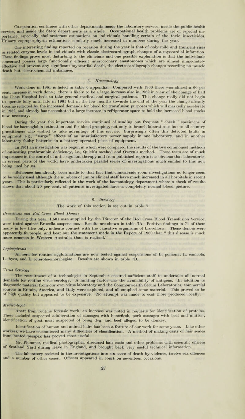 Co-operation continues with other departments inside the laboratory service, inside the public health service, and inside the State departments as a whole. Occupational health problems are of especial im¬ portance, especially cholinesterase estimations on individuals handling certain of the toxic insecticides. Urinary coproporphyrin estimations similarly much increased in numbers during the year. One interesting finding reported on occasion during the year is that of only mild and transient rises in related enzyme levels in individuals with classic electrocardiograph changes of a myocardial infarction. These findings prove most disturbing to the clinicians and one possible explanation is that the individuals concerned possess large functionally efficient intercoronary anastomoses which are almost immediately effective and prevent any significant myocardial death, the electrocardiograph changes recording no muscle death but electrochemical imbalance. 5. Haematology Work done in 1961 is listed in table 6 appendix. Compared with 1960 there was almost a 60 per cent, increase in work done ; there is likely to be a large increase also in 1962 in view of the change of half the Chest Hospital beds to take general medical and surgical patients. This change really did not begin to operate fully until late in 1961 but in the few months towards the end of the year the change already became reflected by the increased demands for blood for transfusion purposes which will markedly accelerate in 1962, and already has necessitated a large increase in refrigerator space to hold the increased blood stocks now necessary. During the year the important service continued of sending out frequent “ check ” specimens of blood for haemoglobin estimation and for blood grouping, not only to branch laboratories but to all country practitioners who wished to take advantage of this service. Surprisingly often this detected faults in equipment, e.g., “ surge ” effects of an unsatisfactory power supply in one laboratory, and in another laboratory faulty batteries in a battery-operated piece of equipment. In 1961 an investigation w as begun in which were compared the results of the two commonest methods of estimating prothrombin deficiency, i.e., Quick’s method and Owren’s method. These tests are of much importance in the control of anticoagulant therapy and from published reports it is obvious that laboratories in several parts of the wTorld have undertaken parallel series of investigations much similar to this now being used by us. Reference has already been made to that fact that clinical-side-room investigations no longer seem to be widely used although the numbers of junior clinical staff have much increased in all hospitals in recent years. This is particularly reflected in the work of the haematology department where a check of results shows that about 20 per cent, of patients investigated have a completely normal blood picture. 6. Serology The work of this section is set out in table 7. Brucellosis and Red Cross Blood Donors During this year, 1,501 sera supplied by the Director of the Red Cross Blood Transfusion Service, were tested against Brucella suspensions. Results are shown in table 7A. Positive findings in 71 of them many in low titre only, indicate contact with the causative organisms of brucellosis. These donors were apparently fit people, and bear out the statement made in the Report of 1960 that “ this disease is much more common in Western Australia than is realised.” Leptospirosis All sera, for routine agglutinations are now tested against suspensions of L. pomona, L. canicola, L. hyos, and L. icterohaemorrhagiae. Results are shown in table 7B. Virus Serology The recruitment of a technologist in September ensured sufficient staff to undertake all normal demands for routine virus serology. A limiting factor w'as the availability of antigens. In addition to diagnostic material from our own virus laboratory and the Commonwealth Serum Laboratories, commercial sources in Britain, America, and Italy were explored, and all supplied some material. This proved to be of high quality but appeared to be expensive. No attempt was made to cost those produced locally. Medico-legal Apart from routine forensic work, an increase was noted in requests for identification of proteins. These included suspected adulteration of sausages with horseflesh, pork sausages with beef and mutton, identification of goat meat suspected of being dog, and beef alleged to be donkey. Identification of human and animal hairs has been a feature of our work for some years. Like other workers, we have encountered many difficulties of classification. A method of making casts of hair scales from heated perspex has proved most useful. Mr. Plummer, medical photographer, discussed hair casts and other problems with scientific officers of Scotland Yard during leave in England, and brought back very useful technical information. The laboratory assisted in the investigations into six cases of death by violence, twelve sex offences and a number of other cases. Officers appeared in court on seventeen occasions.