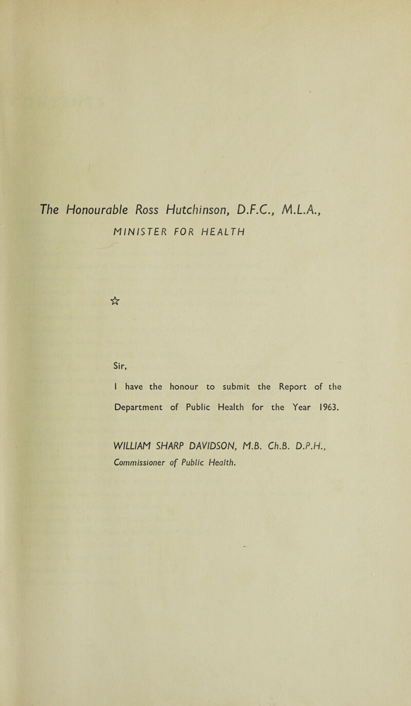 The Honourable Ross Hutchinson, D.F.C., Ml.A., MINISTER FOR HEALTH ☆ Sir, I have the honour to submit the Report of the Department of Public Health for the Year 1963. WILLIAM SHARP DAVIDSON, MB. Ch.B. D.P.H., Commissioner of Public Health.