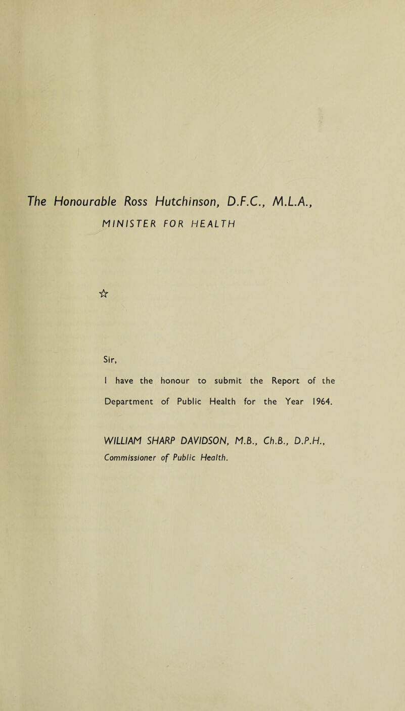 The Honourable Ross Hutchinson, D.F.C., MINISTER FOR HEALTH ☆ Sir, I have the honour to submit the Report of the Department of Public Health for the Year 1964. WILLIAM SHARP DAVIDSON, MB., Ch.B., Commissioner of Public Health.