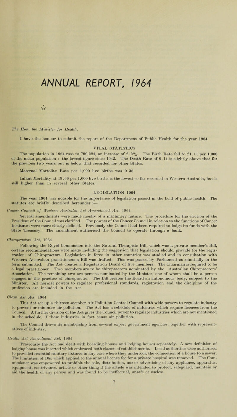 ANNUAL REPORT, 1964 ☆ The Hon. the Minister for Health. I have the honour to submit the report of the Department of Public Health for the year 1964. VITAL STATISTICS The population in 1964 rose to 790,224, an increase of 2.2%. The Birth Rate fell to 21.11 per 1,000 of the mean population ; the lowest figure since 1942. The Death Rate of 8.14 is slightly above that for the previous two years but is below that recorded for other States. Maternal Mortality Rate per 1,000 live births was 0.36. Infant Mortality at 19.66 per 1,000 live births is the lowest so far recorded in Western Australia, but is still higher than in several other States. LEGISLATION 1964 The year 1964 was notable for the importance of legislation passed in the field of public health. The statutes are briefly described hereunder :— Cancer Council of Western Australia Act Amendment Act, 1964 Several amendments were made mostly of a machinery nature. The procedure for the election of the President of the Council was clarified. The powers of the Cancer Council in relation to the functions of Cancer Institutes were more clearly defined. Previously the Council had been required to lodge its funds with the State Treasury. The amendment authorised the Council to operate through a bank. Chiropractors Act, 1964 Following the Royal Commission into the Natural Therapists Bill, which was a private member’s Bill, certain recommendations were made including the suggestion that legislation should provide for the regis¬ tration of Chiropractors. Legislation in force in other countries was studied and in consultation with Western Australian practitioners a Bill was drafted. This was passed by Parliament substantially in the form submitted. The Act creates a Registration Board of five members. The Chairman is required to be a legal practitioner. Two members are to be chiropractors nominated by the Australian Chiropractors’ Association. The remaining two are persons nominated by the Minister, one of whom shall be a person engaged in the practice of chiropractic. The Bill creates the Board an autonomous body, subject to the Minister. All normal powers to regulate professional standards, registration and the discipline of the profession are included in the Act. Clean Air Act, 1964 This Act set up a thirteen-member Air Pollution Control Council with wide powers to regulate industry to prevent or minimise air pollution. The Act has a schedule of industries which require licences from the Council. A further division of the Act gives the Council power to regulate industries which are not mentioned in the schedule, if these industries in fact cause air pollution. The Council draws its membership from several expert government agencies, together with represent¬ atives of industry. Health Act Amendment Act, 1964 Previously the Act had dealt with boarding houses and lodging houses separately. A new definition of lodging house was inserted which embraced both classes of establishments. Local authorities were authorised to provided essential sanitary fixtures in any case where they undertook the connection of a house to a sewer. The limitation of 10s. which applied to the annual licence fee for a private hospital was removed. The Com¬ missioner was empowered to prohibit the sale, distribution, use or advertising of any appliance, apparatus, equipment, contrivance, article or other thing if the article was intended to protect, safeguard, maintain or aid the health of any person and was found to be ineffectual, unsafe or useless.