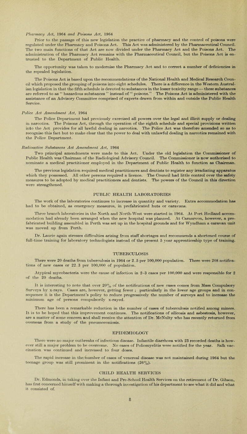 Pharmacy Act, 1964 and Poisons Act, 1964 Prior to the passage of this new legislation the practice of pharmacy and the control of poisons were regulated under the Pharmacy and Poisons Act. This Act was administered by the Pharmaceutical Council. The two main functions of that Act are now divided under the Pharmacy Act and the Poisons Act. The administration of the Pharmacy Act remains with the Pharmaceutical Council, but the Poisons Act is en¬ trusted to the Department of Public Health. The opportunity was taken to modernise the Pharmacy Act and to correct a number of deficiencies in the repealed legislation. The Poisons Act is based upon the recommendations of the National Health and Medical Research Coun¬ cil which proposed the grouping of poisons into eight schedules. There is a difference in the Western Austral¬ ian legislation in that the fifth schedule is devoted to substances in the lesser toxicity range — these substances are referred to as “ hazardous substances ” instead of “ poisons.” The Poisons Act is administered with the assistance of an Advisory Committee comprised of experts drawn from within and outside the Public Health Service. Police Act Amendment Act, 1964 The Police Department had previously exercised all powers over the legal and illicit supply or dealing in narcotics. The Poisons Act, through the operation of the eighth schedule and special provisions written into the Act provides for all lawful dealing in narcotics. The Police Act was therefore amended so as to recognise this fact but to make clear that the power to deal with unlawful dealing in narcotics remained with the Police Department. Radioactive Substances Act Amendment Act, 1964 Two principal amendments were made to this Act. Under the old legislation the Commissioner of Public Health was Chairman of the Radiological Advisory Council. The Commissioner is now authorised to nominate a medical practitioner employed in the Department of Public Health to function as Chairman. The previous legislation required medical practitioners and dentists to register any irradiating apparatus which they possessed. All other persons required a licence. The Council had little control over the safety measures to be adopted by medical practitioners and dentists. The powers of the Council in this direction were strengthened. PUBLIC HEALTH LABORATORIES The work of the laboratories continues to increase in quantity and variety. Extra accommodation has had to be obtained, as emergency measures, in prefabricated huts or caravans. Three branch laboi’atories in the North and North-West, were started in 1964. At Port Hedland accom¬ modation had already been arranged when the new hospital was planned. At Carnarvon, however, a pre¬ fabricated building assembled in Perth was set up in the hospital grounds and for Wvndham a caravan unit was moved up from Perth. Dr. Laurie again stresses difficulties arising from staff shortages and recommends a shortened course of full-time training for laboratory technologists instead of the present 5 year apprenticeship type of training. TUBERCULOSIS There were 20 deaths from tuberculosis in 1964 or 2.5 per 100,000 population. There were 208 notifica¬ tions of new cases or 22.3 per 100,000 of population. Atypical mycobacteria were the cause of infection in 2-3 cases per 100,000 and were responsible for 2 of the 20 deaths. It is interesting to note that over 20% of the notifications of new cases comes from Mass Compulsory Surveys by x-rays. Cases are, however, getting fewer ; particularly in the lower age groups and in con¬ sequence it is the Department’s policy to reduce progressively the number of surveys and to increase the minimum age of persons compulsorily x-rayed. There has been a remarkable reduction in the number of cases of tuberculosis notified among miners. It is to be hoped that this improvement continues. The notifications of silicosis and asbestosis, however, are a matter of some concern and shall receive the attention of Dr. McNulty who has recently returned from overseas from a study of the pneumoconiosis. EPIDEMIOLOGY There were no major outbreaks of infectious disease. Infantile diarrhoea with 23 recorded deaths is how¬ ever still a major problem to be overcome. No cases of Poliomyelitis were notified for the year. Salk vac¬ cination was continued and increased to four doses. The rapid increase in the number of cases of venereal disease was not maintained during 1964 but the teenage group was still prominent in the notifications (26%). CHILD HEALTH SERVICES Dr. Edmonds, in taking over the Infant and Pre-School Health Services on the retirement of Dr. Gibson, has first concerned himself with making a thorough investigation of his department to see what it did and what it consisted of.