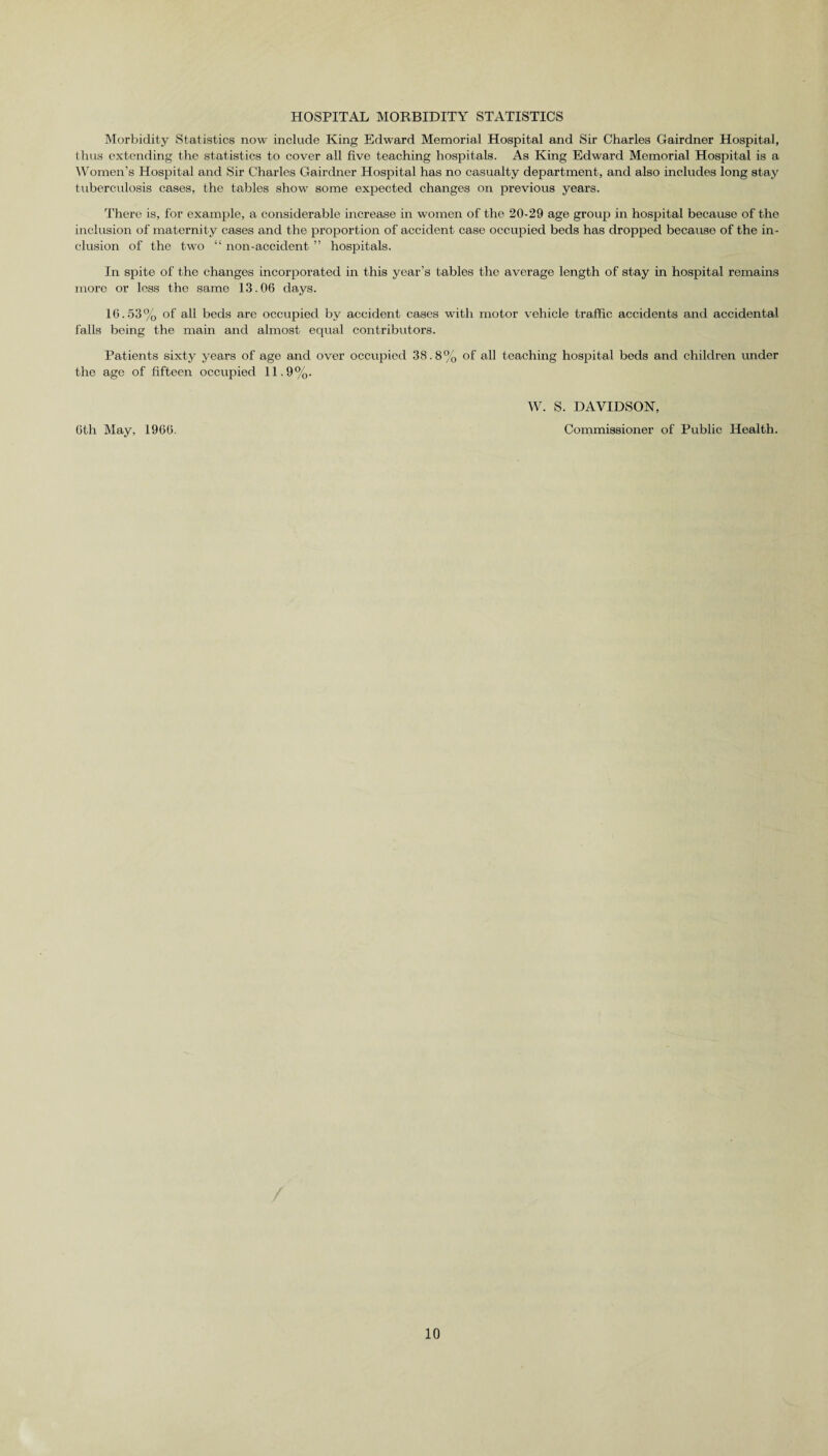 HOSPITAL MORBIDITY STATISTICS Morbidity Statistics now include King Edward Memorial Hospital and Sir Charles Gairdner Hospital, thus extending the statistics to cover all five teaching hospitals. As King Edward Memorial Hospital is a Women’s Hospital and Sir Charles Gairdner Hospital has no casualty department, and also includes long stay tuberculosis cases, the tables show some expected changes on previous years. There is, for example, a considerable increase in women of the 20-29 age group in hospital because of the inclusion of maternity cases and the proportion of accident case occupied beds has dropped because of the in¬ clusion of the two “ non-accident ” hospitals. In spite of the changes incorporated in this year’s tables the average length of stay in hospital remains more or loss the same 13.06 days. 16.53% of all beds are occupied by accident cases with motor vehicle traffic accidents and accidental falls being the main and almost equal contributors. Patients sixty years of age and over occupied 38.8% of all teaching hospital beds and children under the age of fifteen occupied 11.9%. 6th May, 1966. W. S. DAVIDSON, Commissioner of Public Health.