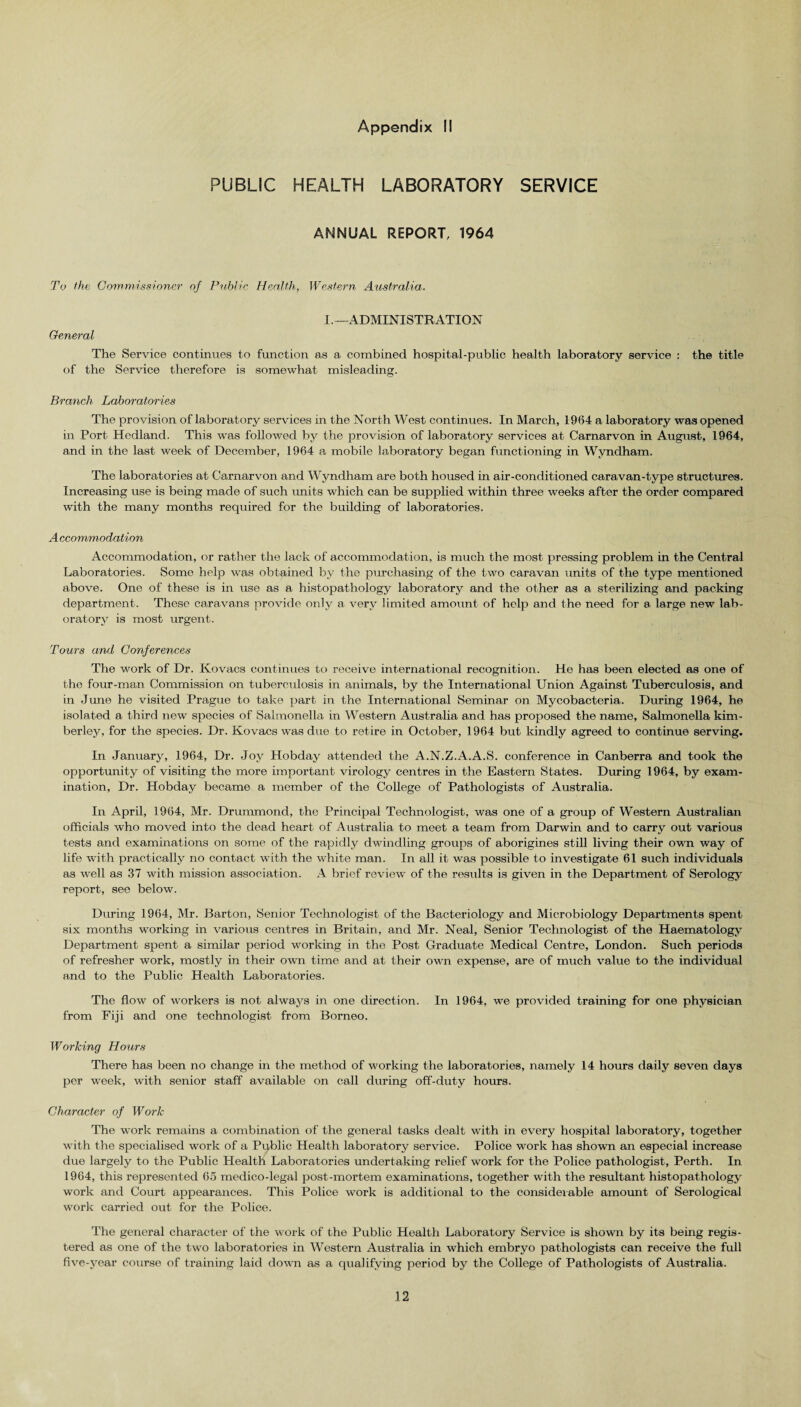 PUBLIC HEALTH LABORATORY SERVICE ANNUAL REPORT, 1964 To the Commissioner of Public Health, Western Australia. General I. —ADMINISTRATION The Service continues to function as a. combined hospital-public health laboratory service : the title of the Service therefore is somewhat misleading. Branch Laboratories The provision of laboratory services in the North West continues. In March, 1964 a laboratory was opened in Port Hedland. This was followed by the provision of laboratory services at Carnarvon in August, 1964, and in the last week of December, 1964 a mobile laboratory began functioning in Wyndham. The laboratories at Carnarvon and Wyndham are both housed in air-conditioned caravan-type structures. Increasing use is being made of such units which can be supplied within three weeks after the order compared with the many months required for the building of laboratories. A ccommodation Accommodation, or rather the lack of accommodation, is much the most pressing problem in the Central Laboratories. Some help was obtained by the purchasing of the two caravan units of the type mentioned above. One of these is in use as a histopathology laboratory and the other as a sterilizing and packing department. These caravans provide only a very limited amount of help and the need for a large new lab¬ oratory is most urgent. Tours and Conferences The work of Dr. Kovacs continues to receive international recognition. He has been elected as one of the four-man Commission on tuberculosis in animals, by the International Union Against Tuberculosis, and in Juno he visited Prague to take part in the International Seminar on Mycobacteria. During 1964, he isolated a third new species of Salmonella in Western Australia and has proposed the name. Salmonella kim- berley, for the species. Dr. Kovacs was due to retire in October, 1964 but kindly agreed to continue serving. In January, 1964, Dr. Joy Hobday attended the A.N.Z.A.A.S. conference in Canberra and took the opportunity of visiting the more important virology centres in the Eastern States. During 1964, by exam¬ ination, Dr. Hobday became a member of the College of Pathologists of Australia. In April, 1964, Mr. Drummond, the Principal Technologist, was one of a group of Western Australian officials who moved into the dead heart of Australia to meet a team from Darwin and to carry out various tests and examinations on some of the rapidly dwindling groups of aborigines still living their own way of life with practically no contact with the white man. In all it was possible to investigate 61 such individuals as well as 37 with mission association. A brief review of the results is given in the Department of Serology report, see below. During 1964, Mr. Barton, Senior Technologist of the Bacteriology and Microbiology Departments spent six months working in various centres in Britain, and Mr. Neal, Senior Technologist of the Haematology Department spent a similar period working in the Post Graduate Medical Centre, London. Such periods of refresher work, mostly in their own time and at their own expense, are of much value to the individual and to the Public Health Laboratories. The flow of workers is not always in one direction. In 1964, we provided training for one physician from Fiji and one technologist from Borneo. Working Hours There has been no change in the method of working the laboratories, namely 14 hours daily seven days per week, with senior staff available on call during off-duty hours. Character of Work The work remains a combination of the general tasks dealt with in every hospital laboratory, together with the specialised work of a Public Health laboratory service. Police work has shown an especial increase due largely to the Public Health Laboratories undertaking relief work for the Police pathologist, Perth. In 1964, this represented 65 medico-legal post-mortem examinations, together with the resultant histopathology work and Court appearances. This Police work is additional to the considerable amount of Serological work carried out for the Police. The general character of the work of the Public Health Laboratory Service is shown by its being regis¬ tered as one of the two laboratories in Western Australia in which embryo pathologists can receive the full five-year course of training laid dorm as a qualifying period by the College of Pathologists of Australia.