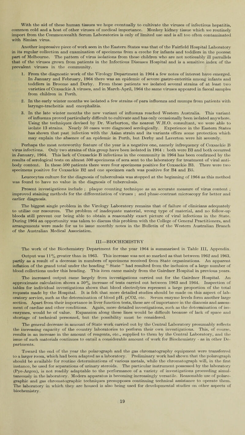 With the aid of these human tissues we hope eventually to cultivate the viruses of infectious hepatitis, common cold and a host of other viruses of medical importance. Monkey kidney tissue which we routinely import from the Commonwealth Serum Laboratories is only of limited use and is all too often contaminated with Simian virus. Another impressive piece of work seen in the Eastern States was that of the Fairfield Hospital Laboratory in its regular collection and examination of specimens from a creche for infants and toddlers in the poorest part of Melbourne. The pattern of virus isolations from these children who are not noticeably ill parrallels that of the viruses grown from patients in the Infectious Diseases Hospital and is a sensitive index of the prevalent viruses in the community. 1. From the diagnostic work of the Virology Department in 1964 a few notes of interest have emerged. In January and February, 1964 there was an epidemic of severe gastro-enteritis among infants and toddlers in Broome and Derby. From these patients we isolated several strains of at least two varieties of Coxsackie A viruses, and in March-April, 1964 the same viruses appeared in faecal samples from children in Perth. 2. In the early winter months we isolated a few strains of para influenza and mumps from patients with laryngo-tracheitis and encephalitis. 3. In the late winter months the new variant of influenza reached Western Australia. This variant of influenza proved particularly difficult to cultivate and has only occasionally been isolated anywhere. Using the techniques devised by Dr. Warburton, the nearest W.H.O. consultant, we were able to isolate 13 strains. Nearly 50 cases were diagnosed serologically. Experience in the Eastern States has shown that past infection with the Asian strain and its variants offers some protection which may explain the absence of an epidemic in Perth, but Derby and Laverton were hit severely. Perhaps the most noteworthy feature of the year is a negative one, namely infrequency of Coxsackie B virus infections. Only two strains of this group have been isolated in 1964 : both were B3 and both occurred in January, 1964. This lack of Coxsackie B infections in the community in 1964 has been confirmed by the results of serological tests on almost 500 specimens of sera sent to the laboratory for treatment of viral anti¬ body content. In these 500 patients there were four specimens positive for Coxsackie B3. There were two specimens positive for Coxsackie B2 and one specimen each was positive for B4 and B5. Leucocytes culture for the diagnosis of tuberculosis was stopped at the beginning of 1964 as this method was found to have no value in the diagnosis of tuberculosis. Present investigations include ; plaque counting technique as an accurate measure of virus content ; improved staining methods for the differentiation of viruses ; and phase-contrast, microscopy for better and earlier diagnosis. The biggest single problem in the Virology Laboratory remains that of failure of clinicians adequately to utilise our resources. The problem of inadequate material, wrong type of material, and no follow-up bloods still prevent our being able to obtain a reasonably exact picture of viral infections in the State. During 1964 an opportunity was taken to discuss this problem with the College of General Practitioners, and arrangements were made for us to issue monthly notes in the Bulletin of the Western Australian Branch of the Australian Medical Association. Ill—BIOCHEMISTRY The work of the Biochemistry Department for the year 1964 is summarised in Table III, Appendix. Output was 11% greater than in 1963. This increase was not so marked as that between 1962 and 1963. partly as a result of a decrease in numbers of specimens received from State organizations. An ajaparent inflation of the grand total under the heading “ State ” had resulted from the inclusion of a large number of blood collections under this heading. This item came mainly from the Gairdner Hospital in previous years. The increased output came largely from investigations carried out for the Gairdner Hospital. An approximate calculation shows a 50% increase of tests carried out between 1963 and 1964. Inspection of tables for individual investigations shows that blood electrolytes represent a large proportion of the total requests made by the Hospital. It is felt that more detailed studies should be made on this aspect of lab¬ oratory service, such as the determination of blood pH. pC02, etc. Serum enzyme levels form another large section. Apart from their importance in liver function tests, these are of importance in the dianosis and assess¬ ment of cardiac and other conditions. Again, more detailed investigations, such as the determination of iso¬ enzymes, would be of value. Expansion along these lines would be difficult because of lack of space and shortage of technical personnel, but the possibility must be considered. The general decrease in amount of State work carried out by the Central Laboratory presumably reflects the increasing capacity of the country laboratories to perform their own investigations. This, of course, results in an increase in the amount of reagents, etc., supplied to them by the Central Laboratory, and the issue of such materials continues to entail a considerable amount of work for Biochemistry - as in other De¬ partments. Toward the end of the year the polarograph and the gas chromatography equipment were transferred to a larger room, which had been adapted as a laboratory. Preliminary work had shown that the polarograph should be available for routine determinations of various metals, while the chromatograph will, in the first instance, be used for separations of urinary steroids. The particular instrument possessed by the laboratory (Pye-Argon), is not readily adaptable to the performance of a variety of investigations proceeding simul¬ taneously in the laboratory. Modern apparatus is becoming increasingly versatile. Reasonable use of polaro- graphic and gas chromatographic techniques presupposes continuing technical assistance to operate them. The laboratory in which they are housed is also being used for developmental studies on other aspects of biochemistry.