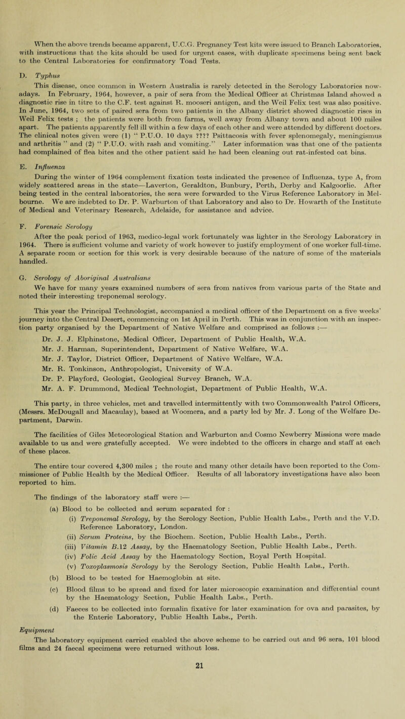 When the above trends became apparent, U.C.G. Pi’egnancy Test kits were issued to Branch Laboratories, with instructions that the kits should be used for urgent cases, with duplicate specimens being sent back to the Central Laboratories for confirmatory Toad Tests. D. Typhus This disease, once common in Western Australia is rarely detected in the Serology Laboratories now¬ adays. In February, 1964, however, a pair of sera from the Medical Officer at Christmas Island showed a diagnostic rise in titre to the C.F. test against R. mooseri antigen, and the Weil Felix test was also positive. In June, 1964, two sets of paired sera from two patients in the Albany district showed diagnostic rises in Weil Felix tests ; the patients were both from farms, well away from Albany town and about 100 miles apart. The patients apparently fell ill within a few days of each other and were attended by different doctors. The clinical notes given were (1) “ P.U.O. 10 days ???? Psittacosis with fever splenomegaly, meningismus and arthritis ” and (2) “ P.U.O. with rash and vomiting.” Later information was that one of the patients had complained of flea bites and the other patient said he had been cleaning out rat-infested oat bins. E. Influenza During the winter of 1964 complement fixation tests indicated the presence of Influenza, type A, from widely scattered areas in the state—Laverton, Geraldton, Bunbury, Perth, Derby and Kalgoorlie. After being tested in the central laboratories, the sera were forwarded to the Virus Reference Laboratory in Mel¬ bourne. We are indebted to Dr. P. Warburton of that Laboratory and also to Dr. Howarth of the Institute of Medical and Veterinary Research, Adelaide, for assistance and advice. F. Forensic Serology After the peak period of 1963, medico-legal work fortunately was lighter in the Serology Laboratory in 1964. There is sufficient volume and variety of work however to justify employment of one worker full-time. A separate room or section for this work is very desirable because of the nature of some of the materials handled. G. Serology of Aboriginal Australians We have for many years examined numbers of sera from natives from various parts of the State and noted their interesting treponemal serology. This year the Principal Technologist, accompanied a medical officer of the Department on a five weeks’ journey into the Central Desert, commencing on 1st April in Perth. This was in conjunction with an inspec¬ tion party organised by the Department of Native Welfare and comprised as follows Dr. J. J. Elphinstone, Medical Officer, Department of Public Health, W.A. Mr. J. Harman, Superintendent, Department of Native Welfare, W.A. Mr. J. Taylor, District Officer, Department of Native Welfare, W.A. Mr. R. Tonkinson, Anthropologist, University of W.A. Dr. P. Playford, Geologist, Geological Survey Branch, W.A. Mr. A. F. Drummond, Medical Technologist, Department of Public Health, W.A. This party, in three vehicles, met and travelled intermittently with two Commonwealth Patrol Officers, (Messrs. McDougall and Macaulay), based at Woomera, and a party led by Mr. J. Long of the Welfare De¬ partment, Darwin. The facilities of Giles Meteorological Station and Warburton and Cosmo Newberry Missions were made available to us and were gratefully accepted. We were indebted to the officers in charge and staff at each of these places. The entire tour covered 4,300 miles ; the route and many other details have been reported to the Com¬ missioner of Public Health by the Medical Officer. Results of all laboratory investigations have also been reported to him. The findings of the laboratory staff were :— (a) Blood to be collected and serum separated for : (i) Treponemal Serology, by the Serology Section, Public Health Labs., Perth and the V.D. Reference Laboratory, London. (ii) Serum Proteins, by the Biochem. Section, Public Health Labs., Perth. (iii) Vitamin BA2 Assay, by the Haematology Section, Public Health Labs., Perth. (iv) Folic Acid Assay by the Haematology Section, Royal Perth Hospital. (v) Toxoplasmosis Serology by the Serology Section, Public Health Labs., Perth. (b) Blood to be tested for Haemoglobin at site. (c) Blood films to be spread and fixed for later microscopic examination and differential count by the Haematology Section, Public Health Labs., Perth. (d) Faeces to be collected into formalin fixative for later examination for ova and parasites, by the Enteric Laboratory, Public Health Labs., Perth. Equipment The laboratory equipment carried enabled the above scheme to be carried out and 96 sera, 101 blood films and 24 faecal specimens were returned without loss.