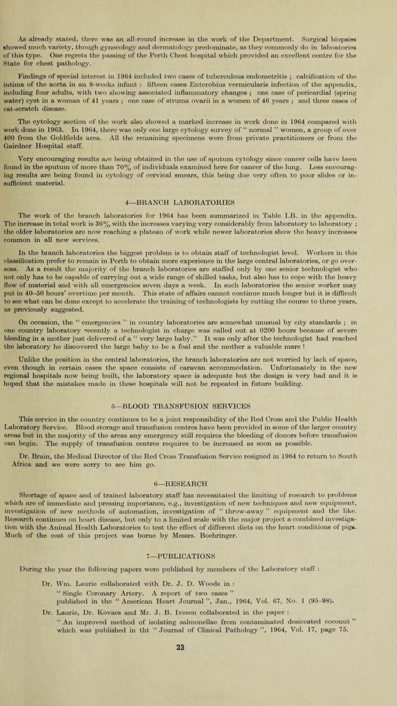 As already stated, there was an all-round increase in the work of the Department. Surgical biopsies showed much variety, though gynecology and dermatology predominate, as they commonly do in laboatories of this type. One regrets the passing of the Perth Chest hospital which provided an excellent centre for the State for chest pathology. Findings of special interest in 1964 included two cases of tuberculous endometritis ; calcification of the intima of the aorta in an 8-weeks infant : fifteen cases Enterobius vermicularis infection of the appendix, including four adults, with two showing associated inflammatory changes ; one case of pericardial (spring water) cyst in a woman of 41 years ; one case of struma ovarii in a women of 46 years ; and three cases of cat-scratch disease. The cytology section of the work also showed a marked increase in work done in 1964 compared with work done in 1963. In 1964, there was only one large cytology survey of “ normal ” women, a group of over 400 from the Goldfields area. All the remaining specimens were from private practitioners or from the Gairdner Hospital staff. Very encouraging results are being obtained in the use of sputum cytology since cancer cells have been foimd in the sputum of more than 70% of individuals examined here for cancer of the lung. Less encourag¬ ing results are being found in cytology of cervical smears, this being due very often to poor slides or in¬ sufficient material. 4—BRANCH LABORATORIES The work of the branch laboratories for 1964 has been summarized in Table I.B. in the appendix. The increase in total work is 36% with the increases varying very considerably from laboratory to laboratory ; the older laboratories are now reaching a plateau of work while newer laboratories show the heavy increases common in all new services. In the branch laboratories the biggest problem is to obtain staff of technologist level. Workers in this classification prefer to remain in Perth to obtain more experience in the large central laboratories, or go over¬ seas. As a result the majority of the branch laboratories are staffed only by one senior technologist who not only has to be capable of carrying out a wide range of skilled tasks, but also has to cope with the heavy flow of material and with all emergencies seven days a week. In such laboratories the senior worker may put in 40-50 hours’ overtime per month. This state of affairs cannot continue much longer but it is difficult to see what can be done except to accelerate the training of technologists by cutting the course to three years, as previously suggested. On occasion, the “ emergencies ” in country laboratories are somewhat unusual by city standards ; in one country laboratory recently a technologist in charge was called out at 0200 hours because of severe bleeding in a mother just delivered of a “ very large baby.” It was only after the technologist had reached the laboratory he discovered the large baby to be a foal and the mother a valuable mare ! Unlike the position in the central laboratories, the branch laboratories are not worried by lack of space, even though in certain cases the space consists of caravan accommodation. Unfortunately in the new regional hospitals now being built, the laboratory space is adequate but the design is very bad and it is hoped that the mistakes made in these hospitals will not be repeated in future building. 5—BLOOD TRANSFUSION SERVICES This service in the country continues to be a joint responsibility of the Red Cross and the Public Health Laboratory Service. Blood storage and transfusion centres have been provided in some of the larger country areas but in the majority of the areas any emergency still requires the bleeding of donors before transfusion can begin. The supply of transfusion centres requires to be increased as soon as possible. Dr. Brain, the Medical Director of the Red Cross Transfusion Service resigned in 1964 to return to South Africa and we were sorry to see him go. 6—RESEARCH Shortage of space and of trained laboratory staff has necessitated the limiting of research to problems which are of immediate and pressing importance, e.g., investigation of new techniques and new equipment, investigation of new methods of automation, investigation of “ throw-away ” equipment and the like. Research continues on heart disease, but only to a limited scale with the major project a combined investiga¬ tion with the Animal Health Laboratories to test the effect of different diets on the heart conditions of pigs. Much of the cost of this project was borne by Messrs. Boehringer. 7—PUBLICATIONS During the year the following papers were published by members of the Laboratory staff : Dr. Wm. Laurie collaborated with Dr. J. D. Woods in : “ Single Coronary Artery. A report of two cases ” published in the “ American Heart Journal ”, Jan., 1964, Vol. 67, No. 1 (95-98). Dr. Laurie, Dr. Kovacs and Mr. J. B. Iveson collaborated in the paper : “ An improved method of isolating salmonellae from contaminated desiccated coconut ” which was published in tht “ Journal of Clinical Pathology ”, 1964, Vol. 17, page 75.