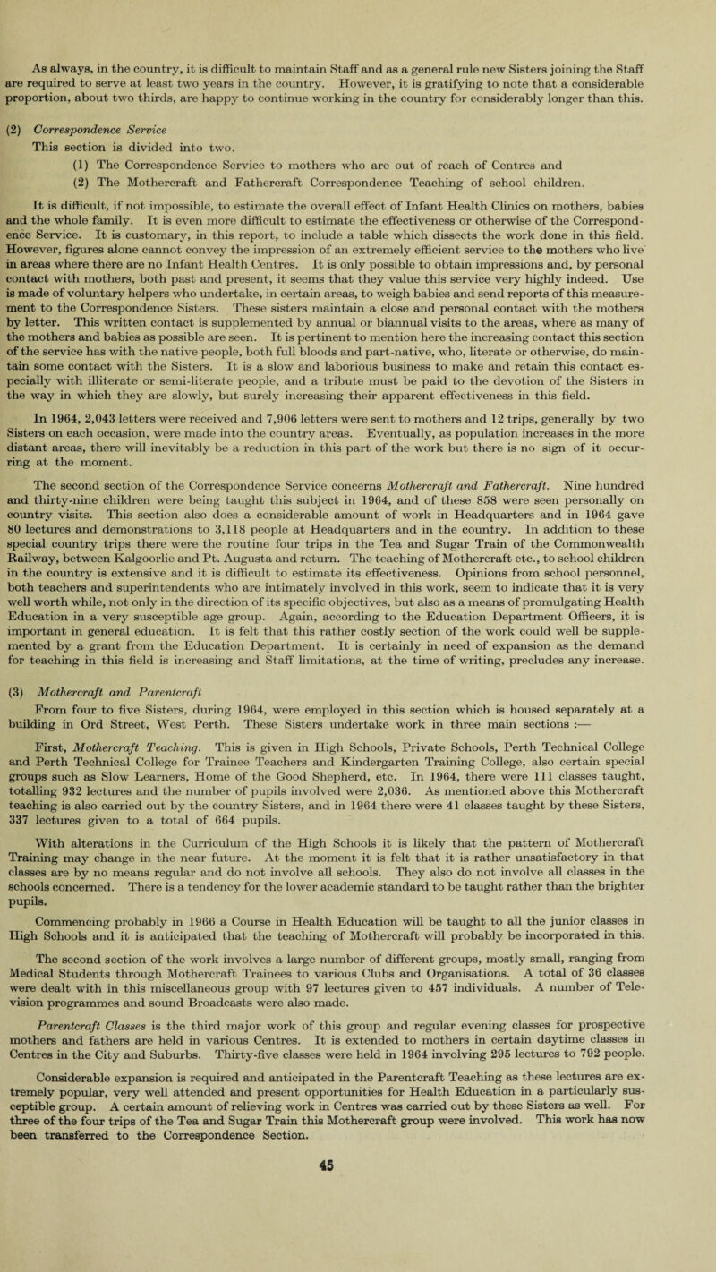 As always, in the country, it is difficult to maintain Staff and as a general rule new Sisters joining the Staff are required to serve at least two years in the country. However, it is gratifying to note that a considerable proportion, about two thirds, are happy to continue working in the country for considerably longer than this. (2) Correspondence Service This section is divided into two. (1) The Correspondence Service to mothers who are out of reach of Centres and (2) The Mothercraft and Fathercraft Correspondence Teaching of school children. It is difficult, if not impossible, to estimate the overall effect of Infant Health Clinics on mothers, babies and the whole family. It is even more difficult to estimate the effectiveness or otherwise of the Correspond¬ ence Service. It is customary, in this report, to include a table which dissects the work done in this field. However, figures alone cannot convey the impression of an extremely efficient service to the mothers who live in areas where there are no Infant Health Centres. It is only possible to obtain impressions and, by personal contact with mothers, both past and present, it seems that they value this service very highly indeed. Use is made of voluntary helpers who undertake, in certain areas, to weigh babies and send reports of this measure¬ ment to the Correspondence Sisters. These sisters maintain a close and personal contact with the mothers by letter. This written contact is supplemented by amiual or biannual visits to the areas, where as many of the mothers and babies as possible are seen. It is pertinent to mention here the increasing contact this section of the service has with the native people, both full bloods and part-native, who, literate or otherwise, do main¬ tain some contact with the Sisters. It is a slow and laborious business to make and retain this contact es¬ pecially with illiterate or semi-literate people, and a tribute must be paid to the devotion of the Sisters in the way in which they are slowly, but surely increasing their apparent effectiveness in this field. In 1964, 2,043 letters were received and 7,906 letters were sent to mothers and 12 trips, generally by two Sisters on each occasion, were made into the country areas. Eventually, as population increases in the more distant areas, there will inevitably be a reduction in this part of the work but there is no sign of it occur¬ ring at the moment. The second section of the Correspondence Service concerns Mothercraft and Fathercraft. Nine hundred and thirty-nine children were being taught this subject in 1964, and of these 858 were seen personally on country visits. This section also does a considerable amount of work in Headquarters and in 1964 gave 80 lectures and demonstrations to 3,118 people at Headquarters and in the country. In addition to these special country trips there were the routine four trips in the Tea and Sugar Train of the Commonwealth Railway, between Kalgoorlie and Pt. Augusta and return. The teaching of Mothercraft etc., to school children in the country is extensive and it is difficult to estimate its effectiveness. Opinions from school personnel, both teachers and superintendents who are intimately involved in this work, seem to indicate that it is very well worth while, not only in the direction of its specific objectives, but also as a means of promulgating Health Education in a very susceptible age group. Again, according to the Education Department Officers, it is important in general education. It is felt that this rather costly section of the work could well be supple¬ mented by a grant from the Education Department. It is certainly in need of expansion as the demand for teaching in this field is increasing and Staff limitations, at the time of writing, precludes any increase. (3) Mothercraft and Parentcrafl From four to five Sisters, during 1964, were employed in this section which is housed separately at a building in Ord Street, West Perth. These Sisters undertake work in three main sections :— First, Mothercraft Teaching. This is given in High Schools, Private Schools, Perth Technical College and Perth Technical College for Trainee Teachers and Kindergarten Training College, also certain special groups such as Slow Learners, Home of the Good Shepherd, etc. In 1964, there were 111 classes taught, totalling 932 lectures and the number of pupils involved were 2,036. As mentioned above this Mothercraft teaching is also carried out by the country Sisters, and in 1964 there were 41 classes taught by these Sisters, 337 lectures given to a total of 664 pupils. With alterations in the Curriculum of the High Schools it is likely that the pattern of Mothercraft Training may change in the near future. At the moment it is felt that it is rather unsatisfactory in that classes are by no means regular and do not involve all schools. They also do not involve all classes in the schools concerned. There is a tendency for the lower academic standard to be taught rather than the brighter pupils. Commencing probably in 1966 a Course in Health Education will be taught to all the junior classes in High Schools and it is anticipated that the teaching of Mothercraft will probably be incorporated in this. The second section of the work involves a large number of different groups, mostly small, ranging from Medical Students through Mothercraft Trainees to various Clubs and Organisations. A total of 36 classes were dealt with in this miscellaneous group with 97 lectures given to 457 individuals. A number of Tele¬ vision programmes and sound Broadcasts were also made. Par enter aft Classes is the third major work of this group and regular evening classes for prospective mothers and fathers are held in various Centres. It is extended to mothers in certain daytime classes in Centres in the City and Suburbs. Thirty-five classes were held in 1964 involving 295 lectures to 792 people. Considerable expansion is required and anticipated in the Parentcraft Teaching as these lectures are ex¬ tremely popular, very well attended and present opportunities for Health Education in a particularly sus¬ ceptible group. A certain amount of relieving work in Centres was carried out by these Sisters as well. For three of the four trips of the Tea and Sugar Train this Mothercraft group were involved. This work has now been transferred to the Correspondence Section.
