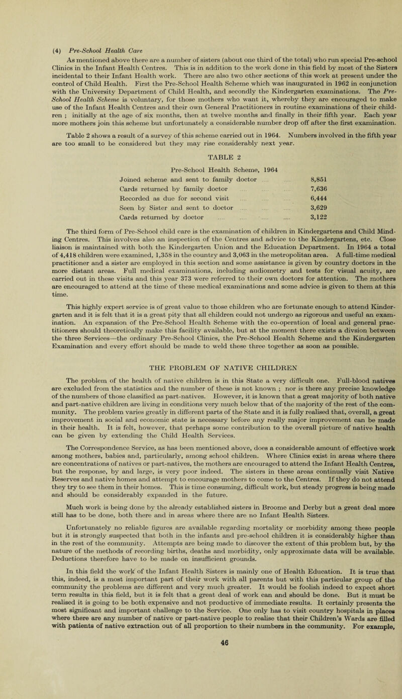 (4) Pre-School Health Care As mentioned above there are a number of sisters (about one third of the total) who run special Pre-school Clinics in the Infant Health Centres. This is in addition to the work done in this field by most of the Sisters incidental to their Infant Health work. There are also two other sections of this work at present under the control of Child Health. First the Pre-School Health Scheme which was inaugurated in 1962 in conjunction with the University Department of Child Health, and secondly the Kindergarten examinations. The Pre- School Health Scheme is voluntary, for those mothers who want it, whereby they are encouraged to make use of the Infant Health Centres and their own General Practitioners in routine examinations of their child¬ ren ; initially at the age of six months, then at twelve months and finally in their fifth year. Each year more mothers join this scheme but unfortunately a considerable number drop off after the first examination. Table 2 shows a result of a survey of this scheme carried out in 1964. Numbers involved in the fifth year are too small to be considered but they may rise considerably next year. TABLE 2 Pre-School Health Scheme, 1964 Joined scheme and sent to family doctor .... 8,851 Cards returned by family doctor 7,636 Recorded as due for second visit 6,444 Seen by Sister and sent to doctor .... 3,629 Cards returned by doctor .... .... .... 3,122 The third form of Pre-School child care is the examination of children in Kindergartens and Child Mind¬ ing Centres. This involves also an inspection of the Centres and advice to the Kindergartens, etc. Close liaison is maintained with both the Kindergarten Union and the Education Department. In 1964 a total of 4,418 children were examined, 1,358 in the country and 3,063 in the metropolitan area. A full-time medical practitioner and a sister are employed in this section and some assistance is given by country doctors in the more distant areas. Full medical examinations, including audiometry and tests for visual acuity, are carried out in these visits and this year 373 were referred to their own doctors for attention. The mothers are encouraged to attend at the time of these medical examinations and some advice is given to them at this time. This highly expert service is of great value to those children who are fortunate enough to attend Kinder¬ garten and it is felt that it is a great pity that all children could not undergo as rigorous and useful an exam¬ ination. An expansion of the Pre-School Health Scheme with the co-operation of local and general prac¬ titioners should theoretically make this facility available, but at the moment there exists a divsion between the three Services—the ordinary Pre-School Clinics, the Pre-School Health Scheme and the Kindergarten Examination and every effort should be made to weld these three together as soon as possible. THE PROBLEM OF NATIVE CHILDREN The problem of the health of native children is in this State a very difficult one. Full-blood natives are excluded from the statistics and the number of these is not known ; nor is there any precise knowledge of the numbers of those classified as part-natives. However, it is known that a great majority of both native and part-native children are living in conditions very much below that of the majority of the rest of the com¬ munity. The problem varies greatly in different parts of the State and it is fully realised that, overall, a great improvement in social and economic state is necessary before any really major improvement can be made in their health. It is felt, however, that perhaps some contribution to the overall picture of native health can be given by extending the Child Health Services. The Correspondence Service, as has been mentioned above, does a considerable amount of effective work among mothers, babies and, particularly, among school children. Where Clinics exist in areas where there are concentrations of natives or part-natives, the mothers are encouraged to attend the Infant Health Centres, but the response, by and large, is very poor indeed. The sisters in these areas continually visit Native Reserves and native homes and attempt to encourage mothers to come to the Centres. If they do not attend they try to see them in their homes. This is time consuming, difficult work, but steady progress is being made and should be considerably expanded in the future. Much work is being done by the already established sisters in Broome and Derby but a great deal more still has to be done, both there and in areas where there are no Infant Health Sisters. Unfortunately no reliable figures are available regarding mortality or morbidity among these people but it is strongly suspected that both in the infants and pre-school children it is considerably higher than in the rest of the community. Attempts are being made to discover the extent of this problem but, by the nature of the methods of recording births, deaths and morbidity, only approximate data will be available. Deductions therefore have to be made on insufficient grounds. In this field the work of the Infant Health Sisters is mainly one of Health Education. It is true that this, indeed, is a most important part of their work with all parents but with this particular group of the community the problems are different and very much greater. It would be foolish indeed to expect short term results in this field, but it is felt that a great deal of work can and should be done. But it must be realised it is going to be both expensive and not productive of immediate results. It certainly presents the most significant and important challenge to the Service. One only has to visit country hospitals in places where there are any number of native or part-native people to realise that their Children’s Wards are filled with patients of native extraction out of all proportion to their numbers in the community. For example,