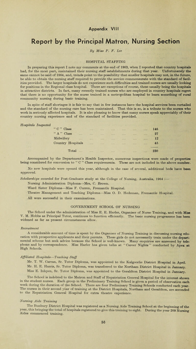 Report by the Principal Matron, Nursing Section By Miss P. F. Lee HOSPITAL STAFFING In preparing this report I note my comments at the end of 1963, when I reported that country hospitals had, for the most part, maintained their nursing staff establishments during that year. Unfortunately the same cannot be said of 1964, and, trends point to the possibility that smaller hospitals may not, in the future, be able to obtain the nursing staff required to provide the service commensurate with the standard of facil¬ ities provided. The larger hospitals do not experience such difficulties and trained nurses are usually looking for positions in the Regional class hospital. There are exceptions of course, these usually being the hospitals in attractive districts. In fact, many recently trained nurses who are employed in country hospitals regret that there is no opportunity for the muse trained in a metropolitan hospital to learn something of rural community nursing during basic training. In spite of staff shortages it is fair to say that in few instances have the hospital services been curtailed and the standard of the nursing care has been maintained. That this is so, is a tribute to the nurses who work in seriously affected hospitals. It is also pleasing to know that many nurses speak appreciably of their country nursing experience and of the standard of facilities provided. Hospitals Inspected “ C ” Class 146 “A ” Class . 27 Midwifery .... .... .... .... .... . 12 Country Hospitals .... .... .... .... .... 45 Total. 230 Accompanied by the Department’s Health Inspector, numerous inspections were made of properties being considered for conversion to “ C ” Class requirements. These are not included in the above number. No new hospitals were opened this year, although in the case of several, additional beds have been approved. Scholarships awarded for Post-Graduate study at the College of Nursing, Australia, 1964 :— Nursing Administration Diploma-—Mrs, C. Brown. Ward Sister Diploma—Miss F. Curren, Fremantle Hospital. Theatre Management and Teaching Diploma—Miss O. D. Hedeman, Fremantle Hospital. All were successful in their examinations. GOVERNMENT SCHOOL OF NURSING The School under the administration of Miss E. E. Harler, Organiser of Nurse Training, and with Miss V. M. Hobbs as Principal Tutor, continues to function efficiently. The basic nursing programme has been widened as far as present circumstances allow. Recruitment A considerable amount of time is spent by the Organiser of Nursing Training in discussing nursing edu¬ cation with prospective applicants and their parents. These girls do not necessarily train under the depart¬ mental scheme but seek advice because the School is well-known. Many enquiries are answered by tele¬ phone and by correspondence. Miss Harler has given talks at “ Career Nights ” conducted by Apex at High Schools. Affiliated Hospitals—Teaching Staff Mr. T. W. Carran, Sr. Tutor Diploma, was appointed to the Kalgoorlie District Hospital in April. Mr. H. E. Harris, Sr. Tutor Diploma, was transferred to the Northam District Hospital in January. Miss E. Inkpen, Sr. Tutor Diploma, was appointed to the Geraldton District Hospital in January. The School is indebted to the Matron and Staff of Repatriation General Hospital for the interest shown in the student nurses. Each group in the Preliminary Training School is given a period of observation each week during the duration of the School. There are four Preliminary Training Schools conducted each year. The nurses in their second year of training at the District Hospitals, Northam and Geraldton, are seconded to the Repatriation General Hospital for extra theatre experience. Nursing Aide Training The Bunbury District Hospital was registered as a Nursing Aide Training School at the beginning of the year, this bringing the total of hospitals registered to give this training to eight. During the year 209 Nursing Aides commenced training.