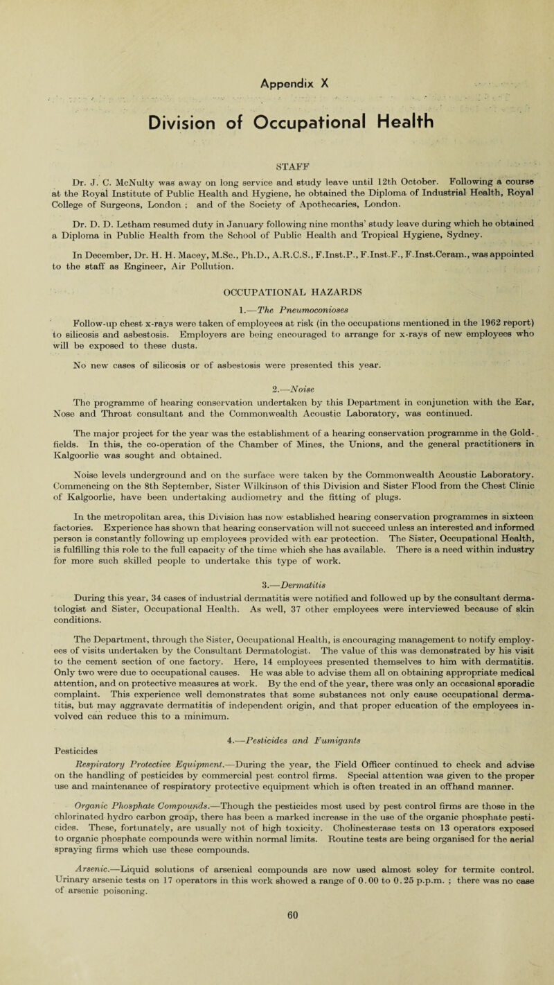 Division of Occupational Health STAFF Dr, J. C. McNulty was away on long service and study leave until 12th October. Following a course at the Royal Institute of Public Health and Hygiene, he obtained the Diploma of Industrial Health, Royal College of Surgeons, London ; and of the Society of Apothecaries, London. Dr. D. D. Letham resumed duty in January following nine months’ study leave during which he obtained a Diploma in Public Health from the School of Public Health and Tropical Hygiene, Sydney. In December, Dr. H. H. Macey, M.Sc., Ph.D., A.R.C.S., F.Inst.P.,F.Inst.F., F.Inst.Ceram., was appointed to the staff as Engineer, Air Pollution. OCCUPATIONAL HAZARDS 1.—The Pneumoconioses Follow-up chest x-rays were taken of employees at risk (in the occupations mentioned in the 1962 report) to silicosis and asbestosis. Employers are being encouraged to arrange for x-rays of new employees who will be exposed to these dusts. No new cases of silicosis or of asbestosis were presented this year. 2.—Noise The programme of hearing conservation undertaken by this Department in conjunction with the Ear, Nose and Throat consultant and the Commonwealth Acoustic Laboratory, was continued. The major project for the year was the establishment of a hearing conservation programme in the Gold¬ fields. In this, the co-operation of the Chamber of Mines, the Unions, and the general practitioners in Kalgoorlie was sought and obtained. Noise levels underground and on the surface were taken by the Commonwealth Acoustic Laboratory. Commencing on the 8th September, Sister Wilkinson of this Division and Sister Flood from the Chest Clinic of Kalgoorlie, have been undertaking audiometry and the fitting of plugs. In the metropolitan area, this Division has now established hearing conservation programmes in sixteen factories. Experience has shown that hearing conservation will not succeed unless an interested and informed person is constantly following up employees provided with ear protection. The Sister, Occupational Health, is fulfilling this role to the full capacity of the time which she has available. There is a need within industry for more such skilled people to undertake this type of work. 3.—Dermatitis During this year, 34 cases of industrial dermatitis were notified and followed up by the consultant derma¬ tologist and Sister, Occupational Health. As well, 37 other employees were interviewed because of skin conditions. The Department, through the Sister, Occupational Health, is encouraging management to notify employ¬ ees of visits undertaken by the Consultant Dermatologist. The value of this was demonstrated by his visit to the cement section of one factory. Here, 14 employees presented themselves to him with dermatitis. Only two were due to occupational causes. He was able to advise them all on obtaining appropriate medical attention, and on protective measures at work. By the end of the year, there was only an occasional sporadic complaint. This experience well demonstrates that some substances not only cause occupational derma¬ titis, but may aggravate dermatitis of independent origin, and that proper education of the employees in¬ volved can reduce this to a minimum. 4.—Pesticides and Fumigants Pesticides Respiratory Protective Equipment.—During the year, the Field Officer continued to check and advise on the handling of pesticides by commercial pest control firms. Special attention was given to the proper use and maintenance of respiratory protective equipment which is often treated in an offhand manner. Organic Phosphate Compounds.—Though the pesticides most used by pest control firms are those in the chlorinated hydro carbon group, there has been a marked increase in the use of the organic phosphate pesti¬ cides. These, fortunately, are usually not of high toxicity. Cholinesterase tests on 13 operators exposed to organic phosphate compounds were within normal limits. Routine tests are being organised for the aerial spraying firms which use these compounds. Arsenic.—Liquid solutions of arsenical compounds are now used almost soley for termite control. Urinary arsenic tests on 17 operators in this work showed a range of 0.00 to 0.25 p.p.m. ; there was no case of arsenic poisoning.