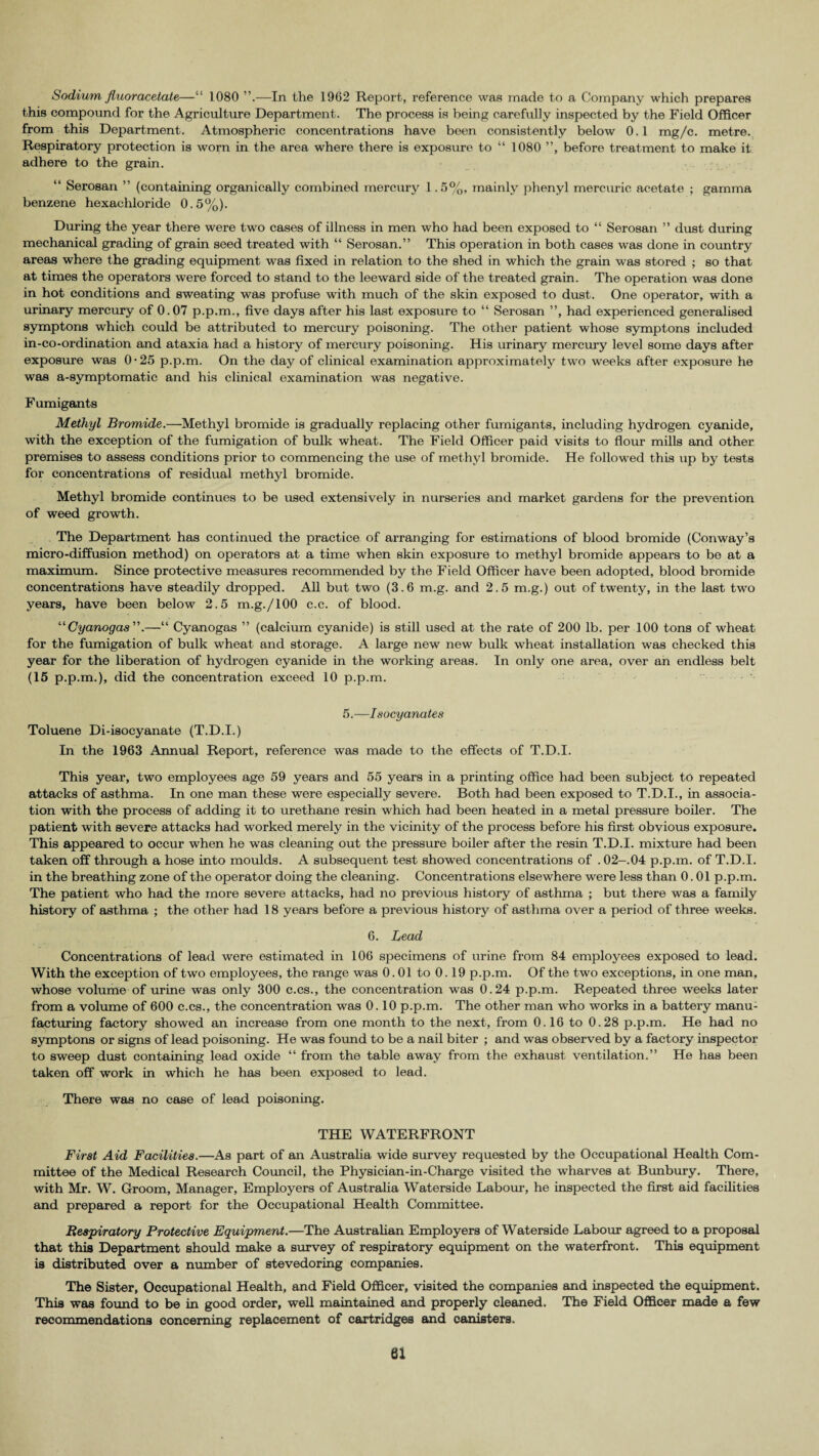 Sodium fluor acetate—“ 1080 —In the 1962 Report, reference was made to a Company which prepares this compound for the Agriculture Department. The process is being carefully inspected by the Field Officer from this Department. Atmospheric concentrations have been consistently below 0.1 mg/c. metre. Respiratory protection is worn in the area where there is exposure to “ 1080 ”, before treatment to make it adhere to the grain. “ Serosan ” (containing organically combined mercury 1.5%, mainly phenyl mercuric acetate ; gamma benzene hexacliloride 0.5%). During the year there were two cases of illness in men who had been exposed to “ Serosan ” dust during mechanical grading of grain seed treated with “ Serosan.” This operation in both cases was done in country areas where the grading equipment was fixed in relation to the shed in which the grain was stored ; so that at times the operators were forced to stand to the leeward side of the treated grain. The operation was done in hot conditions and sweating was profuse with much of the skin exposed to dust. One operator, with a urinary mercury of 0.07 p.p.m., five days after his last exposure to “ Serosan ”, had experienced generalised symptons which could be attributed to mercury poisoning. The other patient whose symptons included in-co-ordination and ataxia had a history of mercury poisoning. His urinary mercury level some days after exposure was 0-25 p.p.m. On the day of clinical examination approximately two weeks after exposure he was a-symptomatic and his clinical examination was negative. F umigants Methyl Bromide.—Methyl bromide is gradually replacing other fumigants, including hydrogen cyanide, with the exception of the fumigation of bulk wheat. The Field Officer paid visits to flour mills and other premises to assess conditions prior to commencing the use of methyl bromide. He folkwed this up by tests for concentrations of residual methyl bromide. Methyl bromide continues to be used extensively in nurseries and market gardens for the prevention of weed growth. The Department has continued the practice of arranging for estimations of blood bromide (Conway’s micro-diffusion method) on operators at a time when skin exposure to methyl bromide appears to be at a maximum. Since protective measures recommended by the Field Officer have been adopted, blood bromide concentrations have steadily dropped. All but two (3.6 m.g. and 2.5 m.g.) out of twenty, in the last two years, have been below 2.5 m.g./lOO c.c. of blood. “Cyanogas.—“ Cyanogas ” (calcium cyanide) is still used at the rate of 200 lb. per 100 tons of wheat for the fumigation of bulk wheat and storage. A large new new bulk wheat installation was checked this year for the liberation of hydrogen cyanide in the working areas. In only one area, over an endless belt (15 p.p.m.), did the concentration exceed 10 p.p.m. 5.—I socyanates Toluene Di-isocyanate (T.D.I.) In the 1963 Annual Report, reference was made to the effects of T.D.I. This year, two employees age 59 years and 55 years in a printing office had been subject to repeated attacks of asthma. In one man these were especially severe. Both had been exposed to T.D.I., in associa¬ tion with the process of adding it to urethane resin which had been heated in a metal pressure boiler. The patient with severe attacks had worked merely in the vicinity of the process before his first obvious exposure. This appeared to occur when he was cleaning out the pressure boiler after the resin T.D.I. mixture had been taken off through a hose into moulds. A subsequent test showed concentrations of .02— .04 p.p.m. of T.D.I. in the breathing zone of the operator doing the cleaning. Concentrations elsewhere were less than 0.01 p.p.m. The patient who had the more severe attacks, had no previous history of asthma ; but there was a family history of asthma ; the other had 18 years before a previous history of asthma over a period of three weeks. 6. Lead Concentrations of lead were estimated in 106 specimens of urine from 84 employees exposed to lead. With the exception of two employees, the range was 0.01 to 0.19 p.p.m. Of the two exceptions, in one man, whose volume of urine was only 300 c.cs., the concentration was 0.24 p.p.m. Repeated three weeks later from a volume of 600 c.cs., the concentration was 0.10 p.p.m. The other man who works in a battery manu: facturing factory showed an increase from one month to the next, from 0.16 to 0.28 p.p.m. He had no symptons or signs of lead poisoning. He was found to be a nail biter ; and was observed by a factory inspector to sweep dust containing lead oxide “ from the table away from the exhaust ventilation.” He has been taken off work in which he has been exposed to lead. There was no case of lead poisoning. THE WATERFRONT First Aid Facilities.—As part of an Australia wide survey requested by the Occupational Health Com¬ mittee of the Medical Research Council, the Physician-in-Charge visited the wharves at Bunbury. There, with Mr. W. Groom, Manager, Employers of Australia Waterside Labour, he inspected the first aid facilities and prepared a report for the Occupational Health Committee. Respiratory Protective Equipment.—The Australian Employers of Waterside Labour agreed to a proposal that this Department should make a survey of respiratory equipment on the waterfront. This equipment is distributed over a number of stevedoring companies. The Sister, Occupational Health, and Field Officer, visited the companies and inspected the equipment. This was found to be in good order, well maintained and properly cleaned. The Field Officer made a few recommendations concerning replacement of cartridges and canisters.