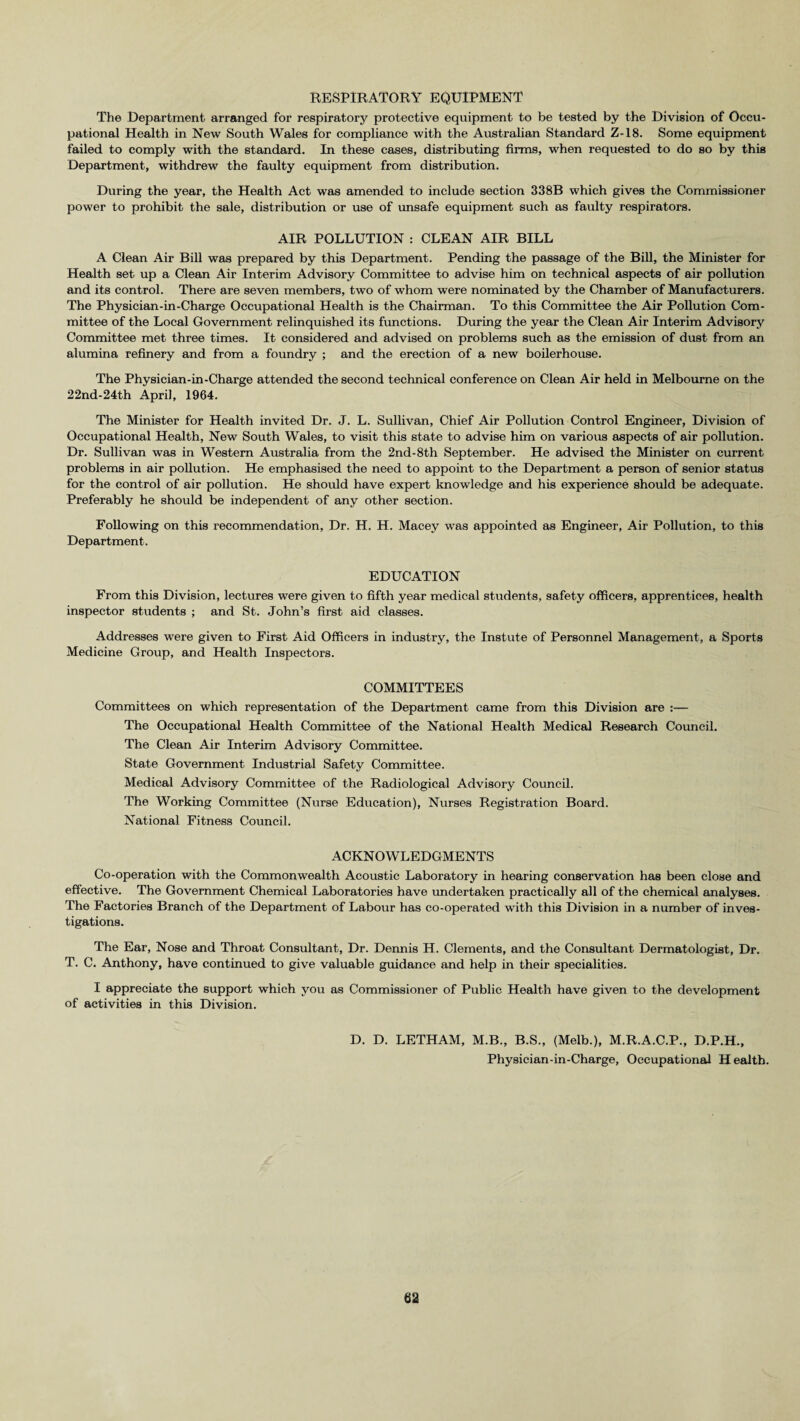 RESPIRATORY EQUIPMENT The Department arranged for respiratory protective equipment to be tested by the Division of Occu¬ pational Health in New South Wales for compliance with the Australian Standard Z-18. Some equipment failed to comply with the standard. In these cases, distributing firms, when requested to do so by this Department, withdrew the faulty equipment from distribution. During the year, the Health Act was amended to include section 338B which gives the Commissioner power to prohibit the sale, distribution or use of unsafe equipment such as faulty respirators. AIR POLLUTION : CLEAN AIR BILL A Clean Air Bill was prepared by this Department. Pending the passage of the Bill, the Minister for Health set up a Clean Air Interim Advisory Committee to advise him on technical aspects of air pollution and its control. There are seven members, two of whom were nominated by the Chamber of Manufacturers. The Physician-in-Charge Occupational Health is the Chairman. To this Committee the Air Pollution Com¬ mittee of the Local Government relinquished its functions. During the year the Clean Air Interim Advisory Committee met three times. It considered and advised on problems such as the emission of dust from an alumina refinery and from a foundry ; and the erection of a new boilerhouse. The Physician-in-Charge attended the second technical conference on Clean Air held in Melbourne on the 22nd-24th April, 1964. The Minister for Health invited Dr. J. L. Sullivan, Chief Air Pollution Control Engineer, Division of Occupational Health, New South Wales, to visit this state to advise him on various aspects of air pollution. Dr. Sullivan was in Western Australia from the 2nd-8th September. He advised the Minister on current problems in air pollution. He emphasised the need to appoint to the Department a person of senior status for the control of air pollution. He should have expert knowledge and his experience should be adequate. Preferably he should be independent of any other section. Following on this recommendation, Dr. H. H. Macey was appointed as Engineer, Air Pollution, to this Department. EDUCATION From this Division, lectures were given to fifth year medical students, safety officers, apprentices, health inspector students ; and St. John’s first aid classes. Addresses were given to First Aid Officers in industry, the Instute of Personnel Management, a Sports Medicine Group, and Health Inspectors. COMMITTEES Committees on which representation of the Department came from this Division are :— The Occupational Health Committee of the National Health Medical Research Council. The Clean Air Interim Advisory Committee. State Government Industrial Safety Committee. Medical Advisory Committee of the Radiological Advisory Council. The Working Committee (Nurse Education), Nurses Registration Board. National Fitness Council. ACKNOWLEDGMENTS Co-operation with the Commonwealth Acoustic Laboratory in hearing conservation has been close and effective. The Government Chemical Laboratories have undertaken practically all of the chemical analyses. The Factories Branch of the Department of Labour has co-operated with this Division in a number of inves¬ tigations. The Ear, Nose and Throat Consultant, Dr. Dennis H. Clements, and the Consultant Dermatologist, Dr. T. C. Anthony, have continued to give valuable guidance and help in their specialities. I appreciate the support which you as Commissioner of Public Health have given to the development of activities in this Division. D. D. LETHAM, M.B., B.S., (Melb.), M.R.A.C.P., D.P.H., Physician-in-Charge, Occupational Health.