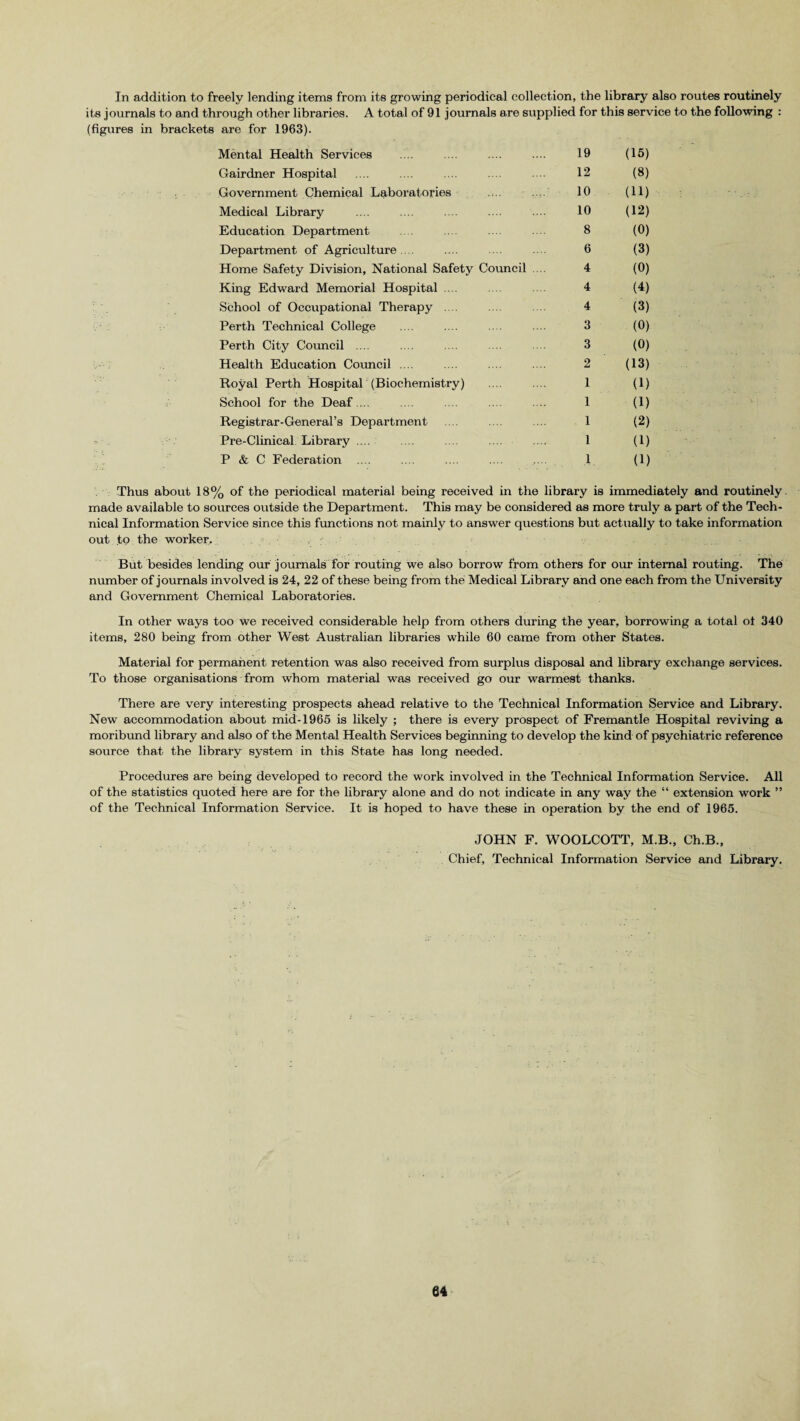 In addition to freely lending items from its growing periodical collection, the library also routes routinely rough other libraries. A total of 91 journals are supplied for this are for 1963). service Mental Health Services 19 (15) Gairdner Hospital 12 (8) Government Chemical Laboratories 10 (11) Medical Library 10 (12) Education Department 8 (0) Department of Agriculture .... 6 (3) Home Safety Division, National Safety Council 4 (0) King Edward Memorial Hospital .... 4 (4) School of Occupational Therapy .... 4 (3) Perth Technical College 3 (0) Perth City Council .... 3 (0) Health Education Council .... 2 (13) Royal Perth Hospital (Biochemistry) 1 (1) School for the Deaf.... 1 (1) Registrar-General’s Department 1 (2) Pre-Clinical Library ... 1 (1) P & C Federation .... 1 (1) Thus about 18% of the periodical material being received in the library is immediately and routinely made available to sources outside the Department. This may be considered as more truly a part of the Tech¬ nical Information Service since this functions not mainly to answer questions but actually to take information out to the worker. But besides lending our journals for routing we also borrow from others for our internal routing. The number of journals involved is 24, 22 of these being from the Medical Library and one each from the University and Government Chemical Laboratories. In other ways too we received considerable help from others during the year, borrowing a total ot 340 items, 280 being from other West Australian libraries while 60 came from other States. Material for permanent retention was also received from surplus disposal and library exchange services. To those organisations from whom material was received go our warmest thanks. There are very interesting prospects ahead relative to the Technical Information Service and Library. New accommodation about mid-1965 is likely ; there is every prospect of Fremantle Hospital reviving a moribund library and also of the Mental Health Services beginning to develop the kind of psychiatric reference source that the library system in this State has long needed. Procedures are being developed to record the work involved in the Technical Information Service. All of the statistics quoted here are for the library alone and do not indicate in any way the “ extension work ” of the Technical Information Service. It is hoped to have these in operation by the end of 1965. JOHN F. WOOLCOTT, M.B., Ch.B., Chief, Technical Information Service and Library.