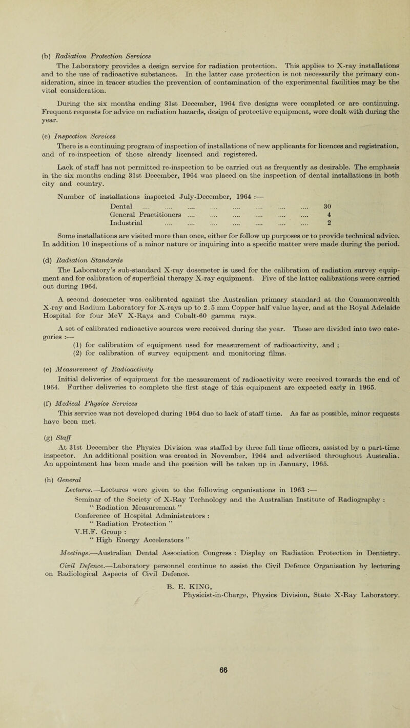 (b) Radiation Protection Services The Laboratory provides a design service for radiation protection. This applies to X-ray installations and to the use of radioactive substances. In the latter case protection is not necessarily the primary con¬ sideration, since in tracer studies the prevention of contamination of the experimental facilities may be the vital consideration. During the six months ending 31st December, 1964 five designs were completed or are continuing. Frequent requests for advice on radiation hazards, design of protective equipment, were dealt with during the year. (c) Inspection Services There is a continuing program of inspection of installations of new applicants for licences and registration, and of re-inspection of those already licenced and registered. Lack of staff has not permitted re-inspection to be carried out as frequently as desirable. The emphasis in the six months ending 31st. December, 1964 was placed on the inspection of dental installations in both city and country. Number of installations inspected July-December, 1964 :— Dental .... .... .... .... .... .... .... .... 30 General Practitioners .... .... .... .... .... .... 4 Industrial .... .... .... .... .... .... .... 2 Some installations are visited more than once, either for follow up purposes or to provide technical advice. In addition 10 inspections of a minor nature or inquiring into a specific matter were made during the period. (d) Radiation Standards The Laboratory’s sub-standard X-ray dosemeter is used for the calibration of radiation survey equip¬ ment and for calibration of superficial therapy X-ray equipment. Five of the latter calibrations were carried out during 1964. A second dosemeter was calibrated against the Australian primary standard at the Commonwealth X-ray and Radium Laboratory for X-rays up to 2.5 mm Copper half value layer, and at the Royal Adelaide Hospital for four MeV X-Rays and Cobalt-60 gamma rays. A set of calibrated radioactive sources were received during the year. These are divided into two cate¬ gories :— (1) for calibration of equipment used for measurement of radioactivity, and ; (2) for calibration of survey equipment and monitoring films. (e) Measurement of Radioactivity Initial deliveries of equipment for the measurement of radioactivity were received towards the end of 1964. Further deliveries to complete the first stage of this equipment are expected early in 1965. (f) Medical Physics Services This service was not developed during 1964 due to lack of staff time. As far as possible, minor requests have been met. (g) Staff At 31st December the Physics Division was staffed by three full time officers, assisted by a part-time inspector. An additional position was created in November, 1964 and advertised throughout Australia. An appointment has been made and the position will be taken up in January, 1965. (h) General Lectures.—Lectures were given to the following organisations in 1963 :— Seminar of the Society of X-Ray Technology and the Australian Institute of Radiography : “ Radiation Measurement ” Conference of Hospital Administrators : “ Radiation Protection ” V.H.F. Group : “ High Energy Accelerators ” Meetings.—Australian Dental Association Congress : Display on Radiation Protection in Dentistry. Civil Defence.—Laboratory personnel continue to assist the Civil Defence Organisation by lecturing on Radiological Aspects of Civil Defence. B. E. KING, Physicist-in-Charge, Physics Division, State X-Ray Laboratory.