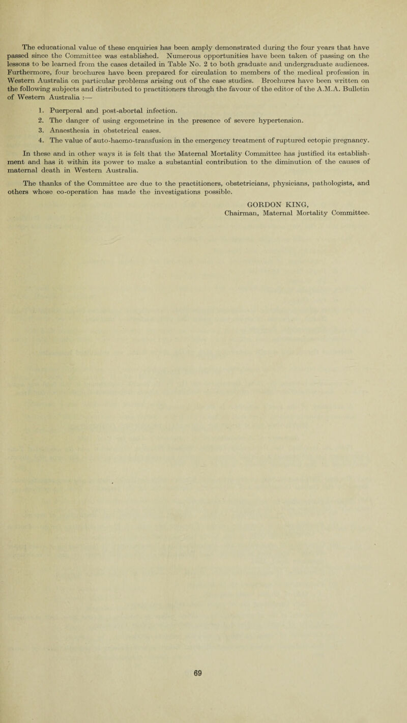 The educational value of these enquiries has been amply demonstrated during the four years that have passed since the Committee was established. Numerous opportunities have been taken of passing on the lessons to be learned from the cases detailed in Table No. 2 to both graduate and undergraduate audiences. Furthermore, four brochures have been prepared for circulation to members of the medical profession in Western Australia on particular problems arising out of the case studies. Brochures have been written on the following subjects and distributed to practitioners through the favour of the editor of the A.M.A. Bulletin of Western Australia :— 1. Puerperal and post-abortal infection. 2. The danger of using ergometrine in the presence of severe hypertension. 3. Anaesthesia in obstetrical cases. 4. The value of auto-haemo-transfusion in the emergency treatment of ruptured ectopic pregnancy. In these and in other ways it is felt that the Maternal Mortality Committee has justified its establish¬ ment and has it within its power to make a substantial contribution to the diminution of the causes of maternal death in Western Australia. The thanks of the Committee are due to the practitioners, obstetricians, physicians, pathologists, and others whose co-operation has made the investigations possible. GORDON KING, Chairman, Maternal Mortality Committee.