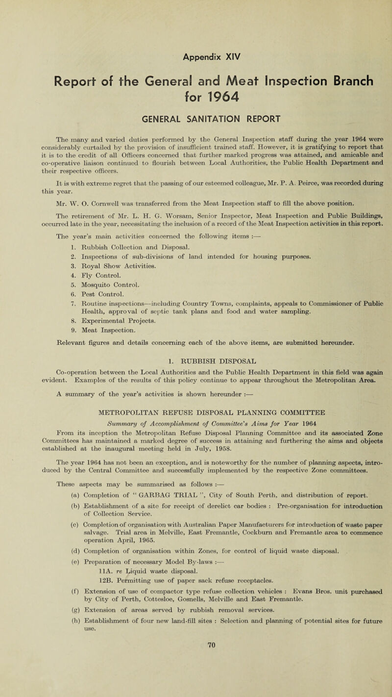 Report of the Genera! and Meat Inspection Branch for 1964 GENERAL SANITATION REPORT The many and varied duties performed by the General Inspection staff during the year 1964 were considerably curtailed by the provision of insufficient trained staff. However, it is gratifying to report that it is to the credit of all Officers concerned that further marked progress was attained, and amicable and co-operative liaison continued to flourish between Local Authorities, the Public Health Department and their respective officers. It is with extreme regret that the passing of our esteemed colleague, Mr. P. A. Peirce, was recorded during this year. Mr. W. O. Cornwell was transferred from the Meat Inspection staff to fill the above position. The retirement of Mr. L. H. G. Worsam, Senior Inspector, Meat Inspection and Public Buildings, occurred late in the year, necessitating the inclusion of a record of the Meat Inspection activities in this report. The year’s main activities concerned the following items :— 1. Rubbish Collection and Disposal. 2. Inspections of sub-divisions of land intended for housing purposes. 3. Royal Show Activities. 4. Fly Control. 5. Mosquito Control. 6. Pest Control. 7. Routine inspections—including Country Towns, complaints, appeals to Commissioner of Public Health, approval of septic tank plans and food and water sampling. 8. Experimental Projects. 9. Meat Inspection. Relevant figures and details concerning each of the above items, are submitted hereunder. 1. RUBBISH DISPOSAL Co-operation between the Local Authorities and the Public Health Department in this field was again evident. Examples of the results of this policy continue to appear throughout the Metropolitan Area. A summary of the year’s activities is shown hereunder :— METROPOLITAN REFUSE DISPOSAL PLANNING COMMITTEE Summary of Accomplishment of Committee's Aims for Year 1964 From its inception the Metropolitan Refuse Disposal Planning Committee and its associated Zone Committees has maintained a marked degree of success in attaining and furthering the aims and objects established at the inaugural meeting held in July, 1958. The year 1964 has not been an exception, and is noteworthy for the number of planning aspects, intro¬ duced by the Central Committee and successfully implemented by the respective Zone committees. These aspects may be summarised as follows :— (a) Completion of “ GARBAG TRIAL ”, City of South Perth, and distribution of report. (b) Establishment of a site for receipt of derelict car bodies : Pre-organisation for introduction of Collection Service. (c) Completion of organisation with Australian Paper Manufacturers for introduction of waste paper salvage. Trial area in Melville, East Fremantle, Cockburn and Fremantle area to commence operation April, 1965. (d) Completion of organisation within Zones, for control of liquid waste disposal. (e) Preparation of necessary Model By-laws :— 11 A. re Liquid waste disposal. 12B. Permitting use of paper sack refuse receptacles. (f) Extension of use of compactor type refuse collection vehicles : Evans Bros, unit purchased by City of Perth, Cottesloe, Gosnells, Melville and East Fremantle. (g) Extension of areas served by rubbish removal services. (h) Establishment of four new land-fill sites : Selection and planning of potential sites for future use.