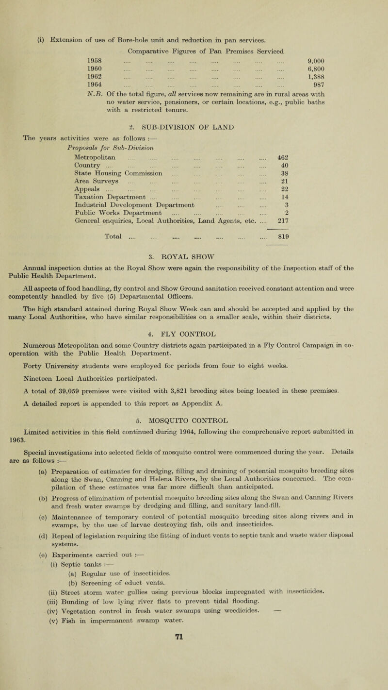 (i) Extension of use of Bore-hole unit and reduction in pan services. Comparative Figures of Pan Premises Serviced 1958 9,000 1960 6,800 1962 1,388 1964 987 N.B. Of the total figure, all services now remaining are in rural areas with no water service, pensioners, or certain locations, e.g., public baths with a restricted tenure. 2. SUB-DIVISION OF LAND The years activities were as follows :— Proposals for Sub-Division Metropolitan - - .... 462 Country .... 40 State Housing Commission 38 Area Surveys 21 Appeals .... 22 Taxation Department .... 14 Industrial Development Department 3 Public Works Department ... - - .... 2 General enquiries, Local Authorities, Land Agents, etc. 217 Total .... ... . .... .... 819 3. ROYAL SHOW Annual inspection duties at the Royal Show were again the responsibility of the Inspection staff of the Public Health Department. All aspects of food handling, fly control and Show Ground sanitation received constant attention and were competently handled by five (5) Departmental Officers. The high standard attained during Royal Show Week can and should be accepted and applied by the many Local Authorities, who have similar responsibilities on a smaller scale, within their districts. 4. FLY CONTROL Numerous Metropolitan and some Country districts again participated in a Fly Control Campaign in co¬ operation with the Public Health Department. Forty University students were employed for periods from four to eight weeks. Nineteen Local Authorities participated. A total of 39,059 premises were visited with 3,821 breeding sites being located in these premises. A detailed report is appended to this report as Appendix A. 5. MOSQUITO CONTROL Limited activities in this field continued during 1964, following the comprehensive report submitted in 1963. Special investigations into selected fields of mosquito control were commenced during the year. Details are as follows :— (a) Preparation of estimates for dredging, filling and draining of potential mosquito breeding sites along the Swan, Canning and Helena Rivers, by the Local Authorities concerned. The com¬ pilation of these estimates was far more difficult than anticipated. (b) Progress of elimination of potential mosquito breeding sites along the Swan and Canning Rivers and fresh water swamps by dredging and filling, and sanitary land-fill. (c) Maintenance of temporary control of potential mosquito breeding sites along rivers and in swamps, by the use of larvae destroying fish, oils and insecticides. (d) Repeal of legislation requiring the fitting of induct vents to septic tank and waste water disposal systems. (e) Experiments carried out :— (i) Septic tanks :— (a) Regular use of insecticides. (b) Screening of educt vents. (ii) Street storm water gullies using pervious blocks impregnated with insecticides. (iii) Bunding of low lying river flats to prevent tidal flooding. (iv) Vegetation control in fresh water swamps using weedicides. — (v) Fish in impermanent swamp water.