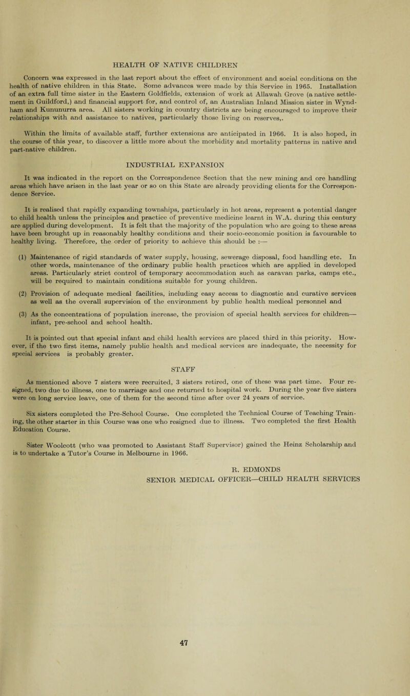 HEALTH OF NATIVE CHILDREN Concern was expressed in the last report about the effect of environment and social conditions on the health of native children in this State. Some advances were made by this Service in 1965. Installation of an extra full time sister in the Eastern Goldfields, extension of work at Allawah Grove (a native settle¬ ment in Guildford,) and financial support for, and control of, an Australian Inland Mission sister in Wynd- ham and Kummurra area. All sisters working in country districts are being encouraged to improve their relationships with and assistance to natives, particularly those living on reserves,. Within the limits of available staff, further extensions are anticipated in 1966. It is also hoped, in the course of this year, to discover a little more about the morbidity and mortality patterns in native and part-native children. INDUSTRIAL EXPANSION It was indicated in the report on the Correspondence Section that the new mining and ore handling areas which have arisen in the last year or so on this State are already providing clients for the Correspon¬ dence Service. It is realised that rapidly expanding townships, particularly in hot areas, represent a potential danger to child health unless the principles and practice of preventive medicine learnt in W.A. during this century are applied during development. It is felt that the majority of the population who are going to these areas have been brought up in reasonably healthy conditions and their socio-economic position is favourable to healthy living. Therefore, the order of priority to achieve this should be (1) Maintenance of rigid standards of water supply, housing, sewerage disposal, food handling etc. In other words, maintenance of the ordinary public health practices which are applied in developed areas. Particularly strict control of temporary accommodation such as caravan parks, camps etc., will be required to maintain conditions suitable for young children. (2) Provision of adequate medical facilities, including easy access to diagnostic and curative services as well as the overall supervision of the environment by public health medical personnel and (3) As the concentrations of population increase, the provision of special health services for children— infant, pre-school and school health. It is pointed out that special infant and child health services are placed third in this priority. How¬ ever, if the two first items, namely public health and medical services are inadequate, the necessity for special services is probably greater. STAFF As mentioned above 7 sisters were recruited, 3 sisters retired, one of these was part time. Four re¬ signed, two due to illness, one to marriage and one returned to hospital work. During the year five sisters were on long service leave, one of them for the second time after over 24 years of service. Six sisters completed the Pre-School Course. One completed the Technical Course of Teaching Train¬ ing, the other starter in this Course was one who resigned due to illness. Two completed the first Health Education Course. Sister Woolcott (who was promoted to Assistant Staff Supervisor) gained the Heinz Scholarship and is to undertake a Tutor’s Course in Melbourne in 1966. R. EDMONDS SENIOR MEDICAL OFFICER—CHILD HEALTH SERVICES