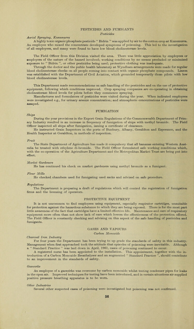 PESTICIDES AND FUMIGANTS Pesticides Aerial Spraying, Kununurra A highly toxic organic phosphate pesticide “ Bidrin ” was applied by air to the cotton-crop at Kununurra. An employee who mixed the concentrate developed symptoms of poisoning. This led to the investigation of all employees, and many were found to have low blood cholinesterase levels. The Field Officer from this Division visited the area. There was little appreciation by employees or employers of the nature of the hazard involved; working conditions by no means precluded or minimised exposure to “ Bidrin ”, or other pesticides being used; protective clothing was inadequate. Through the doctor and the public health laboratory at Wyndham arrangements were made for regular blood cholinesterase checks on all people coming into contact with organic phosphate compounds. Liason was established with the Department of Civil Aviation, which grounded temporarily those pilots with low blood cholinesterase levels. This Department made recommendations on safe handling of the pesticides and on the use of protective equipment, following which conditions improved. Crop spraying companies are co-operating in obtaining cholinesterase blood levels for pilots before they commence spraying. Manufactures and formulators of pesticides were visited during the year. When indicated employees were investigated e.g., for urinary arsenic concentration; and atmospheric concentrations of pesticides were assayed. FUMIGATION Ships During the year provisions in the Export Grain Regulations of the Commonwealth Department of Prim¬ ary Industry resulted in an increase in frequency of fumigation of ships with methyl bromide. The Field Officer inspected all ships after fumigation, issuing a certificate of clearance. He instructed Grain Inspectors in the ports of Bunbury, Albany, Geraldton and Esperance, and the Health Inspector at Geraldton, in methods of inspection. Fruit The State Department of Agriculture has made it compulsory that all bananas entering Western Aust¬ ralia be treated with ethylene di-bromide. The Field Officer formulated safe working conditions which, with the co-operation of the Agriculture Department and the Metropolitan Market Trust are being put into effect. Market Gardeners He has continued his check on market gardeners using methyl bromide as a fumigant. Flour Mills He checked chambers used for fumigating used sacks and advised on safe procedure. Regulations The Department is preparing a draft of regulations which will control the registration of fumigation firms and the licensing of operators. PROTECTIVE EQUIPMENT It is not uncommon to find employees using equipment, especially respirator cartridges, unsuitable for protection against the hazardous substance to which they are being exposed. There is for the most part little awareness of the fact that cartridges have a limited effective life. Maintenance and care of respiratory equipment more often than not show lack of care which lowers the effectiveness of the protection offered. The Field Officer is constantly checking and advising on this aspect of the safe handling of pesticides and fumigants. GASES AND VAPOURS Carbon Monoxide Charcoal Iron Industry For four years the Department has been trying to up grade the standards of safety in this industry. Management when first approached took the attitude that episodes of poisoning were inevitable. Although a “ Standard Practice ” was laid down in April, 1961, cases of poisoning continued to occur. A registered nurse has been appointed to the installation. This appointment, together with the in¬ troduction of a Carbon Monoxide Breathalyser and an augmented “ Standard Practice ”, should contribute to an improvement in the standards of safety. Gasworks An employee of a gasworks was overcome by carbon monoxide whilst testing condenser pipes for leaks in the open air. Improved techniques for testing have been introduced, and in certain situations air supplied positive pressure breathing apparatus is to be worn. Other Industries Several other suspected cases of poisoning were investigated but poisoning was not confirmed.