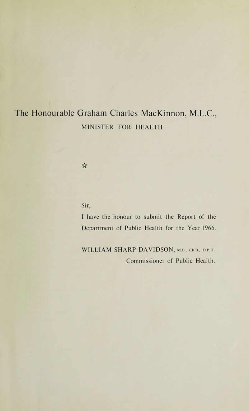 The Honourable Graham Charles MacKinnon, M.L.C., MINISTER FOR HEALTH ☆ Sir, I have the honour to submit the Report of the Department of Public Health for the Year 1966. WILLIAM SHARP DAVIDSON, mb., ch.B., d.p.h. Commissioner of Public Health.