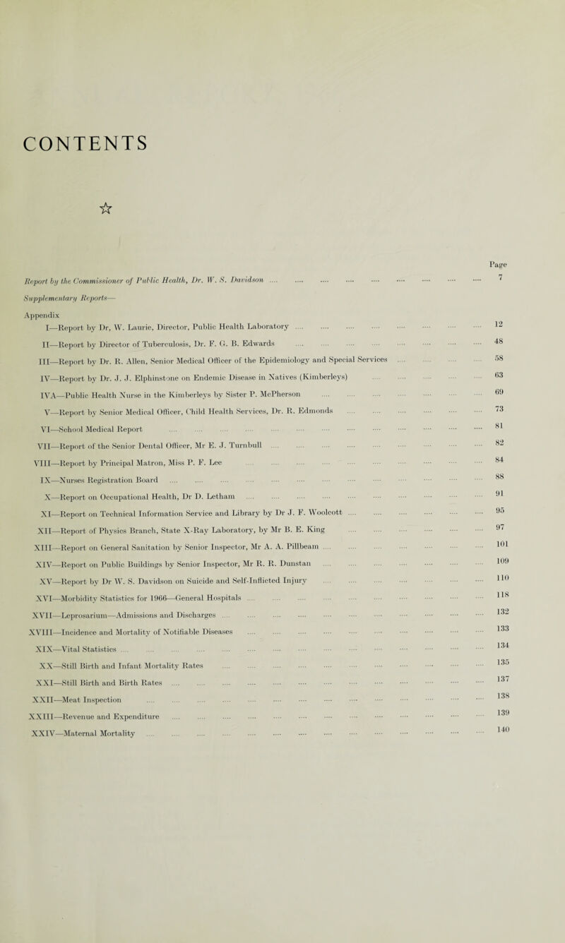 CONTENTS ☆ Report by the Commissioner of Public Health, Dr. W. S. Davidson .... Supplementary Reports— Appendix I—-Report by Dr, W. Laurie, Director, Public Health Laboratory .... . II—Report by Director of Tuberculosis, Dr. F. G. B. Edwards III— Report by Dr. R. Allen, Senior Medical Officer of the Epidemiology and Special Services IV— Report by Dr. J. J. Elphinstone on Endemic Disease in Natives (Kimberleys) IVA—Public Health Nurse in the Kimberleys by Sister P. McPherson V—Report by Senior Medical Officer, Child Health Services, Dr. R. Edmonds VI—School Medical Report VII—Report of the Senior Dental Officer, Mr E. J. Turnbull VIII—Report by Principal Matron, Miss P. F. Lee IX—Nurses Registration Board X—Report on Occupational Health, Dr D. Letham XI—Report on Technical Information Service and Library by Dr J. F. Woolcott .... XII—Report of Physics Branch, State X-Ray Laboratory, by Mr B. E. King XIII— Report on General Sanitation by Senior Inspector, Mr A. A. Pillbeam .... XIV— Report on Public Buildings by Senior Inspector, Mr R. R. Dunstan . XV—Report by Dr W. S. Davidson on Suicide and Self-Inflicted Injury XVI—Morbidity Statistics for 1966—General Hospitals .... XVII—Leprosarium—Admissions and Discharges .... XVIII—Incidence and Mortality of Notifiable Diseases XIX—Vital Statistics .... XX—Still Birth and Infant Mortality Rates XXI—Still Birth and Birth Rates XXII—Meat Inspection XXIII—-Revenue and Expenditure XXIV—Maternal Mortality