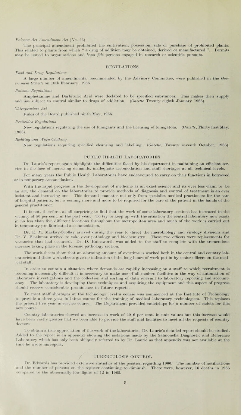 The principal amendment prohibited the cultivation, possession, sale or purchase of prohibited plants. This related to plants from which “ a drug of addition may be obtained, derived or manufactured Permits may Ire issued to organisations and bona fide persons engaged in research or scientific pursuits. REGULATIONS Food and Drug Regulations A large number of amendments, recommended by the Advisory Committee, were published in the Gov¬ ernment Gazette on 10th February, 1966. Poisons Regulations Amphetamine and Barbituric Acid were declared to be specified substances. This makes their supply and use subject to control similar to drugs of addiction. (Gazette Twenty eighth January 1966). Chiropractors Act Rules of the Board published ninth May, 1966. Pesticides Regulations New regulations regulating the use of fumigants and the licensing of fumigators. (Gazette, Thirty first May, 1966). Bedding and Worn Clothing New regulations requiring specified cleansing and labelling. (Gazette, Twenty seventh October, 1966). PUBLIC HEALTH LABORATORIES Dr. Laurie’s report again highlights the difficulties faced by his department in maitaining an efficient ser¬ vice in the face of increasing demands, inadequate accomodation and staff shortages at all technical levels. For many years the Public Health Laboratories have endeavoured to carry on their functions in borrowed or in temporary accomodation. With the rapid progress in the development of medicine as an exact science and its ever less claim to be an art, the demand on the laboratories to provide methods of diagnosis and control of treatment is an ever insistent and increasing one. This demand emanates not oidy from specialist medical practioners for the care of hospital patients, but is coming more and more to be required for the care of the patient in the hands of the general practitioner. It is not, therefore, at all surprising to find that the work of some laboratory sections has increased in the vicinity of 50 per cent, in the past year. To try to keep up with the situation the central laboratory now exists in no less than five different locations throughout the metropolitan area and much of the work is carried out in temporary pre-fabricated accommodation. Dr. E. M. Mackay-Scollay arrived during the year to direct the microbiology and virology divisions and Dr. V. Blackman arrived to take over pathology and biochemistry. These two officers were replacements for vacancies that had occurred. Dr. D. Hainsworth was added to the staff to complete with the tremendous increase taking place in the forensic pathology section. The work-sheets show that an alarming amount of overtime is worked both in the central and country lab¬ oratories and these work-sheets give no indication of the long hours of work put in by senior officers on the med¬ ical staff. In order to contain a situation where demands are rapidly increasing on a staff to which recruitment is becoming increasingly difficult it is necessary to make use of all modern facilities in the way . of automation of laboratory investigations and the collection and sorting of data relevant to laboratory reporting and account¬ ancy. The laboratory is developing these techniques and acquiring the equipment and this aspect of progress should receive considerable prominence in future reports. To meet staff shortages at the technology level a course was commenced at the Institute of Technology to provide a three year full-time course for the training of medical laboratory technologists. This replaces the present five year in-service course. The Department provided cadetships for a number of cadets for this new course. Country laboratories showed an increase in work of 20.6 per cent, in unit values but this increase would have been vastly greater had wc been able to provide the staff and facilities to meet all the requests of country doctors. To obtain a true appreciation of the work of the laboratories, Dr. Laurie’s detailed report should be studied. Added to the report is an appendix showing the isolations made by the Salmonella Diagnostic and Reference Laboratory which has only been obliquely referred to by Dr. Laurie as that appendix was not available at the time he wrote his report. TUBERCULOSIS CONTROL Dr. Edwards has provided extensive statistics of the position regarding 1966. The number of notifications and the number of persons on the register continuing to diminish. There were, however, 16 deaths in 1966 compared to the abnormally low figure of 12 in 1965. 8