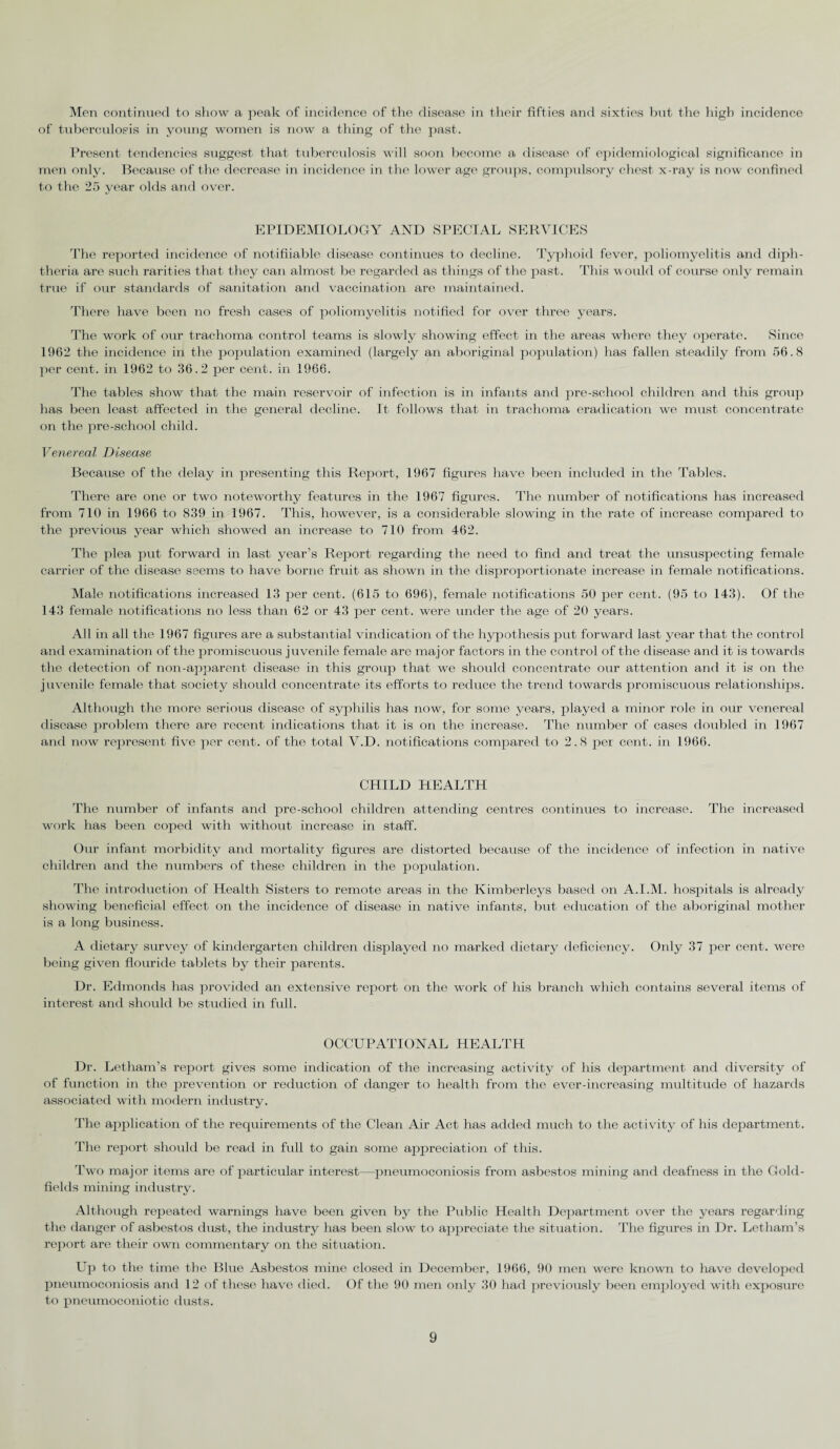 Men continued to show a peak of incidence of the disease in their fifties and sixties but the high incidence of tuberculosis in young women is now a thing of the past. Present tendencies suggest that tuberculosis will soon become a disease of epidemiological significance in men only. Because of the decrease in incidence in the lower age groups, compulsory chest x-ray is now confined to the 25 year olds and over. EPIDEMIOLOGY AND SPECIAL SERVICES The reported incidence of notifiiable disease continues to decline. Typhoid fever, poliomyelitis and diph¬ theria are such rarities that they can almost be regarded as things of the past. This w ould of course only remain true if our standards of sanitation and vaccination are maintained. There have been no fresh cases of poliomyelitis notified for over three years. The work of our trachoma control teams is slowly showing effect in the areas where they operate. Since 1962 the incidence in the population examined (largely an aboriginal population) has fallen steadily from 56.8 per cent, in 1962 to 36.2 per cent, in 1966. The tables show that the main reservoir of infection is in infants and pre-school children and this group has been least affected in the general decline. It follows that in trachoma eradication we must concentrate on the pre-school child. Venereal Disease Because of the delay in presenting this Report, 1967 figures have been included in the Tables. There are one or two noteworthy features in the 1967 figures. The number of notifications has increased from 710 in 1966 to 839 in 1967. This, however, is a considerable slowing in the rate of increase compared to the previous year which showed an increase to 710 from 462. The plea put forward in last year’s Report regarding the need to find and treat the unsuspecting female carrier of the disease seems to have borne fruit as shown in the disproportionate increase in female notifications. Male notifications increased 13 per cent. (615 to 696), female notifications 50 per cent. (95 to 143). Of the 143 female notifications no less than 62 or 43 per cent, were under the age of 20 years. All in all the 1967 figures are a substantial vindication of the hypothesis put forward last year that the control and examination of the promiscuous juvenile female are major factors in the control of the disease and it is towards the detection of non-apparent disease in this group that we should concentrate our attention and it is on the juvenile female that society should concentrate its efforts to reduce the trend towards promiscuous relationships. Although the more serious disease of syphilis has now, for some years, played a minor role in our venereal disease problem there are recent indications that it is on the increase. The number of cases doubled in 1967 and now represent five per cent, of the total V.D. notifications compared to 2.8 per cent, in 1966. CHILD HEALTH The number of infants and pre-school children attending centres continues to increase. The increased work has been coped with without increase in staff. Our infant morbidity and mortality figures are distorted because of the incidence of infection in native children and the numbers of these children in the population. The introduction of Health Sisters to remote areas in the Kimberleys based on A.I.M. hospitals is already showing beneficial effect on the incidence of disease in native infants, but education of the aboriginal mother is a long business. A dietary survey of kindergarten children displayed no marked dietary deficiency. Only 37 per cent, were being given flouride tablets by their parents. Dr. Edmonds has provided an extensive report on the work of his branch which contains several items of interest and should be studied in full. OCCUPATIONAL HEALTH Dr. Letham’s report gives some indication of the increasing activity of his department and diversity of of function in the prevention or reduction of danger to health from the ever-increasing multitude of hazards associated with modern industry. The application of the requirements of the Clean Air Act has added much to the activity of his department. The report should be read in full to gain some appreciation of this. Two major items are of particular interest—pneumoconiosis from asbestos mining and deafness in the Gold¬ fields mining industry. Although repeated warnings have been given by the Public Health Department over the years regarding the danger of asbestos dust, the industry has been slow to appreciate the situation. The figures in Dr. Letham’s report are their own commentary on the situation. Up to the time the Blue Asbestos mine closed in December, 1966, 90 men were known to have developed pneumoconiosis and 12 of these have died. Of the 90 men only 30 had previously been employed with exposure to pneumoconiotic dusts.