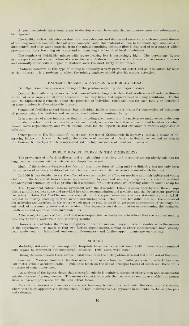 A pneumoconiosis takes some years to develop we can be certain that many more cases will subsequently be diagnosed. The facility with which asbestos dust produces asbestosis and its marked association with malignant disease of the lung make it essential that all work connected with this material is done to the most rigid standards of dust control and that waste material from the mines containing asbestos fibre is disposed of in a manner which prevents the fibres becoming air borne and so menacing the health of local inhabitants. The number of Goldfields’ miners with severe hearing loss is surprisingly high. The percentage figures in the report are not a true picture of the incidence of deafness in miners as all those examined were volunteers and naturally those with a degree of deafness were the most likely to volunteer. Deafness, however, in this type of mining is obviously a very prevalent defect and as it is caused by noise in the industry it is a problem to which the mining engineer should give his serious attention. ENDEMIC DISEASE IN NATIVES (KIMBERLEY AREA) Dr. Elphinstone has given a summary of the position regarding the major diseases. Despite the availability of modern and more effective drugs it is clear that eradication of endemic disease in the native is largely a matter of education in sanitary living and improvement in living conditions. To this end Dr. Elphinstone’s remarks about the provision of individual toilet facilities for each family or household on some missions is of considerable interest. Communal facilities spread disease, but individual facilities provide a means for supervision of behaviour of persons using the facilities and so leads to education in sanitary living. It is a matter of some importance that in providing accommodation for natives we make every endeavour to provide household toilet facilities for which each family is responsible and avoid communal facilities for which no-one takes responsibility, and which become areas for the deposition and exchange of various organisms of infection. Other points to Dr. Elphinstone’s report are—the use of Ethionamide in lejarosy ; salt as a means of de¬ stroying hookworm larvae in the soil ; the evidence of treponemal infection in desert natives and an area in the Eastern Kimberleys which is associated with a high incidence of torulosis in natives. PUBLIC HEALTH NURSE IN THE KIMBERLEYS The prevalence of infectious disease and a high infant morbidity and mortality among aboriginals has for long been a problem with which we are deeply concerned. Much of the endemic disease arises from an insanitary form of living and the difficulty has not only been the provision of sanitary facilities but also the need to educate the native in the use of such facilities. In 1966 it was decided to try the effect of a concentration of effort on mothers and their babies and young children in the hope that from them an appreciation of hygiene and sanitary living would spread throughout the aboriginal community and so produce in it a demand for a better standard of living which it could live up to. The Department entered into an agreement with the Australian Inland Mission whereby the Mission sup¬ plied a suitably trained nurse and provided her with accommodation and a vehicle and the Department provided her salary. Sister Pat MacPherson was selected for this appointment and she was stationed at the A.I.M. hospital at Fitzroy Crossing to work in the surrounding area. Her duties, her difficulties and the success of her activities are described in her report which must be read in detail to get some appreciation of the magnific¬ ent work of this nursing sister and some idea of her ingenuity and determination in overcoming the obstacles, indifference and ignorance that surrounded her. After nearly two years of hard work and near despair she has finally come to believe that she is at last making headway towards worthwhile and enduring results. However critical Sister MacPherson might be of her own success, I myself, have no doubts as to the success of the experiment ; so much so that two further appointments, similar to Sister MacPherson’s have already been made—one at Halls Creek and one at Kununurra—and further appointments are on the way. SUICIDE Morbidity statistics from metropolitan hospitals have been collected since 1958. These were examined with regard to attempted but unsuccessful suicides. 1,900 cases were tested. During the same periods there were 510 fatal suicides in the metropolitan area and 326 in the rest of the State. Suicides in Western Australia therefore accounts for over a hundred deaths per year, or a little less than half motor vehicle accident deaths. Suicide is tenth on the list of Principal Causes of death and therefore is a disease of some importance. An analysis of the figures shows that successful suicide is mainly a disease of elderly men and unsuccessful suicide a disease of young women. The means of suicide is largely the means most readily available, but women show a marked preference for the less lethal forms. Agricultural workers and miners show a low tendency to commit suicide with the exception of shearers, where there is an apparently high incidence. A high incidence is also apparent in students, clerks, shopkeepers and salesmen.