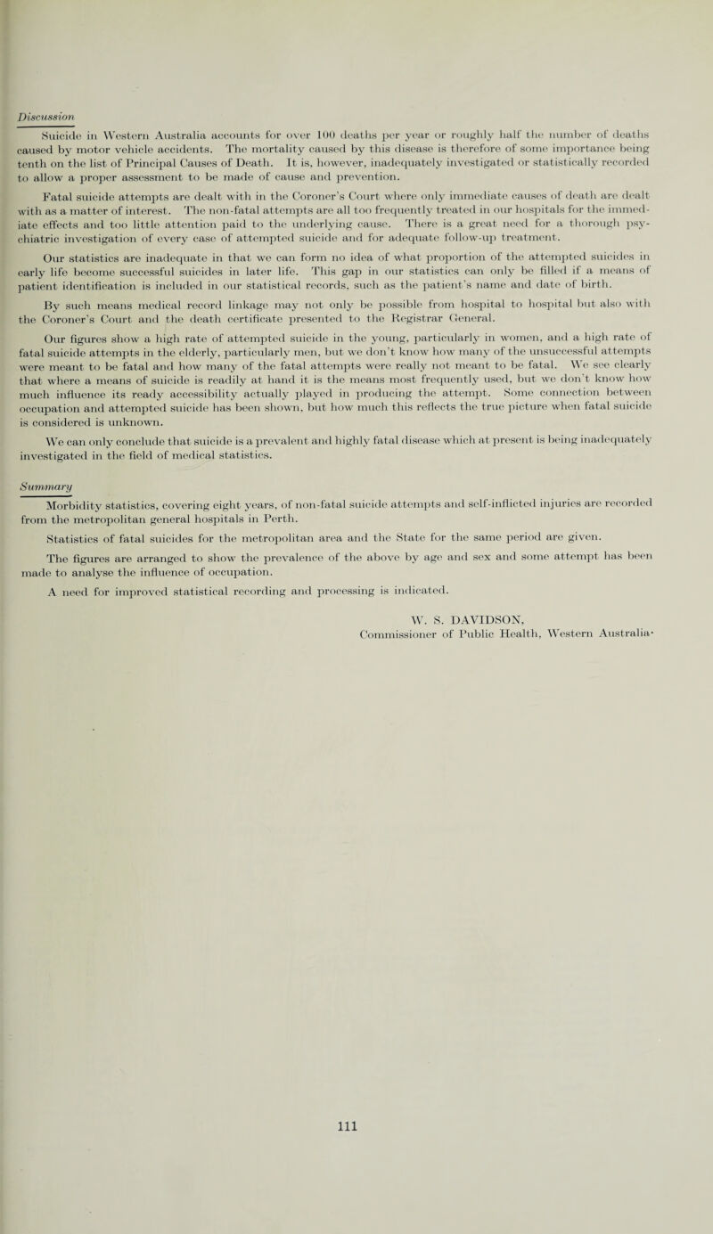 Discussion Suicide in Western Australia accounts for over 100 deaths per year or roughly half the number of deaths caused by motor vehicle accidents. The mortality caused by this disease is therefore of some importance being tenth on the list of Principal Causes of Death. It is, however, inadequately investigated or statistically recorded to allow a proper assessment to be made of cause and prevention. Fatal suicide attempts are dealt with in the Coroner’s Court where only immediate causes of death are dealt with as a matter of interest. The non-fatal attempts are all too frequently treated in our hospitals for the immed¬ iate effects and too little attention paid to the underlying cause. There is a great need for a thorough psy¬ chiatric investigation of every case of attempted suicide and for adequate follow-up treatment. Our statistics are inadequate in that we can form no idea of what proportion of the attempted suicides in early life become successful suicides in later life. This gap in our statistics can only be filled il a means of patient identification is included in our statistical records, such as the patient's name and date of birth. By such means medical record linkage may not only be possible from hospital to hospital but also with the Coroner’s Court and the death certificate presented to the Registrar General. Our figures show a high rate of attempted suicide in the young, particularly in women, and a high rate of fatal suicide attempts in the elderly, particularly men, but we don’t know how many of the unsuccessful attempts were meant to be fatal and how many of the fatal attempts were really not meant to be fatal. We see clearly that where a means of suicide is readily at hand it is the means most frequently used, but we don’t know how much influence its ready accessibility actually played in producing the attempt. Some connection between occupation and attempted suicide has been shown, but how much this reflects the true picture when fatal suicide is considered is unknown. We can only conclude that suicide is a prevalent and highly fatal disease which at present is being inadequately investigated in the field of medical statistics. Summary Morbidity statistics, covering eight years, of non-fatal suicide attempts and self-inflicted injuries are recorded from the metropolitan general hospitals in Perth. Statistics of fatal suicides for the metropolitan area and the State for the same period are given. The figures are arranged to show the prevalence of the above by age and sex and some attempt has been made to analyse the influence of occupation. A need for improved statistical recording and processing is indicated. W. S. DAVIDSON, Commissioner of Public Health, Western Australia- Ill