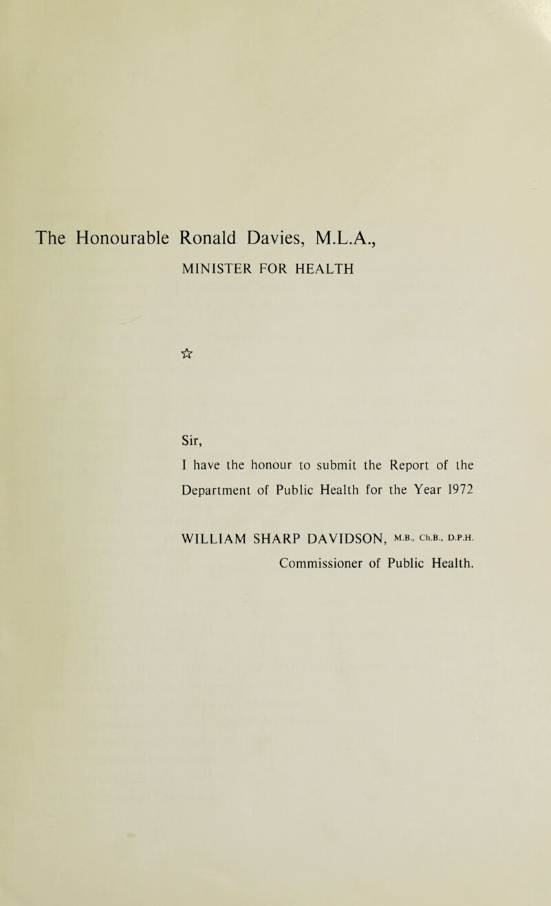 The Honourable Ronald Davies, M.L.A., MINISTER FOR HEALTH ☆ Sir, I have the honour to submit the Report of the Department of Public Health for the Year 1972 WILLIAM SHARP DAVIDSON, mb., ch.b.. d.p.h. Commissioner of Public Health.