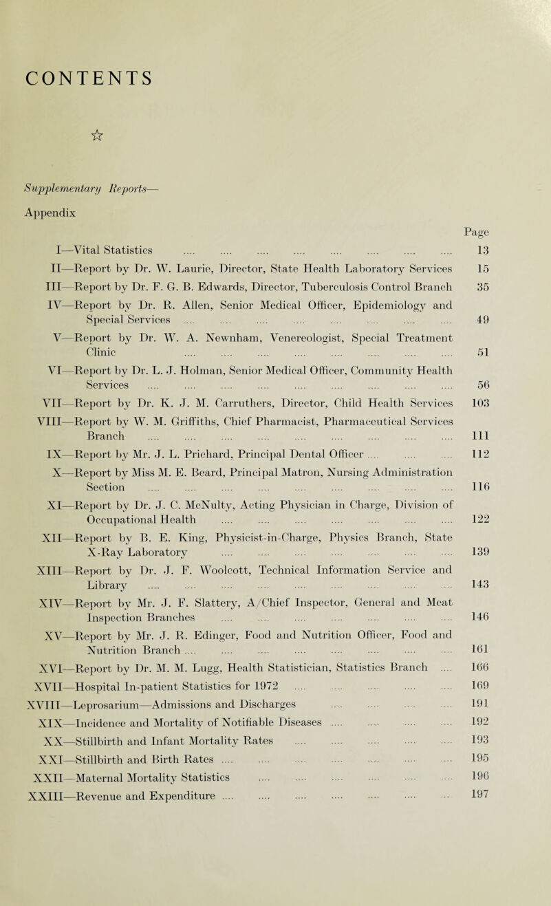 CONTENTS ☆ Supplementary Reports— Appendix Page I—Vital Statistics .... .... .... .... .... .... .... .... 13 II—Report by Dr. W. Laurie, Director, State Health Laboratory Services 15 III— Report by Dr. F. G. B. Edwards, Director, Tuberculosis Control Branch 35 IV— Report by Dr. R. Allen, Senior Medical Officer, Epidemiology and Special Services .... .... .... .... .... .... .... .... 49 V—Report by Dr. W. A. Newnham, Venereologist, Special Treatment Clinic .... .... .... .... .... .... .... .... 51 VI—Report by Dr. L. J. Holman, Senior Medical Officer, Community Health Services .... .... .... .... .... .... .... .... .... 56 VII—Report by Dr. K. J. M. Carruthers, Director, Child Health Services 103 VIII—Report by W. M. Griffiths, Chief Pharmacist, Pharmaceutical Services Branch .... .... .... .... .... .... .... .... .... Ill IX—Report by Mr. J. L. Prichard, Principal Dental Officer .... .... .... 112 X—Report by Miss M. E. Beard, Principal Matron, Nursing Administration Section .... .... .... .... .... .... .... .... .... 116 XI—Report by Dr. J. C. McNulty, Acting Physician in Charge, Division of Occupational Health .... .... .... .... .... .... .... 122 XII—Report by B. E. King, Physicist-in-Charge, Physics Branch, State X-Ray Laboratory .... .... .... .... .... .... .... 139 XIII— Report by Dr. J. F. Woolcott, Technical Information Service and Library .... .... .... .... ... .... ... 143 XIV— Report by Mr. J. F. Slattery, A/Chief Inspector, General and Meat Inspection Branches .... .... .... .... .... .... 146 XV—Report by Mr. J. R. Edinger, Food and Nutrition Officer, Food and Nutrition Branch .... .... .... .... .... .... .... .... 161 XVI—Report by Dr. M. M. Lugg, Health Statistician, Statistics Branch .... 166 XVII—Hospital In-patient Statistics for 1972 .... .... 169 XVIII—Leprosarium—Admissions and Discharges .... 191 XIX—Incidence and Mortality of Notifiable Diseases. 192 XX—Stillbirth and Infant Mortality Rates . 193 XXI—Stillbirth and Birth Rates. 195 XXII—Maternal Mortality Statistics . 196 XXIII—Revenue and Expenditure. 197