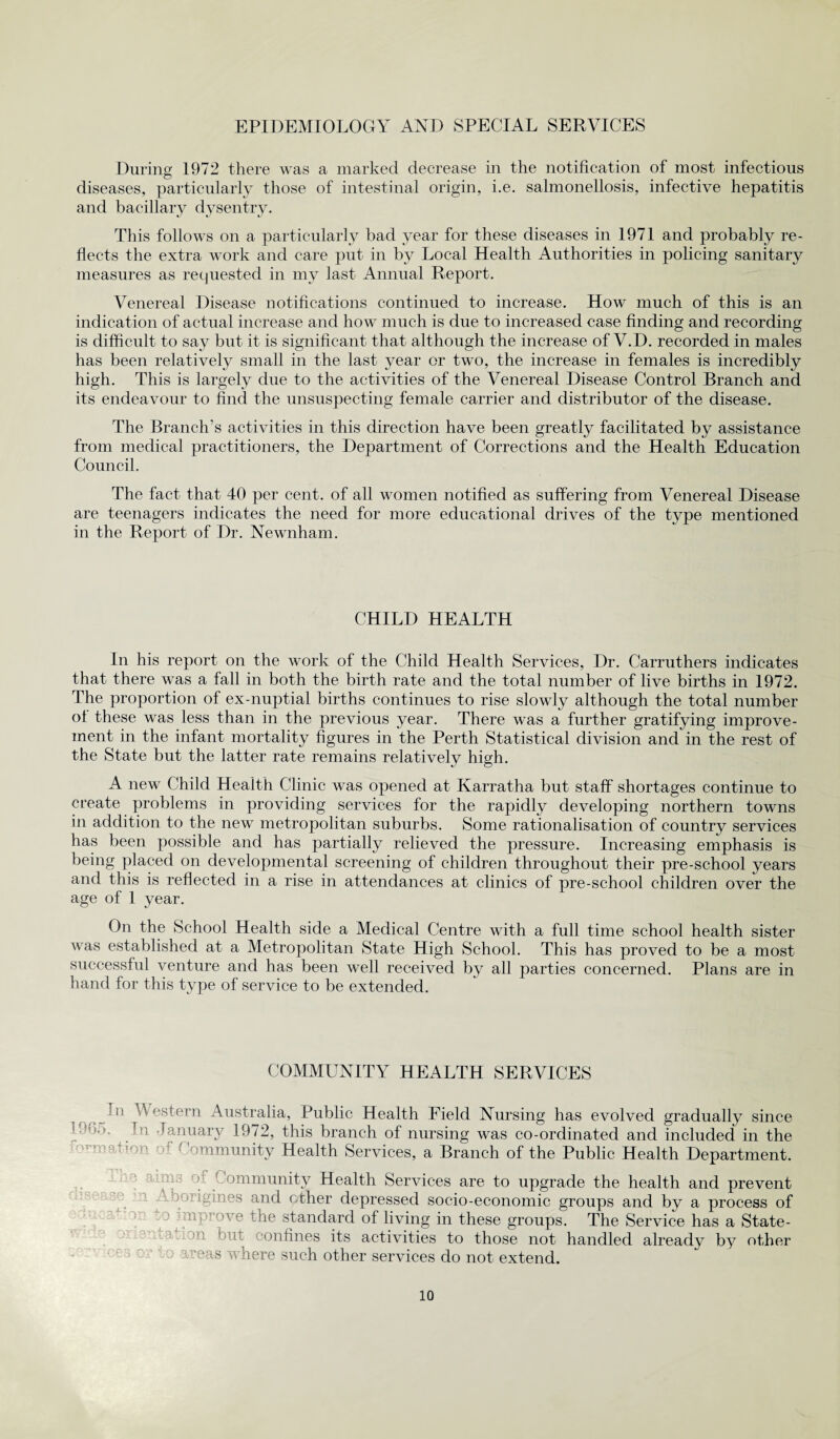 EPIDEMIOLOGY AND SPECIAL SERVICES During 1972 there was a marked decrease in the notification of most infectious diseases, particularly those of intestinal origin, i.e. salmonellosis, infective hepatitis and bacillary dysentry. This follows on a particularly bad year for these diseases in 1971 and probably re¬ flects the extra work and care put in bv Local Health Authorities in policing sanitary measures as requested in my last Annual Report. Venereal Disease notifications continued to increase. How much of this is an indication of actual increase and how much is due to increased case finding and recording is difficult to say but it is significant that although the increase of V.D. recorded in males has been relatively small in the last year or two, the increase in females is incredibly high. This is largely due to the activities of the Venereal Disease Control Branch and its endeavour to find the unsuspecting female carrier and distributor of the disease. The Branch's activities in this direction have been greatly facilitated by assistance from medical practitioners, the Department of Corrections and the Health Education Council. The fact that 40 per cent, of all women notified as suffering from Venereal Disease are teenagers indicates the need for more educational drives of the type mentioned in the Report of Dr. Newnham. CHILD HEALTH In his report on the work of the Child Health Services, Dr. Carruthers indicates that there was a fall in both the birth rate and the total number of live births in 1972. The proportion of ex-nuptial births continues to rise slowly although the total number ol these was less than in the previous year. There was a further gratifying improve¬ ment in the infant mortality figures in the Perth Statistical division and in the rest of the State but the latter rate remains relatively high. A new Child Health Clinic was opened at Karratha but staff shortages continue to create problems in providing services for the rapidly developing northern towns in addition to the new metropolitan suburbs. Some rationalisation of country services has been possible and has partially relieved the pressure. Increasing emphasis is being placed on developmental screening of children throughout their pre-school years and this is reflected in a rise in attendances at clinics of pre-school children over the age of 1 year. On the School Health side a Medical Centre with a full time school health sister was established at a Metropolitan State High School. This has proved to be a most successful venture and has been well received by all parties concerned. Plans are in hand for this type of service to be extended. COMMUNITY HEALTH SERVICES 11 CV astern Australia, Public Health Field Nursing has evolved gradually since ’965. In January 1972, this branch of nursing was co-ordinated and included in the -nation of Community Health Services, a Branch of the Public Health Department. l:nt13 °} Community Health Services are to upgrade the health and prevent o-origmes and other depressed socio-economic groups and by a process of ui  e standard of living in these groups. The Service has a State- ion but confines its activities to those not handled already by other ireas where such other services do not extend.