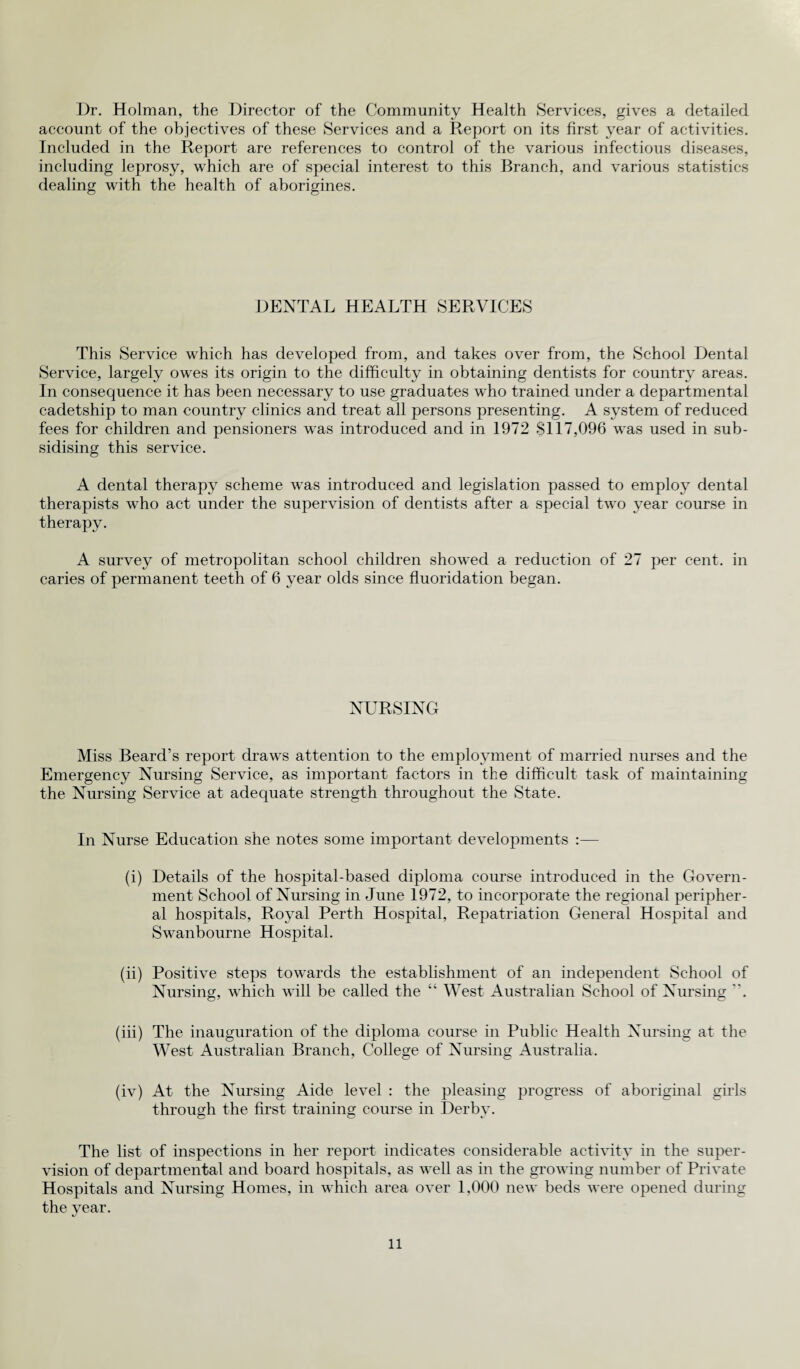 Dr. Holman, the Director of the Community Health Services, gives a detailed account of the objectives of these Services and a Report on its first year of activities. Included in the Report are references to control of the various infectious diseases, including leprosy, which are of special interest to this Branch, and various statistics dealing with the health of aborigines. DENTAL HEALTH SERVICES This Service which has developed from, and takes over from, the School Dental Service, largely owes its origin to the difficulty in obtaining dentists for country areas. In consequence it has been necessary to use graduates who trained under a departmental cadetship to man country clinics and treat all persons presenting. A system of reduced fees for children and pensioners was introduced and in 1972 8117,096 was used in sub¬ sidising this service. A dental therapy scheme was introduced and legislation passed to employ dental therapists who act under the supervision of dentists after a special two year course in therapy. A survey of metropolitan school children showed a reduction of 27 per cent, in caries of permanent teeth of 6 year olds since fluoridation began. NURSING Miss Beard’s report draws attention to the employment of married nurses and the Emergency Nursing Service, as important factors in the difficult task of maintaining the Nursing Service at adequate strength throughout the State. In Nurse Education she notes some important developments :— (i) Details of the hospital-based diploma course introduced in the Govern¬ ment School of Nursing in June 1972, to incorporate the regional peripher¬ al hospitals, Royal Perth Hospital, Repatriation General Hospital and Swanbourne Hospital. (ii) Positive steps towards the establishment of an independent School of Nursing, which will be called the “ West Australian School of Nursing . (iii) The inauguration of the diploma course in Public Health Nursing at the West Australian Branch, College of Nursing Australia. (iv) At the Nursing Aide level : the pleasing progress of aboriginal girls through the first training course in Derby. The list of inspections in her report indicates considerable activity in the super¬ vision of departmental and board hospitals, as well as in the growing number of Private Hospitals and Nursing Homes, in which area over 1,000 new beds were opened during the year.