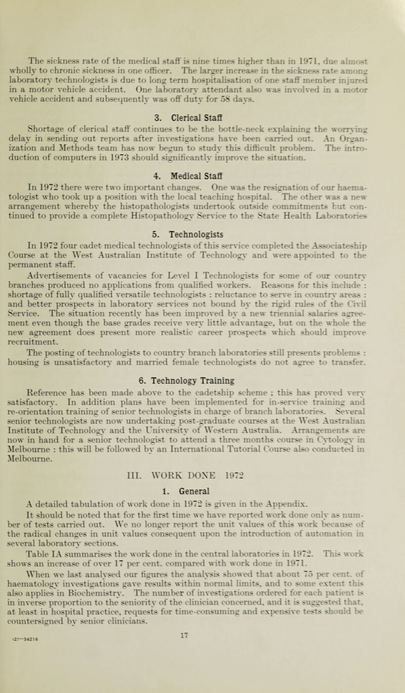 The sickness rate of the medical .staff is nine times higher than in 1971, due aim wholly to chronic sickness in one officer. The larger increase in the sickness rate amor.; laboratory technologists is due to loner term hospitalisation of one staff member injures in a motor vehicle accident. One laboratory attendant also was involved in a motor vehicle accident and subsequently was off duty for 58 days. 3. Clerical Staff Shortage of clerical staff continues to be the bottle-neck explaining the worrying delay in sending out reports after investigations have been carried out. An <Jrgan- ization and Methods team has now begun to study this difficult problem. The intro¬ duction of computers in 1973 should significantly improve the situation. 4. Medical Staff In 1972 there were two important changes. One was the resignation of our haema- tologist who took up a position with the local teaching hospital. The other was a new arrangement whereby the histopathologists undertook outside commitments hut : on- tinued to provide a complete Histopathology Service to the State Health Laboratories 5. Technologists In 1972 four cadet medical technologists of this service completed the Ass x-iateship Course at the West Australian Institute of Technology and were appointed to the permanent staff. Advertisements of vacancies for Level I Technologists for some of our country branches produced no applications from qualified workers. Reasons for this include : shortage of fully qualified versatile technologists : reluctance to serve in country areas : and better prospects in laboratory services not bound by the rigid rules of the Civil Service. The situation recently has been improved by a new triennial salaries agree¬ ment even though the base grades receive verv little advantage, but on the whole the c c ' «. >—. new agreement does present more realistic career prospects which should improve recruitment. The posting of technologists to country branch laboratories still presents problems : housing is unsatisfactory and married female technologists do not agree to transfer. 6. Technology Training Reference has been made above to the cadetship scheme : this has proved very satisfactory. In addition plans have been implemented for in-service training and re-orientation training of senior technologists in charge of branch laboratories. Several senior technologists are now undertaking post-graduate courses at the West Australian Institute of Technology and the University of Western Australia. Arrangements arc- now in hand for a senior technologist to attend a three months course in Cytology in Melbourne : this will be followed by an International Tutorial Course also conducted in Melbourne. III. WORK DONE 1972 1. General A detailed tabulation of work done in 1972 is given in the Appendix. It should be noted that for the first time we have reported work done only as num¬ ber of tests carried out. We no longer report the unit values of this work be arose of the radical changes in unit values consequent upon the introduction of automation in several laboratory sections. Table IA summarises the work done in the central laboratories in 1972. This work shows an increase of over 17 per cent, compared with work done in 1971. When we last analysed our figures the analysis showed that about 75 per cent, of haematology investigations gave results within normal limits, and to some extent this V« c o also applies in Biochemistry. The number of investigations ordered I i . h patient is in inverse proportion to the seniority of the clinician concerned, and it is suggested that, at least in hospital practice, requests for time-consuming and expensive tests sd vdd countersigned by senior clinicians. <2—34216