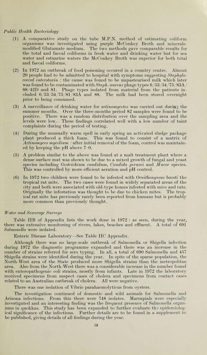 Public Health Bacteriology (1) A comparative study on the tube M.P.N. method of estimating coliform organisms was investigated using purple McConkey Broth and minerals- modified Glutamate medium. The two methods gave comparable results for the total and faecal coliforms in fresh water and drinking water but for sea water and estuarine waters the McConkey Broth was superior for both total and faecal coliforms. (2) In 1972 an outbreak of food poisoning occured in a country centre. Almost 20 people had to be admitted to hospital with symptoms suggesting Staphylo¬ coccal enterotoxin : the cause was found to be unpasteurised milk which later was found to be contaminated with Staph, aureus phage types 6/53/54/75/83A/ 88/42D and 81. Phage types isolated from material from the patients in¬ cluded 6/53/54/75/81/83A and 88. The milk had been stored overnight prior to being consumed. (3) A surveillance of drinking water for actinomycetes was carried out during the summer months. Over the three-months period 82 samples were found to be positive. There was a random distribution over the sampling area and the levels were low. These findings correlated well with a low number of taint complaints during the period of testing. (4) During the unusually warm spell in early spring an activated sludge package plant produced a thick foam. This was found to consist of a matrix of Actinomyces mycelium : after initial removal of the foam, control was maintain¬ ed by keeping the pH above 7 • 0. (5) A problem similar to the above was found at a malt treatment plant where a dense surface mat was shown to be due to a mixed growth of fungal and yeast species including Gestrichium candidum, Candida perusei and Mucor species. This was controlled by more efficient aeration and pH control. (6) In 1972 two children were found to be infested with Ornithonyssus bacoti the tropical rat mite. The two cases were found in widely separated areas of the city and both were associated with old-type homes infested with mice and rats. Originally the infestation was thought to be due to chicken mites. The trop¬ ical rat mite has previously rarely been reported from humans but is probably more common than previously thought. Water and Sewerage Surveys Table IIB of Appendix lists the work done in 1972 : as seen, during the year, there was extensive monitoring of rivers, lakes, beaches and effluent. A total of 691 Salmonella were isolated. Enteric Disease Laboratory—See Table IIC Appendix. Although there was no large-scale outbreak of Salmonella or Shigella infection during 1972 the diagnostic programme expanded and there was an increase in the number of strains referred for sero typing. In all, a total of 690 Salmonella and 457 Shigella strains were identified during the year. In spite of the sparse population, the North-West area of the State produced more Shigella strains than the metropolitan area. Also from the North-West there was a considerable increase in the number found with enteropathogenic coli strains, mostly from infants. Late in 1972 the laboratory received specimens from suspect cases of cholera and specimens from contact cases related to an Australian outbreak of cholera. All were negative. There was one isolation of Vibrio parahaemolyticus from oysters. The investigation continued of domestic and wild animals for Salmonella and Arizona infections. From this there were 748 isolates. Marsupials were especially investigated and an interesting finding was the frequent presence of Salmonella organ¬ isms in quokkas. This study has been expanded to further evaluate the epidemiolog¬ ical significance of the infections. Further details are to be found in a supplement to be published, giving details of all findings during the year.
