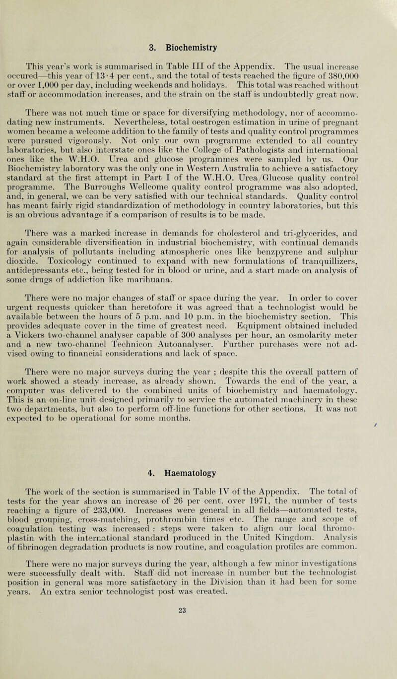3. Biochemistry This year’s work is summarised in Table III of the Appendix. The usual increase occured—this year of 13-4 per cent., and the total of tests reached the figure of 380,000 or over 1,000 per day, including weekends and holidays. This total was reached without staff or accommodation increases, and the strain on the staff is undoubtedly great now. There was not much time or space for diversifying methodology, nor of accommo¬ dating new instruments. Nevertheless, total oestrogen estimation in urine of pregnant women became a welcome addition to the family of tests and quality control programmes were pursued vigorously. Not only our own programme extended to all country laboratories, but also interstate ones like the College of Pathologists and international ones like the W.H.O. Urea and glucose programmes were sampled by us. Our Biochemistry laboratory was the only one in Western Australia to achieve a satisfactory standard at the first attempt in Part I of the W.H.O. Urea/Glucose quality control programme. The Burroughs Wellcome quality control programme was also adopted, and, in general, we can be very satisfied with our technical standards. Quality control has meant fairly rigid standardization of methodology in country laboratories, but this is an obvious advantage if a comparison of results is to be made. There was a marked increase in demands for cholesterol and tri-glycerides, and again considerable diversification in industrial biochemistry, with continual demands for analysis of pollutants including atmospheric ones like benzpyrene and sulphur dioxide. Toxicology continued to expand with new formulations of tranquillizers, antidepressants etc., being tested for in blood or urine, and a start made on analysis of some drugs of addiction like marihuana. There were no major changes of staff or space during the year. In order to cover urgent requests quicker than heretofore it was agreed that a technologist would be available between the hours of 5 p.m. and 10 p.m. in the biochemistry section. This provides adequate cover in the time of greatest need. Equipment obtained included a Vickers two-channel analyser capable of 300 analyses per hour, an osmolarity meter and a new two-channel Technicon Autoanalyser. Further purchases were not ad¬ vised owing to financial considerations and lack of space. There were no major surveys during the year ; despite this the overall pattern of work showed a steady increase, as already shown. Towards the end of the year, a computer was delivered to the combined units of biochemistry and haematology. This is an on-line unit designed primarily to service the automated machinery in these two departments, but also to perform off-line functions for other sections. It was not expected to be operational for some months. 4. Haematology The work of the section is summarised in Table IV of the Appendix. The total of tests for the year shows an increase of 26 per cent, over 1971, the number of tests reaching a figure of 233,000. Increases were general in all fields—automated tests, blood grouping, cross-matching, prothrombin times etc. The range and scope of coagulation testing was increased : steps were taken to align our local thromo- plastin with the international standard produced in the United Kingdom. Analysis of fibrinogen degradation products is now routine, and coagulation profiles are common. There were no major surveys during the year, although a few minor investigations were successfully dealt with. Staff did not increase in number but the technologist position in general was more satisfactory in the Division than it had been for some years. An extra senior technologist post was created.