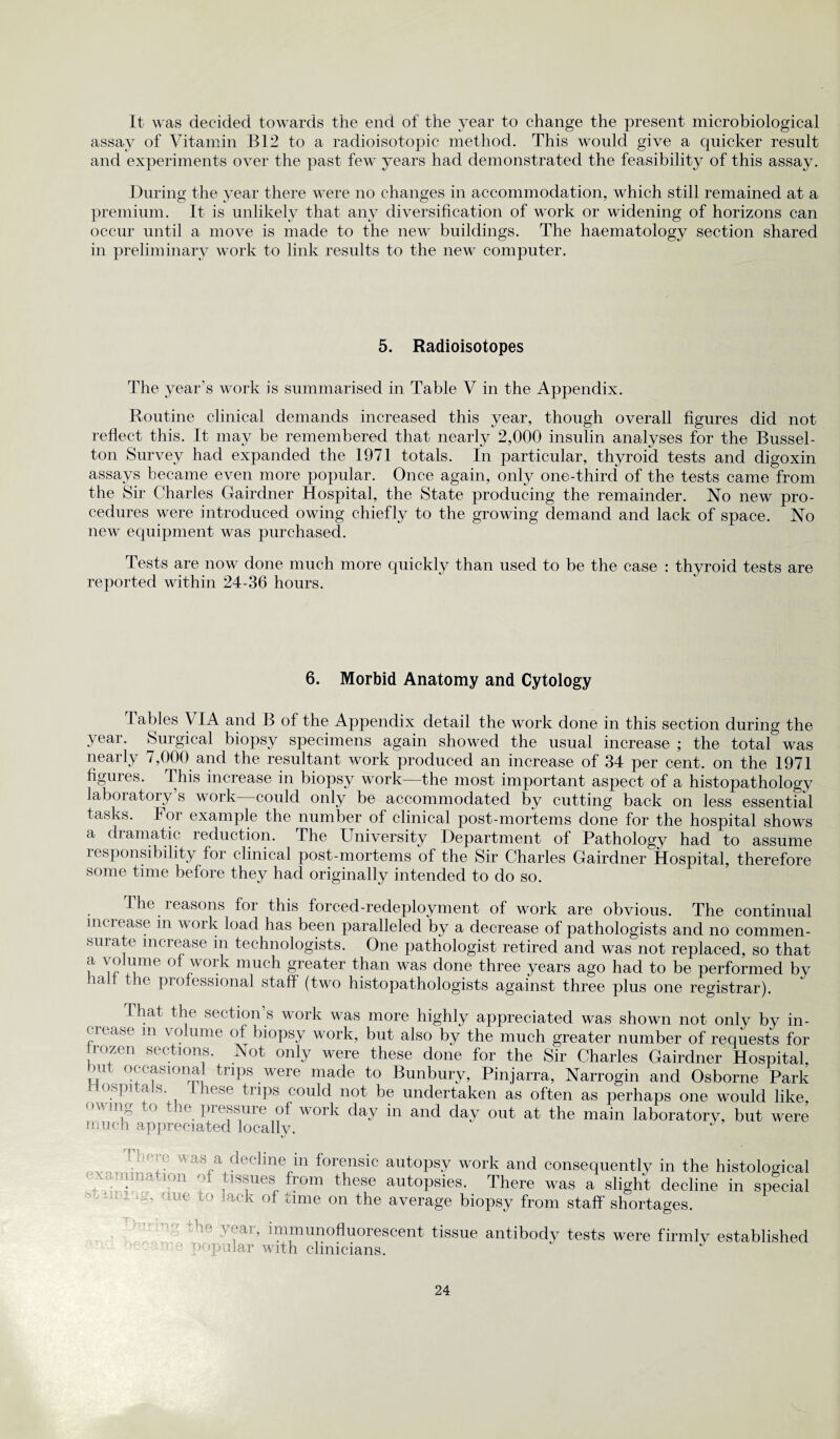 It was decided towards the end of the year to change the present microbiological assay of Vitamin B12 to a radioisotopic method. This would give a quicker result and experiments over the past few years had demonstrated the feasibility of this assay. During the year there were no changes in accommodation, which still remained at a premium. It is unlikely that any diversification of work or widening of horizons can occur until a move is made to the new buildings. The haematology section shared in preliminary work to link results to the new computer. 5. Radioisotopes The year's work is summarised in Table V in the Appendix. Routine clinical demands increased this year, though overall figures did not reflect this. It may be remembered that nearly 2,000 insulin analyses for the Bussel- ton Survey had expanded the 1971 totals. In particular, thyroid tests and digoxin assays became even more popular. Once again, only one-third of the tests came from the Sir Charles Gairdner Hospital, the State producing the remainder. No new pro¬ cedures were introduced owing chiefly to the growing demand and lack of space. No new equipment was purchased. Tests are now done much more quickly than used to be the case : thyroid tests are reported within 24-36 hours. 6. Morbid Anatomy and Cytology Tables VIA and B of the Appendix detail the work done in this section during the year. Surgical biopsy specimens again showed the usual increase ; the total was nearly 7,000 and the resultant work produced an increase of 34 per cent, on the 1971 figures. This increase in biopsy work—the most important aspect of a histopathology laboratory’s work—could only be accommodated by cutting back on less essential tasks. For example the number of clinical post-mortems done for the hospital shows a dramatic reduction. The University Department of Pathology had to assume responsibility for clinical post-mortems of the Sir Charles Gairdner Hospital, therefore some time before they had originally intended to do so. The reasons for this forced-redeployment of work are obvious. The continual increase m work load has been paralleled by a decrease of pathologists and no commen¬ sal ate increase in technologists. One pathologist retired and was not replaced, so that a volume of work much greater than was done three years ago had to be performed by lalf the professional staff (two histopathologists against three plus one registrar). That the section’s work was more highly appreciated was shown not only bv in¬ crease m volume of biopsy work, but also by the much greater number of requests for trozen sections. Not only were these done for the Sir Charles Gairdner Hospital, mil occasional trips were made to Bunbury, Pinjarra, Narrogin and Osborne Park Hospitals, these trips could not be undertaken as often as perhaps one would like, owing to the pressure of work day in and day out at the main laboratory, but were much appreciated locally. - ■ i - . t a‘\,a declme 111 forensic autopsy work and consequently in the histological ixamnia ion m tissues from these autopsies. There was a slight decline in special uue l!* lack °* time on the average biopsy from staff shortages. * ycai, immunofluorescent tissue antibody tests were firmly established • popular with clinicians.
