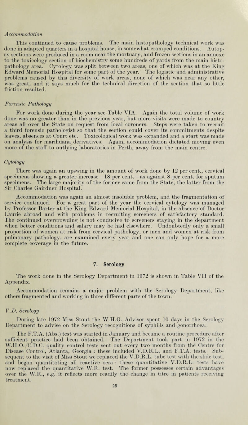 Accommodation This continued to cause problems. The main histopathology technical work was done in adapted quarters in a hospital house, in somewhat cramped conditions. Autop¬ sy sections were produced in a room near the mortuary, and frozen sections in an annexe to the toxicology section of biochemistry some hundreds of yards from the main histo¬ pathology area. Cytology was split between two areas, one of which was at the King Edward Memorial Hospital for some part of the year. The logistic and administrative problems caused by this diversity of work areas, none of which was near any other, was great, and it says much for the technical direction of the section that so little friction resulted. Forensic Pathology For work done during the year see Table VIA. Again the total volume of work done was no greater than in the previous year, but more visits were made to country areas all over the State on request from local coroners. Steps were taken to recruit a third forensic pathologist so that the section could cover its commitments despite leaves, absences at Court etc. Toxicological work was expanded and a start was made on analysis for marihuana derivatives. Again, accommodation dictated moving even more of the staff to outlying laboratories in Perth, away from the main centre. Cytology There was again an upswing in the amount of work done by 12 per cent., cervical specimens showing a greater increase—18 per cent.—as against 8 per cent, for sputum specimens. The large majority of the former came from the State, the latter from the Sir Charles Gairdner Hospital. Accommodation was again an almost insoluble problem, and the fragmentation of service continued. For a great part of the year the cervical cytology was managed by Professor Barter at the King Edward Memorial Hospital, in the absence of Doctor Laurie abroad and with problems in recruiting screeners of satisfactory standard. The continued overcrowding is not conducive to screeners staying in the department when better conditions and salary may be had elsewhere. Undoubtedly only a small proportion of women at risk from cervical pathology, or men and women at risk from pulmonary pathology, are examined every year and one can only hope for a more complete coverage in the future. 7. Serology The work done in the Serology Department in 1972 is shown in Table VII of the Appendix. Accommodation remains a major problem with the Serology Department, like others fragmented and working in three different parts of the town. V. D. Serology During late 1972 Miss Stout the W.H.O. Advisor spent 10 days in the Serology Department to advise on the Serology recognitions of syphilis and gonorrhoea. The F.T.A. (Abs.) test was started in January and became a routine procedure after sufficient practice had been obtained. The Department took part in 1972 in the W. H.O./C.D.C. quality control tests sent out every two months from the Centre for Disease Control, Atlanta, Georgia : these included V.D.R.L. and F.T.A. tests. Sub¬ sequent to the visit of Miss Stout we replaced the V.D.R.L. tube test with the slide test, and began quantitating all reactive sera : these quantitative V.D.R.L. tests have now replaced the quantitative W.R. test. The former possesses certain advantages over the W.R., e.g. it reflects more readily the change in titre in patients receiving treatment.