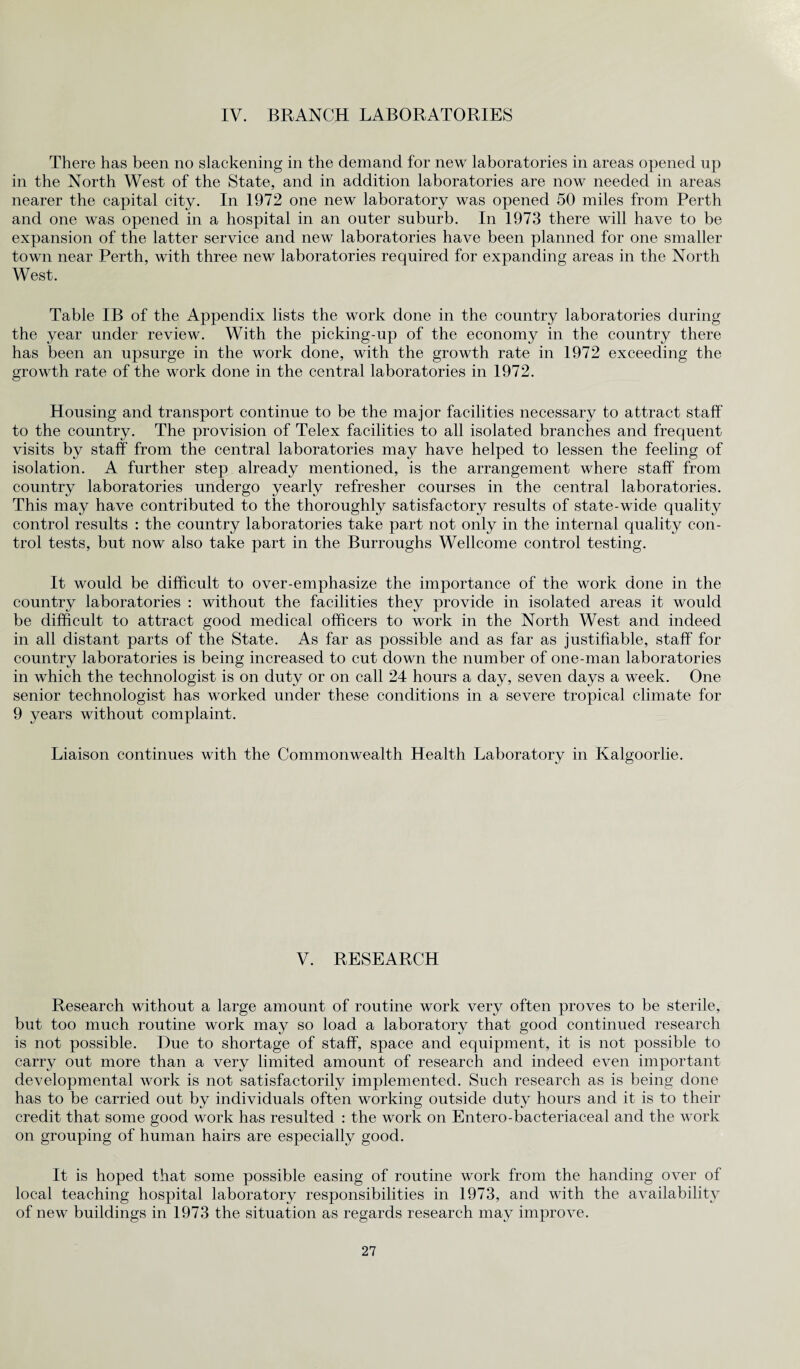 IV. BRANCH LABORATORIES There has been no slackening in the demand for new laboratories in areas opened up in the North West of the State, and in addition laboratories are now needed in areas nearer the capital city. In 1972 one new laboratory was opened 50 miles from Perth and one was opened in a hospital in an outer suburb. In 1973 there will have to be expansion of the latter service and new laboratories have been planned for one smaller town near Perth, with three new laboratories required for expanding areas in the North West. Table IB of the Appendix lists the work done in the country laboratories during the year under review. With the picking-up of the economy in the country there has been an upsurge in the work done, with the growth rate in 1972 exceeding the growth rate of the work done in the central laboratories in 1972. Housing and transport continue to be the major facilities necessary to attract staff to the country. The provision of Telex facilities to all isolated branches and frequent visits by staff from the central laboratories may have helped to lessen the feeling of isolation. A further step already mentioned, is the arrangement where staff from country laboratories undergo yearly refresher courses in the central laboratories. This may have contributed to the thoroughly satisfactory results of state-wide quality control results : the country laboratories take part not only in the internal quality con¬ trol tests, but now also take part in the Burroughs Wellcome control testing. It would be difficult to over-emphasize the importance of the work done in the country laboratories : without the facilities they provide in isolated areas it would be difficult to attract good medical officers to work in the North West and indeed in all distant parts of the State. As far as possible and as far as justifiable, staff for country laboratories is being increased to cut down the number of one-man laboratories in which the technologist is on duty or on call 24 hours a day, seven days a week. One senior technologist has worked under these conditions in a severe tropical climate for 9 years without complaint. Liaison continues with the Commonwealth Health Laboratory in Kalgoorlie. V. RESEARCH Research without a large amount of routine work very often proves to be sterile, but too much routine work may so load a laboratory that good continued research is not possible. Due to shortage of staff, space and equipment, it is not possible to carry out more than a very limited amount of research and indeed even important developmental work is not satisfactorily implemented. Such research as is being done has to be carried out by individuals often working outside duty hours and it is to their credit that some good work has resulted : the work on Entero-bacteriaceal and the work on grouping of human hairs are especially good. It is hoped that some possible easing of routine work from the handing over of local teaching hospital laboratory responsibilities in 1973, and with the availability of new buildings in 1973 the situation as regards research may improve.