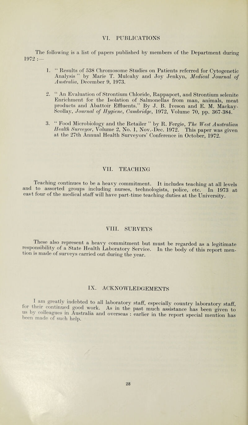 VI. PUBLICATIONS The following is a list of papers published by members of the Department during 1972 :— 1. “ Results of 538 Chromosome Studies on Patients referred for Cytogenetic Analysis ” by Marie T. Mulcahy and Joy Jenkyn, Medical Journal of Australia, December 9, 1973. 2. “ An Evaluation of Strontium Chloride, Rappaport, and Strontium selenite Enrichment for the Isolation of Salmonellas from man, animals, meat products and Abattoir Effluents.” By J. B. Iveson and E. M. Mackay- Scollay, Journal of Hygiene, Cambridge, 1972, Volume 70, pp. 367-384. 3. “ Food Microbiology and the Retailer ” by R. Fergie, The West Australian Health Surveyor, Volume 2, No. 1, Nov.-Dee. 1972. This paper was given at the 27th Annual Health Surveyors’ Conference in October, 1972. VII. TEACHING Teaching continues to be a heavy commitment. It includes teaching at all levels and to assorted groups including nurses, technologists, police, etc. In 1973 at east four of the medical staff will have part-time teaching duties at the University. VIII. SURVEYS These also represent a heavy commitment but must be regarded as a legitimate responsibility of a State Health Laboratory Service. In the body of this report men¬ tion is made of surveys carried out during the year. IX. ACKNOWLEDGEMENTS I am greatly indebted to all laboratory staff, especially country laboratory staff, OI, eir continued good work. As in the past much assistance has been given to us by colleagues m Australia and overseas : earlier in the report special mention has been mar m nf snr-b x 1