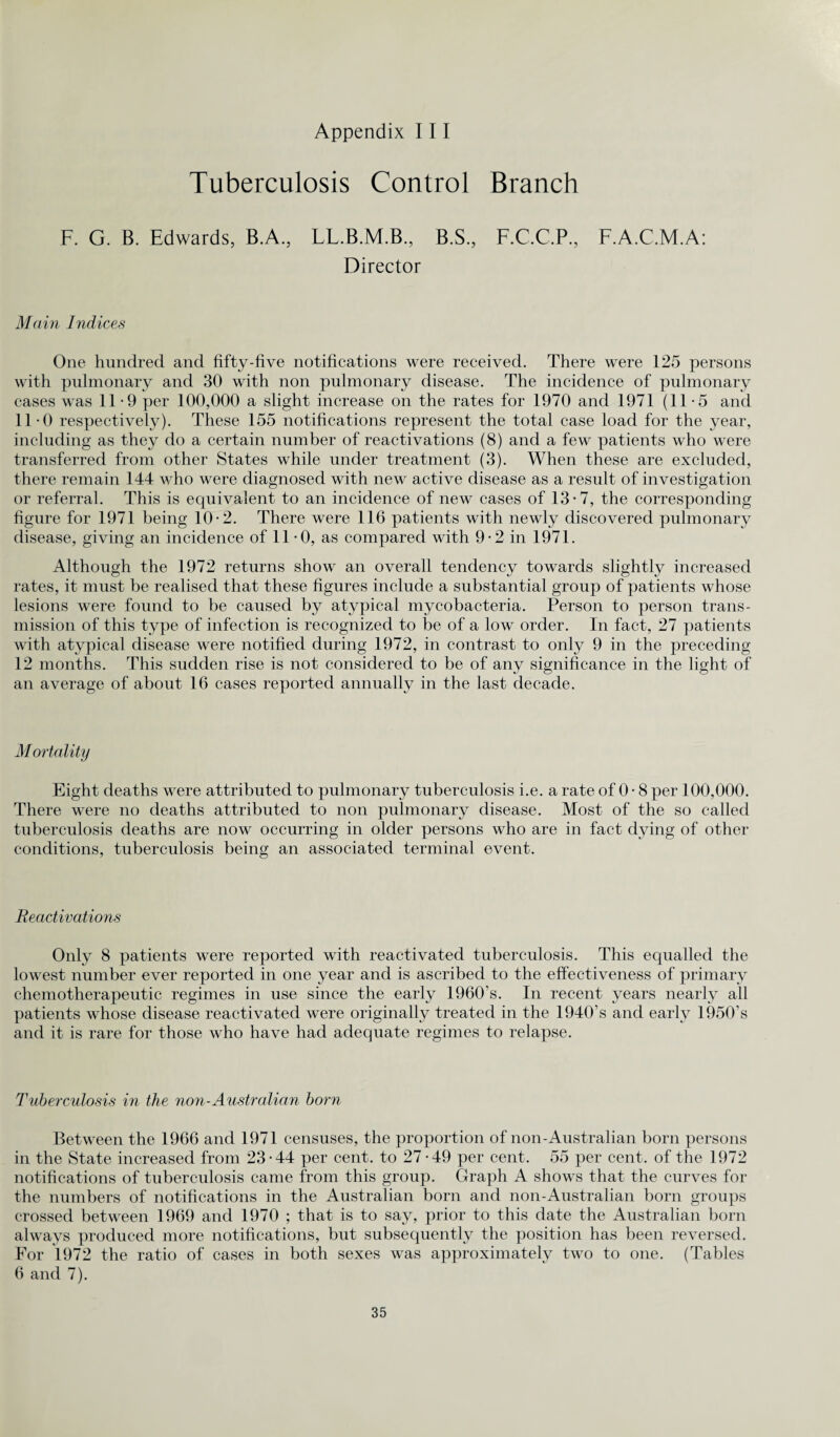 Appendix III Tuberculosis Control Branch F. G. B. Edwards, B.A., LL.B.M.B., B.S., F.C.C.P., F.A.C.M.A: Director Main Indices One hundred and fifty-five notifications were received. There were 125 persons with pulmonary and 30 with non pulmonary disease. The incidence of pulmonary cases was 11-9 per 100,000 a slight increase on the rates for 1970 and 1971 (11-5 and 11-0 respectively). These 155 notifications represent the total case load for the year, including as they do a certain number of reactivations (8) and a few patients who were transferred from other States while under treatment (3). When these are excluded, there remain 144 who were diagnosed with new active disease as a result of investigation or referral. This is equivalent to an incidence of new cases of 13-7, the corresponding figure for 1971 being 10-2. There were 116 patients with newly discovered pulmonary disease, giving an incidence of 11*0, as compared with 9-2 in 1971. Although the 1972 returns show an overall tendency towards slightly increased rates, it must be realised that these figures include a substantial group of patients whose lesions were found to be caused by atypical mycobacteria. Person to person trans¬ mission of this type of infection is recognized to be of a low order. In fact, 27 patients with atypical disease were notified during 1972, in contrast to only 9 in the preceding 12 months. This sudden rise is not considered to be of any significance in the light of an average of about 16 cases reported annually in the last decade. Mortality Eight deaths were attributed to pulmonary tuberculosis i.e. a rate of 0 • 8 per 100,000. There were no deaths attributed to non pulmonary disease. Most of the so called tuberculosis deaths are now occurring in older persons who are in fact dying of other conditions, tuberculosis being an associated terminal event. Reactivations Only 8 patients were reported with reactivated tuberculosis. This equalled the lowest number ever reported in one year and is ascribed to the effectiveness of primary chemotherapeutic regimes in use since the early 1960’s. In recent years nearly all patients whose disease reactivated were originally treated in the 1940’s and early 1950’s and it is rare for those who have had adequate regimes to relapse. Tuberculosis in the non-Australian born Between the 1966 and 1971 censuses, the proportion of non-Australian born persons in the State increased from 23-44 per cent, to 27-49 per cent. 55 per cent, of the 1972 notifications of tuberculosis came from this group. Graph A shows that the curves for the numbers of notifications in the Australian born and non-Australian born groups crossed between 1969 and 1970 ; that is to say, prior to this date the Australian born always produced more notifications, but subsequently the position has been reversed. For 1972 the ratio of cases in both sexes was approximately two to one. (Tables 6 and 7).