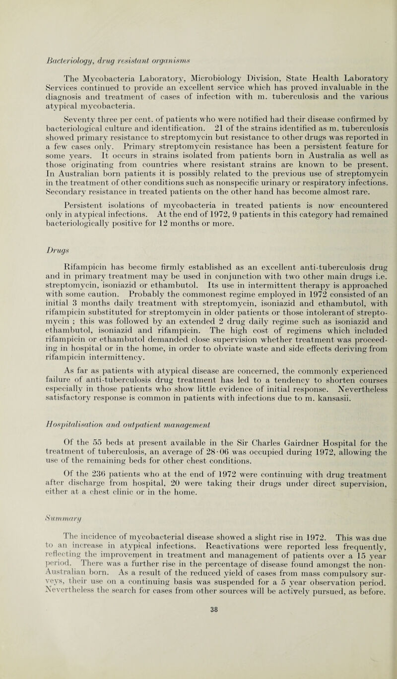 Bacteriology, drug resistant organisms The Mycobacteria Laboratory, Microbiology Division, State Health Laboratory Services continued to provide an excellent service which has proved invaluable in the diagnosis and treatment of cases of infection with m. tuberculosis and the various atypical mycobacteria. Seventy three per cent, of patients who were notified had their disease confirmed by bacteriological culture and identification. 21 of the strains identified as m. tuberculosis showed primary resistance to streptomycin but resistance to other drugs was reported in a few cases only. Primary streptomycin resistance has been a persistent feature for some years. It occurs in strains isolated from patients born in Australia as well as those originating from countries where resistant strains are known to be present. In Australian born patients it is possibly related to the previous use of streptomycin in the treatment of other conditions such as nonspecific urinary or respiratory infections. Secondary resistance in treated patients on the other hand has become almost rare. Persistent isolations of mycobacteria in treated patients is now encountered only in atypical infections. At the end of 1972, 9 patients in this category had remained bacteriologically positive for 12 months or more. Drugs Rifampicin has become firmly established as an excellent anti-tuberculosis drug and in primary treatment may be used in conjunction with two other main drugs i.e. streptomycin, isoniazid or ethambutol. Its use in intermittent therapy is approached with some caution. Probably the commonest regime employed in 1972 consisted of an initial 3 months daily treatment with streptomycin, isoniazid and ethambutol, with rifampicin substituted for streptomycin in older patients or those intolerant of strepto¬ mycin ; this was followed by an extended 2 drug daily regime such as isoniazid and ethambutol, isoniazid and rifampicin. The high cost of regimens which included rifampicin or ethambutol demanded close supervision whether treatment was proceed¬ ing in hospital or in the home, in order to obviate waste and side effects deriving from rifampicin intermittency. As far as patients with atypical disease are concerned, the commonly experienced failure of anti-tuberculosis drug treatment has led to a tendency to shorten courses especially in those patients who show little evidence of initial response. Nevertheless satisfactory response is common in patients with infections due to m. kansasii. Hospitalisation and outpatient management Of the 55 beds at present available in the Sir Charles Gairdner Hospital for the treatment of tuberculosis, an average of 28-06 was occupied during 1972, allowing the use of the remaining beds for other chest conditions. Of the 236 patients who at the end of 1972 were continuing with drug treatment after discharge from hospital, 20 were taking their drugs under direct supervision, either at a chest clinic or in the home. Summary The incidence of mycobacterial disease showed a slight rise in 1972. This was due to an increase in atypical infections. Reactivations were reported less frequently, reflecting the improvement in treatment and management of patients over a 15 year period. There was a further rise in the percentage of disease found amongst the non- Australian born. As a result of the reduced yield of cases from mass compulsory sur¬ veys, their use on a continuing basis was suspended for a 5 year observation period. Nevertheless the search for cases from other sources will be actively pursued, as before.