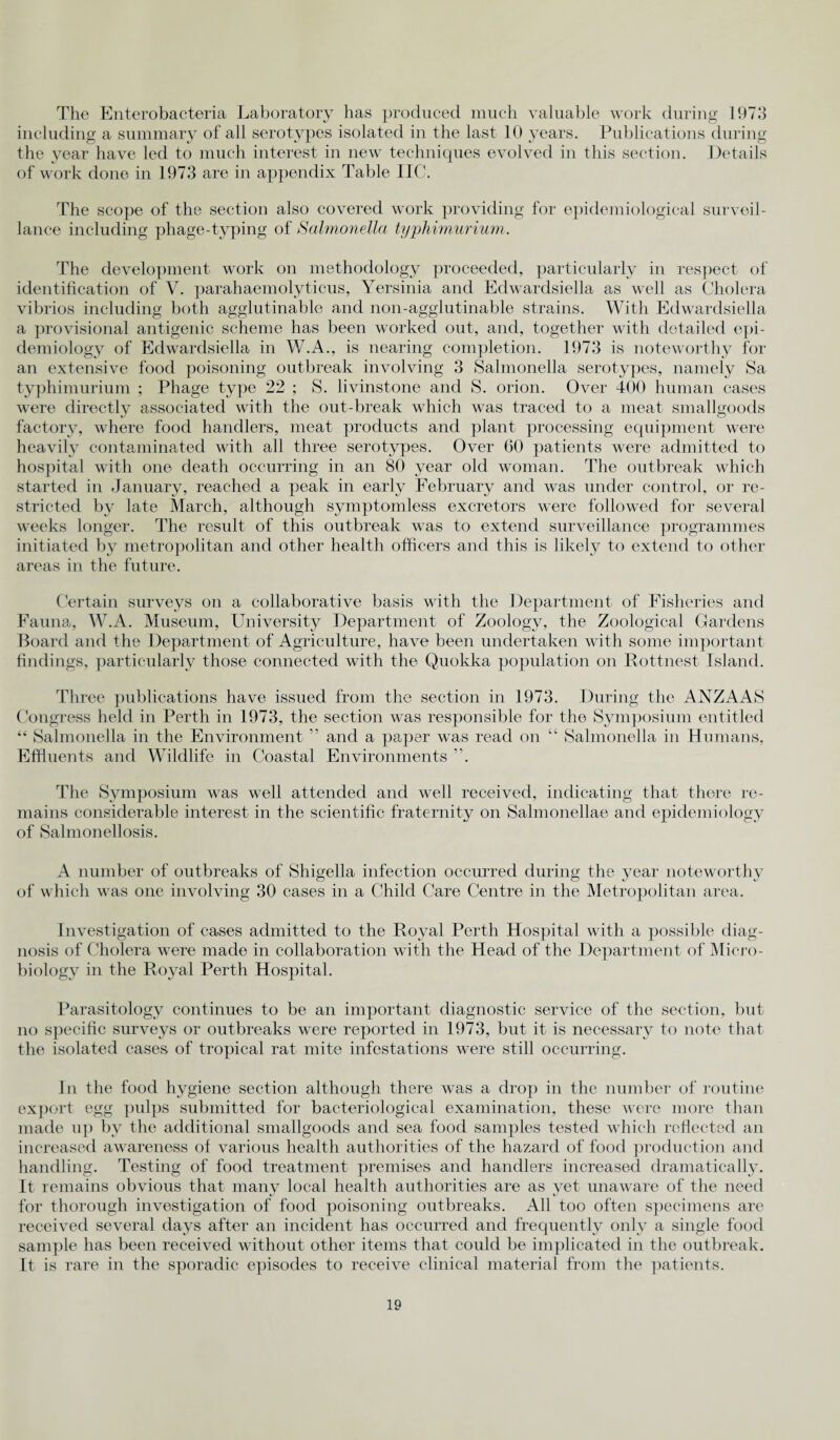 The Enterobacteria Laboratory has produced much valuable work during 1973 including a summary of all serotypes isolated in the last 10 years. Publications during the year have led to much interest in new techniques evolved in this section. Details of work done in 1973 are in appendix Table IIC. The scope of the section also covered work providing for epidemiological surveil¬ lance including phage-tvping of Salmonella typhimurium. The development work on methodology proceeded, particularly in respect of identification of V. parahaemolyticus, Yersinia and Edwardsiella as well as Cholera vibrios including both agglutinahle and non-agglutinable strains. With Edwardsiella a provisional antigenic scheme has been worked out, and, together with detailed epi¬ demiology of Edwardsiella in W.A., is nearing completion. 1973 is noteworthy for an extensive food poisoning outbreak involving 3 Salmonella serotypes, namely Sa typhimurium ; Phage type 22 ; S. livinstone and S. orion. Over 400 human cases were directly associated with the out-break which was traced to a meat smallgoods factory, where food handlers, meat products and plant processing equipment were heavily contaminated with all three serotypes. Over 60 patients were admitted to hospital with one death occurring in an 80 year old woman. The outbreak which started in January, reached a peak in early February and was under control, or re¬ stricted by late March, although symptomless excretors were followed for several weeks longer. The result of this outbreak was to extend surveillance programmes initiated by metropolitan and other health officers and this is likely to extend to other areas in the future. Certain surveys on a collaborative basis with the Department of Fisheries and Fauna, W.A. Museum, University Department of Zoology, the Zoological Gardens Hoard and the Department of Agriculture, have been undertaken with some important findings, particularly those connected with the Quokka population on Rottnest Island. Three publications have issued from the section in 1973. During the ANZAAS Congress held in Perth in 1973, the section was responsible for the Symposium entitled “ Salmonella in the Environment ” and a paper was read on “ Salmonella in Humans, Effluents and Wildlife in Coastal Environments ”. The Symposium was well attended and well received, indicating that there re¬ mains considei*able interest in the scientific fraternity on Salmonellae and epidemiology of Salmonellosis. A number of outbreaks of Shigella infection occurred during the year noteworthy of which was one involving 30 cases in a Child Care Centre in the Metropolitan area. Investigation of cases admitted to the Royal Perth Hospital with a possible diag¬ nosis of Cholera were made in collaboration with the Head of the Department of Micro¬ biology in the Royal Perth Hospital. Parasitology continues to be an important diagnostic service of the section, but no specific surveys or outbreaks were reported in 1973, but it is necessary to note that the isolated cases of tropical rat mite infestations were still occurring. In the food hygiene section although there was a drop in the number of routine export egg pulps submitted for bacteriological examination, these were more than made up by the additional smallgoods and sea food samples tested which reflected an increased awareness of various health authorities of the hazard of food production and handling. Testing of food treatment premises and handlers increased dramatically. It remains obvious that many local health authorities are as yet unaware of the need for thorough investigation of food poisoning outbreaks. All too often specimens are received several days after an incident has occurred and frequently only a single food sample has been received without other items that could be implicated in the outbreak. It is rare in the sporadic episodes to receive clinical material from the patients.