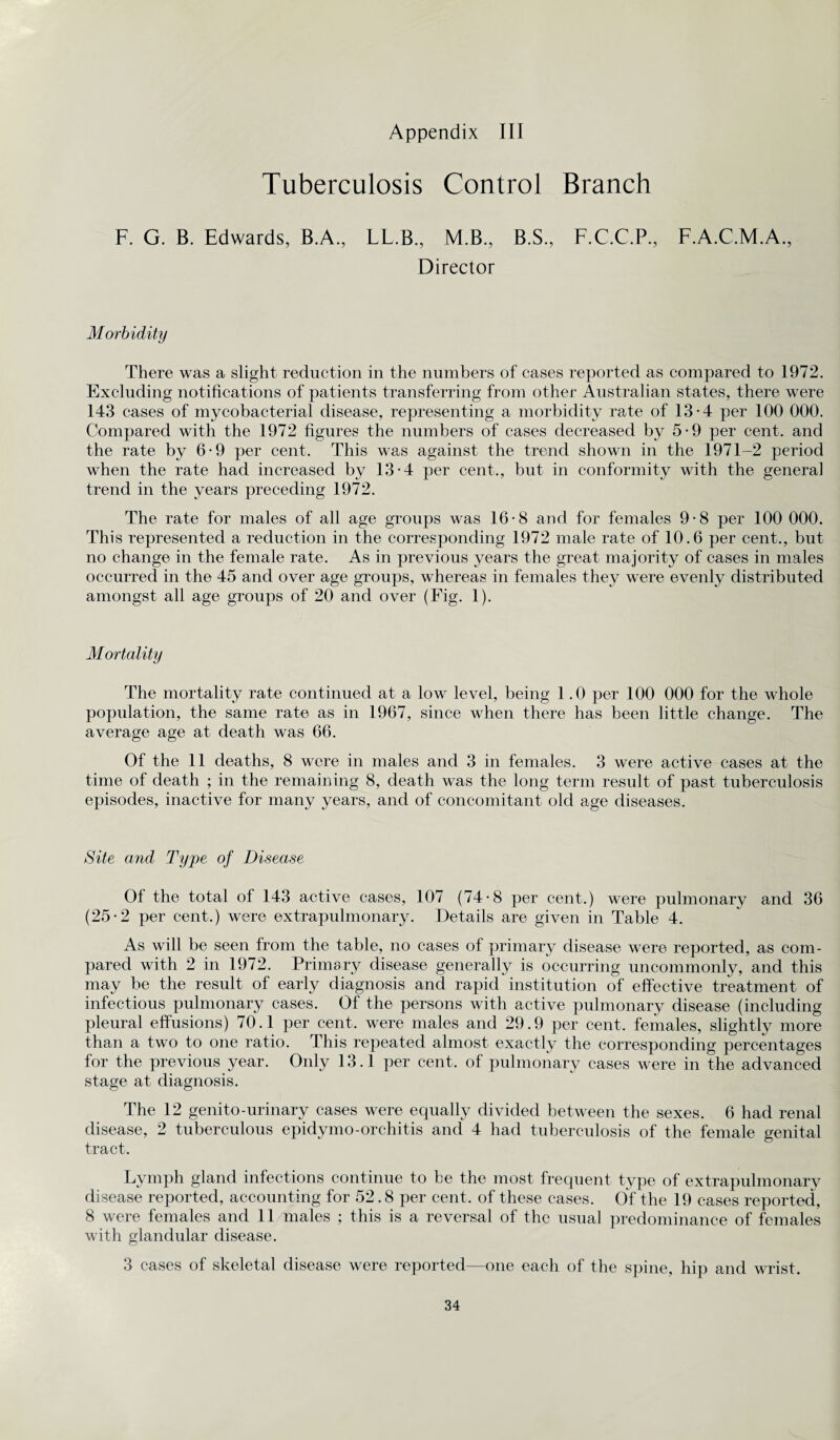 Appendix III Tuberculosis Control Branch F. G. B. Edwards, B.A., LL.B., M.B., B.S., F.C.C.P., F.A.C.M.A., Director Morbidity There was a slight reduction in the numbers of cases reported as compared to 1972. Excluding notifications of patients transferring from other Australian states, there were 143 cases of mycobacterial disease, representing a morbidity rate of 13-4 per 100 000. Compared with the 1972 figures the numbers of cases decreased by 5-9 per cent, and the rate by 6-9 per cent. This was against the trend shown in the 1971-2 period when the rate had increased by 13-4 per cent., but in conformity with the general trend in the years preceding 1972. The rate for males of all age groups was 16-8 and for females 9-8 per 100 000. This represented a reduction in the corresponding 1972 male rate of 10.6 per cent., but no change in the female rate. As in previous years the great majority of cases in males occurred in the 45 and over age groups, whereas in females they were evenly distributed amongst all age groups of 20 and over (Fig. 1). Mortality The mortality rate continued at a low level, being 1.0 per 100 000 for the whole population, the same rate as in 1967, since when there has been little change. The average age at death was 66. Of the 11 deaths, 8 were in males and 3 in females. 3 were active cases at the time of death ; in the remaining 8, death was the long term result of past tuberculosis episodes, inactive for many years, and of concomitant old age diseases. Site and Type of Disease Of the total of 143 active cases, 107 (74-8 per cent.) were pulmonary and 36 (25-2 per cent.) were extrapulmonary. Details are given in Table 4. As will be seen from the table, no cases of primary disease were reported, as com¬ pared with 2 in 1972. Primary disease generally is occurring uncommonly, and this may be the result of early diagnosis and rapid institution of effective treatment of infectious pulmonary cases. Of the persons with active pulmonary disease (including pleural effusions) 70.1 per cent, were males and 29.9 per cent, females, slightly more than a two to one ratio. This repeated almost exactly the corresponding percentages for the previous year. Only 13.1 per cent, of pulmonary cases were in the advanced stage at diagnosis. The 12 genito-urinary cases were equally divided between the sexes. 6 had renal disease, 2 tuberculous epidymo-orchitis and 4 had tuberculosis of the female genital tract. Lymph gland infections continue to be the most frequent type of extrapulmonary disease reported, accounting for 52.8 per cent, of these cases. Of the 19 cases reported, 8 were females and 11 males ; this is a reversal of the usual predominance of females with glandular disease. 3 cases of skeletal disease were reported—one each of the spine, hip and wrist.